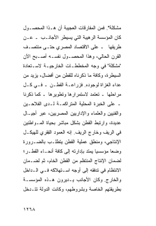 ‫ﻤﺸﻜﻠﺔ". ﻓﻤﻥ ﺍﻟﻤﻔﺎ ‪‬ﻗﺎﺕ ﺍﻟﻌﺠﻴﺒﺔ ﺃﻥ ﻫـﺫﺍ ﺍﻟﻤﺤﺼـﻭل‬
                            ‫ﺭ‬
‫ﻜﺎﻥ ﺍﻟﻤﺅﺴﺴﺔ ﺍﻟﺭﻫﻴﺒﺔ ﺍﻟﺘﻲ ﻴﺴﻴﻁﺭ ﺍﻷﺠﺎﻨـﺏ ـ ﻋـﻥ‬
‫ﻁﺭﻴﻘﻬﺎ ـ ﻋﻠﻰ ﺍﻻﻗﺘﺼﺎﺩ ﺍﻟﻤﺼﺭﻱ ﺤﺘـﻰ ﻤﻨﺘﺼـﻑ‬
‫ﺍﻟﻘﺭﻥ ﺍﻟﺤﺎﻟﻲ، ﻭﻫﺫﺍ ﺍﻟﻤﺤﺼـﻭل ﻨﻔﺴـﻪ ﺃﺼـﺒﺢ ﺍﻵﻥ‬
‫"ﻤﺸﻜﻠﺔ" ﻓﻲ ﻭﺠﻪ ﺍﻟﻤﺨﻁﻁـﺎﺕ ﺍﻟﺨﺎﺭﺠﻴـﺔ ﻻﺴـﺘﻌﺎﺩﺓ‬
‫ﺍﻟﺴﻴﻁﺭﺓ، ﻭﻜﺎﻓﺔ ﻤﺎ ﺫﻜﺭﻨﺎﻩ ﻟﻠﻘﻁﻥ ﻤﻥ ﺃﻓﻀﺎل، ﻴﺯﻴﺩ ﻤﻥ‬
‫ﻋﺩﺍﺀ ﺍﻟﻐﺯﺍﺓ ﻟﻭﺠﻭﺩﻩ. ﻓﺯﺭﺍﻋـﺔ ﺍﻟﻘﻁـﻥ ـ ﻓـﻲ ﻜـل‬
‫ﻤﺭﺍﺤﻠﻬﺎ ـ ﺘﻌﺘﻤﺩ ﻻﺴﺘﻤﺭﺍﺭﻫﺎ ﻭﺘﻁﻭﻴﺭﻫﺎ ـ ﻜﻤﺎ ﺫﻜﺭﻨﺎ‬
‫ـ ﻋﻠﻰ ﺍﻟﺨﺒﺭﺓ ﺍﻟﻤﺤﻠﻴﺔ ﺍﻟﻤﺘﺭﺍﻜﻤـﺔ ﻟـﺩﻯ ﺍﻟﻔﻼﺤـﻴﻥ‬
‫ﻭﺍﻟﻔﻨﻴﻴﻥ ﻭﺍﻟﻌﻠﻤﺎﺀ ﻭﺍﻹﺩﺍﺭﻴﻴﻥ ﺍﻟﻤﺼﺭﻴﻴﻥ، ﻋﺒﺭ ﺃﺠﻴـﺎل‬
‫ﻋﺩﻴﺩﺓ، ﻭﺍﺭﺘﺒﻁ ﺍﻟﻘﻁﻥ ﺒﺸﻜل ﻤﺒﺎﺸﺭ ﺒﺤﻴﺎﺓ ﺍﻟﻤـﻭﺍﻁﻨﻴﻥ‬
‫ﻓﻲ ﺍﻟﺭﻴﻑ ﻭﺨﺎﺭﺝ ﺍﻟﺭﻴﻑ. ﺇﻨﻪ ﺍﻟﻌﻤﻭﺩ ﺍﻟﻔ ﹶﺭﻱ ﻟﻠﻬﻴﻜـل‬
          ‫ِﻘ‬
‫ﺍﻹﻨﺘﺎﺠﻲ، ﻭﻤﻨﻁﻕ ﻋﻤﻠﻴﺔ ﺍﻟﻘﻁﻥ ﻴﺘﻁﻠـﺏ ﺒﺎﻟﻀـﺭﻭﺭﺓ‬
‫ﻭﻀ ‪‬ﺎ ﻤﺅﺴﺴ ‪‬ﺎ ﻴﻤﺘﺩ ﺒﺈﺩﺍﺭﺘﻪ ﺇﻟﻰ ﻜﺎﻓﺔ ﺃﻨﺤـﺎﺀ ﺍﻟﻘﻁـﺭ؛‬
                                      ‫ﻴ‬       ‫ﻌ‬
‫ﻟﻀﻤﺎﻥ ﺍﻹﻨﺘﺎﺝ ﺍﻟﻤﻨﺘﻅﻡ ﻤﻥ ﺍﻟﻘﻁﻥ ﺍﻟﺨﺎﻡ، ﺜﻡ ﻟﻀـﻤﺎﻥ‬
‫ﺍﻻﻨﺘﻅﺎﻡ ﻓﻲ ﺘﺩﻓﻘﻪ ﺇﻟﻰ ﺃﻭﺠﻪ ﺍﺴـﺘﻬﻼﻜﻪ ﻓـﻲ ﺍﻟـﺩﺍﺨل‬
‫ﻭﺍﻟﺨﺎﺭﺝ. ﻭﻜﺎﻥ ﺍﻷﺠﺎﻨﺏ ﻴـﺩﻴﺭﻭﻥ ﻫـﺫﻩ ﺍﻟﻤﺅﺴﺴـﺔ‬
‫ﺒﻁﺭﻴﻘﺘﻬﻡ ﺍﻟﺨﺎﺼﺔ ﻭﺒﺸﺭﻭﻁﻬﻡ، ﻭﻜﺎﻨﺕ ﺍﻟﺩﻭﻟﺔ ﺘﺘـﺩﺨل‬


‫٨٦٢١‬
 