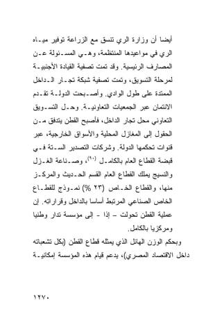 ‫ﺃﻴ ‪‬ﺎ ﺃﻥ ﻭﺯﺍﺭﺓ ﺍﻟﺭﻱ ﺘﻨﺴﻕ ﻤﻊ ﺍﻟﺯﺭﺍﻋﺔ ﺘﻭﻓﻴﺭ ﻤﻴـﺎﻩ‬
                                           ‫ﻀ‬
‫ﺍﻟﺭﻱ ﻓﻲ ﻤﻭﺍﻋﻴﺩﻫﺎ ﺍﻟﻤﻨﺘﻅﻤﺔ، ﻭﻫـﻲ ﺍﻟﻤﺴـﺌﻭﻟﺔ ﻋـﻥ‬
‫ﺍﻟﻤﺼﺎﺭﻑ ﺍﻟﺭﺌﻴﺴﻴﺔ. ﻭﻗﺩ ﺘﻤﺕ ﺘﺼﻔﻴﺔ ﺍﻟﻘﻴﺎﺩﺓ ﺍﻷﺠﻨﺒﻴـﺔ‬
                 ‫ﹸ‬
‫ﻟﻤﺭﺤﻠﺔ ﺍﻟﺘﺴﻭﻴﻕ، ﻭﺘﻤﺕ ﺘﺼﻔﻴﺔ ﺸﺒﻜﺔ ﺘﺠـﺎﺭ ﺍﻟـﺩﺍﺨل‬
‫ﺍﻟﻤﻤﺘﺩﺓ ﻋﻠﻰ ﻁﻭل ﺍﻟﻭﺍﺩﻱ. ﻭﺃﺼـﺒﺤﺕ ﺍﻟﺩﻭﻟـﺔ ﺘﻘـﺩﻡ‬
‫ﺍﻻﺌﺘﻤﺎﻥ ﻋﺒ‪‬ﺭ ﺍﻟﺠﻤﻌﻴﺎﺕ ﺍﻟﺘﻌﺎﻭﻨﻴـﺔ. ﻭﺤـل ﺍﻟﺘﺴـﻭﻴﻕ‬
‫ﺍﻟﺘﻌﺎﻭﻨﻲ ﻤﺤل ﺘﺠﺎﺭ ﺍﻟﺩﺍﺨل، ﻓﺄﺼﺒﺢ ﺍﻟﻘﻁﻥ ﻴﺘﺩﻓﻕ ﻤـﻥ‬
‫ﺍﻟﺤﻘﻭل ﺇﻟﻰ ﺍﻟﻤﻐﺎﺯل ﺍﻟﻤﺤﻠﻴﺔ ﻭﺍﻷﺴﻭﺍﻕ ﺍﻟﺨﺎﺭﺠﻴﺔ، ﻋﺒ‪‬ﺭ‬
‫ﻗﻨﻭﺍﺕ ﺘﺤﻜ ‪‬ﻬﺎ ﺍﻟﺩﻭﻟﺔ. ﻭﺸﺭﻜﺎﺕ ﺍﻟﺘﺼﺩﻴﺭ ﺍﻟﺴـﺘﺔ ﻓـﻲ‬
                           ‫ﹸ‬        ‫ﻤ‬
‫ﻗﺒﻀﺔ ﺍﻟﻘﻁﺎﻉ ﺍﻟﻌﺎﻡ ﺒﺎﻟﻜﺎﻤـل )٠٩(، ﻭﺼـﻨﺎﻋﺔ ﺍﻟﻐـﺯل‬
‫ﻭﺍﻟﻨﺴﻴﺞ ﻴﻤﻠﻙ ﺍﻟﻘﻁﺎﻉ ﺍﻟﻌﺎﻡ ﺍﻟﻘﺴﻡ ﺍﻟﺤـﺩﻴﺙ ﻭﺍﻟﻤﺭﻜـﺯ‬
‫ﻤﻨﻬﺎ، ﻭﺍﻟﻘﻁﺎﻉ ﺍﻟﺨـﺎﺹ )٣٢ %( ﻨﻤـﻭﺫﺝ ﻟﻠﻘﻁـﺎﻉ‬
‫ﺍﻟﺨﺎﺹ ﺍﻟﺼﻨﺎﻋﻲ ﺍﻟ ‪‬ﺭﺘﺒﻁ ﺃﺴﺎ ‪‬ﺎ ﺒﺎﻟﺩﺍﺨل ﻭﻗﺭﺍﺭﺍ ِﻪ. ﺇﻥ‬
     ‫ﺘ‬                 ‫ﺴ‬         ‫ﻤ‬
‫ﻋﻤﻠﻴﺔ ﺍﻟﻘﻁﻥ ﺘﺤﻭﻟﺕ – ﺇ ﹰﺍ - ﺇﻟﻰ ﻤﺅﺴﺴﺔ ﹸﺩﺍﺭ ﻭﻁﻨ ‪‬ﺎ‬
 ‫ﻴ‬        ‫ﺘ‬              ‫ﺫ‬
                                  ‫ﻭﻤﺭﻜﺯ ‪‬ﺎ ﺒﺎﻟﻜﺎﻤل.‬
                                            ‫ﻴ‬
‫ﻭﺒﺤﻜﻡ ﺍﻟﻭﺯﻥ ﺍﻟﻬﺎﺌل ﺍﻟﺫﻱ ﻴﻤﺜﻠﻪ ﻗﻁﺎﻉ ﺍﻟﻘﻁﻥ )ﺒﻜل ﺘﺸﻌﺒﺎﺘﻪ‬
‫ﺩﺍﺨل ﺍﻻﻗﺘﺼﺎﺩ ﺍﻟﻤﺼﺭﻱ(، ﻴﺩﻋﻡ ﻗﻴﺎﻡ ﻫﺫﻩ ﺍﻟﻤﺅﺴﺴﺔ ﺇﻤﻜﺎﻨﻴـﺔ‬
‫ﹸ‬                    ‫‪‬‬




‫٠٧٢١‬
 