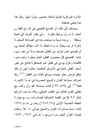 ‫ﺍﻹﺩﺍﺭﺓ ﺍﻟﻤﺭﻜﺯﻴﺔ ﻟﺘﻨﻤﻴﺔ ﺸﺎﻤﻠﺔ، ﺘﺘﻤﺤﻭﺭ ﺤﻭل ﺫﺍﺘﻬﺎ. ﻭﻜل ﻫﺫﺍ‬
                                      ‫ﻤﻤﺎ ﻴﻨﺒﻐﻲ ﺘﺼﻔﻴﺘﻪ.‬
‫ﻭ ‪‬ﻀﺎﻑ ﺇﻟﻰ ﺫﻟﻙ، ﺃﻥ ﺍﻟﺘﻭﺴﻊ ﺍﻟﻁﺒﻴﻌﻲ ﻓﻲ ﺇﻨﺘـﺎﺝ ﺍﻟﻘﻁـﻥ‬
                                               ‫ﻴ‬
‫ﺍﻟﺨﺎﻡ، ﻻ ﺒﺩ ﻭﺃﻥ ﻴﺭﺘﺒﻁ ﺒﺎﻁﺭﺍﺩ ـ ﻓﻲ ﺇﻁﺎﺭ ﺍﻟﺘﻭﺠﻪ ﺇﻟﻰ ﺘﻨﻤﻴﺔ‬
‫ﻤﺴﺘﻘﻠﺔ ـ ﺒﺯﻴﺎﺩﺓ ﻨﺴﺒﺔ ﻤﺎ ﻴﺴﺘﺨﺩﻡ ﻤﻨﻪ ﻓﻲ ﺍﻟﺼﻨﺎﻋﺔ ﺍﻟﻤﺤﻠﻴـﺔ‬
‫)ﻏﺯﻻ ﺃﻭ ﻨﺴـﻴ ‪‬ﺎ(؛ ﺴـﻭﺍﺀ ﻟﻤﻘﺎﺒﻠـﺔ ﺍﻻﺴـﺘﻬﻼﻙ ﺍﻟﻤﺤﻠـﻲ،‬
                                    ‫ﺠ‬         ‫ﹰ‬
‫ﺃﻭ ﻟﺘﺼﺩﻴﺭ ﻗﺴﻡ ﻤﺘﺯﺍﻴﺩ ﻤﻥ ﺍﻟﻘﻁﻥ ﻤﺼﻨ ‪‬ﺎ، ﺒﺩﻻ ﻤﻥ ﺘﺼـﺩﻴﺭﻩ‬
           ‫ﹰ‬     ‫ﻌ‬
‫ﺨﺎ ‪‬ﺎ. "ﻓﺘﺼﻨﻴﻊ ﻜل ﻤﺤﺼﻭل ﺍﻟﻘﻁﻥ ﺍﻟﺨﺎﻡ ﻤﺤﻠ ‪‬ـﺎ ﻭﺘﺼـﺩﻴﺭﻩ‬
           ‫ﻴ‬                                    ‫ﻤ‬
‫ﻜﺄﻗﻤﺸﺔ ﻭﻏﺯل ﻴﺅﺩﻱ ﺇﻟﻰ ﺘﻘﻠﻴل ﻋﺎﻡ ﺍﻟﻤﺨﺎﻁﺭﺓ ﺍﻟﻨﺎﺘﺞ ﻋﻥ ﺘﻐﻴﺭ‬
‫ﺃﺴﻌﺎﺭ ﺍﻟﻘﻁﻥ ﺍﻟﺨﺎﻡ ﻓﻲ ﺍﻷﺴﻭﺍﻕ ﺍﻟﻌﺎﻟﻤﻴﺔ، ﻋﻼﻭﺓ ﻋﻠﻰ ﺃﻥ ﺫﻟﻙ‬
‫ﻴﺨﻠﻕ ﻓﺭﺹ ﻋﻤل ﺠﺩﻴﺩﺓ، ﻭﻴﺭﻓﻊ ﺍﻟﻌﺎﺌﺩ ﻤﻥ ﺍﻟﻘﻁﻥ" )٦٨(. ﻭﻗﺩ‬
‫ﺘﺤﺭﻜﺕ ﺼﻨﺎﻋﺔ ﺍﻟﻐﺯل ﻭﺍﻟﻨﺴﻴﺞ ﺍﻟﻤﺼﺭﻴﺔ ﻓﻲ ﻫـﺫﺍ ﺍﻻﺘﺠـﺎﻩ‬
‫ﻓﻌﻼ)١٩(. ﻓﻲ )٩٥/٠٦٩١( ﻜﺎﻨﺕ ﺼﻨﺎﻋﺔ ﺍﻟﻐـﺯل ﻭﺍﻟﻨﺴـﻴﺞ‬
                                             ‫ﹰ‬
‫ﺘﻐﻁﻲ ﺍﻟﻘﺴﻡ ﺍﻟﻐﺎﻟﺏ ﻤﻥ ﺍﻟﻁﻠﺏ ﺍﻟﻤﺤﻠﻲ، ﻭﻜﺎﻨـﺕ ﺼـﺎﺩﺭﺍﺘﻬﺎ‬
‫ﺘﻤﺜل ٧,٩ % ﻤﻥ ﺍﻟﻘﻴﻤﺔ ﺍﻹﺠﻤﺎﻟﻴﺔ ﻟﻠﺼﺎﺩﺭﺍﺕ، ﻭﻤـﻊ ﻨﻬﺎﻴـﺔ‬
‫ﺍﻟﺨﻁﺔ ﺍﻟﺨﻤﺴﻴﺔ ﺍﻷﻭﻟﻰ )٤٦/ ٥٦٩١( ﻭﺤﺘـﻰ ﻋـﺎﻡ ٥٧٩١‬
‫ﻜﺎﻨﺕ ﻨﺴﺒﺔ ﺼﺎﺩﺭﺍﺕ ﺍﻟﻐﺯل ﻭﺍﻟﻨﺴﻴﺞ ﺤﻭﺍﻟﻲ ٤١ %. ﻭﺒﻠﻐﺕ‬
‫ﻜﻤﻴﺎﺕ ﺍﻟﻐﺯل ﺍﻟﻤﺼـﺩﺭﺓ ﺫﺭﻭﺘﻬـﺎ ﻋـﺎﻤﻲ ٢٧٩١، ٣٧٩١‬


‫١٧٢١‬
 