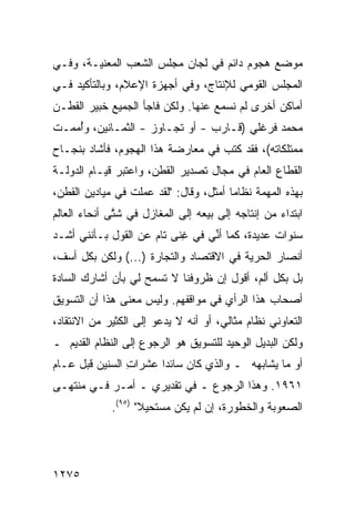 ‫ﻤﻭﻀﻊ ﻫﺠﻭﻡ ﺩﺍﺌﻡ ﻓﻲ ﻟﺠﺎﻥ ﻤﺠﻠﺱ ﺍﻟﺸﻌﺏ ﺍﻟﻤﻌﻨﻴـﺔ، ﻭﻓـﻲ‬
                                            ‫‪‬‬
‫ﺍﻟﻤﺠﻠﺱ ﺍﻟﻘﻭﻤﻲ ﻟﻺﻨﺘﺎﺝ، ﻭﻓﻲ ﺃﺠﻬﺯﺓ ﺍﻹﻋﻼﻡ، ﻭﺒﺎﻟﺘﺄﻜﻴﺩ ﻓـﻲ‬
‫ﺃﻤﺎﻜﻥ ﺃﺨ ‪‬ﻯ ﻟﻡ ﻨﺴﻤﻊ ﻋﻨﻬﺎ. ﻭﻟﻜﻥ ﻓﺎﺠﺄ ﺍﻟﺠﻤﻴﻊ ﺨﺒﻴﺭ ﺍﻟﻘﻁـﻥ‬
       ‫‪‬‬    ‫‪‬‬                               ‫‪ ‬ﺭ‬
‫ﻤﺤﻤﺩ ﻓﺭﻏﻠﻲ )ﻗـﺎﺭﺏ - ﺃﻭ ﺘﺠـﺎﻭﺯ - ﺍﻟﺜﻤـﺎﻨﻴﻥ، ﻭﺃ ‪‬ﻤـﺕ‬
   ‫ُﻤ‬
‫ﻤﻤﺘﻠﻜﺎﺘﻪ(، ﻓﻘﺩ ﻜﺘﺏ ﻓﻲ ﻤﻌﺎﺭﻀﺔ ﻫﺫﺍ ﺍﻟﻬﺠﻭﻡ، ﻓﺄﺸﺎﺩ ﺒﻨﺠـﺎﺡ‬
‫ﺍﻟﻘﻁﺎﻉ ﺍﻟﻌﺎﻡ ﻓﻲ ﻤﺠﺎل ﺘﺼﺩﻴﺭ ﺍﻟﻘﻁﻥ، ﻭﺍﻋﺘﺒﺭ ﻗﻴـﺎﻡ ﺍﻟﺩﻭﻟـﺔ‬
‫ﺒﻬﺫﻩ ﺍﻟﻤﻬﻤﺔ ﻨﻅﺎ ‪‬ﺎ ﺃﻤﺜل، ﻭﻗﺎل: "ﻟﻘﺩ ﻋﻤﻠﺕ ﻓﻲ ﻤﻴﺎﺩﻴﻥ ﺍﻟﻘﻁﻥ،‬
                                        ‫ﻤ‬
‫ﺍﺒﺘﺩﺍﺀ ﻤﻥ ﺇﻨﺘﺎﺠﻪ ﺇﻟﻰ ﺒﻴﻌﻪ ﺇﻟﻰ ﺍﻟﻤﻐﺎﺯل ﻓﻲ ﺸ ﱠﻰ ﺃﻨﺤﺎﺀ ﺍﻟﻌﺎﻟﻡ‬
              ‫ﺘ‬
‫ﺴﻨﻭﺍﺕ ﻋﺩﻴﺩﺓ، ﻜﻤﺎ ﺃ ﱢﻲ ﻓﻲ ﻏ ﹰﻰ ﺘﺎﻡ ﻋﻥ ﺍﻟﻘﻭل ﺒـﺄﻨﻨﻲ ﺃﺸـﺩ‬
                          ‫ِﻨ‬      ‫ﻨ‬
‫ﺃﻨﺼﺎﺭ ﺍﻟﺤﺭﻴﺔ ﻓﻲ ﺍﻻﻗﺘﺼﺎﺩ ﻭﺍﻟﺘﺠﺎﺭﺓ )...( ﻭﻟﻜﻥ ﺒﻜل ﺃﺴﻑ،‬
‫ﺒل ﺒﻜل ﺃﻟﻡ، ﺃﻗﻭل ﺇﻥ ﻅﺭﻭﻓﻨﺎ ﻻ ﺘﺴﻤﺢ ﻟﻲ ﺒﺄﻥ ﺃﺸﺎﺭﻙ ﺍﻟﺴﺎﺩﺓ‬
‫ﺃﺼﺤﺎﺏ ﻫﺫﺍ ﺍﻟﺭﺃﻱ ﻓﻲ ﻤﻭﺍﻗﻔﻬﻡ. ﻭﻟﻴﺱ ﻤﻌﻨﻰ ﻫﺫﺍ ﺃﻥ ﺍﻟﺘﺴﻭﻴﻕ‬
‫ﺍﻟﺘﻌﺎﻭﻨﻲ ﻨﻅﺎﻡ ﻤﺜﺎﻟﻲ، ﺃﻭ ﺃﻨﻪ ﻻ ﻴﺩﻋﻭ ﺇﻟﻰ ﺍﻟﻜﺜﻴﺭ ﻤﻥ ﺍﻻﻨﺘﻘﺎﺩ،‬
‫ﻭﻟﻜﻥ ﺍﻟﺒﺩﻴل ﺍﻟﻭﺤﻴﺩ ﻟﻠﺘﺴﻭﻴﻕ ﻫﻭ ﺍﻟﺭﺠﻭﻉ ﺇﻟﻰ ﺍﻟﻨﻅﺎﻡ ﺍﻟﻘﺩﻴﻡ ـ‬
‫ﺃﻭ ﻤﺎ ﻴﺸﺎﺒﻬﻪ ـ ﻭﺍﻟﺫﻱ ﻜﺎﻥ ﺴﺎﺌ ‪‬ﺍ ﻋﺸﺭﺍﺕ ﺍﻟﺴﻨﻴﻥ ﻗﺒل ﻋـﺎﻡ‬
                ‫ِ‬      ‫ﺩ‬
‫١٦٩١. ﻭﻫﺫﺍ ﺍﻟﺭﺠﻭﻉ ـ ﻓﻲ ﺘﻘﺩﻴﺭﻱ ـ ﺃﻤـﺭ ﻓـﻲ ﻤﻨﺘﻬـﻰ‬
             ‫ﺍﻟﺼﻌﻭﺒﺔ ﻭﺍﻟﺨﻁﻭﺭﺓ، ﺇﻥ ﻟﻡ ﻴﻜﻥ ‪‬ﺴﺘﺤﻴﻼ" )٥٩(.‬
                    ‫ﹰ‬    ‫ﻤ‬




‫٥٧٢١‬
 