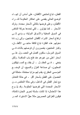 ‫ﺍﻟﻘﻁﻥ، ﹸﺒﺎﻉ ﻟﻤﻨﺘﺠﻲ ﺍﻷﻗﻁﺎﻥ، ﻋﻠﻰ ﺃﺴﺎﺱ ﺃﻥ ﺇﻨﻬـﺎﺀ‬
                                     ‫ﺘ‬
‫ﺍﻟﻭﻀﻊ ﺍﻟﺤﺎﻟﻲ ﻴﻘﻀﻲ ﻋﻠﻰ ﺍﺤﺘﻜﺎﺭ ﺍﻟﺤﻜﻭﻤﺔ ﻟﺸـﺭﺍﺀ‬
‫ﺍﻷﻗﻁﺎﻥ، ﻭﻋﻠﻰ ﻓﺭﻀﻬﺎ ﺒﺎﻟﺘﺎﻟﻲ ﻷﺴﻌﺎﺭ ‪‬ﺤﺩﺩﺓ. ﻭﺘﺭﻙ‬
          ‫ﻤ‬
‫ﺍﻷﺴﻌﺎﺭ ـ ﻜﻤﺎ ﻴﻘﻭﻟﻭﻥ ـ ﻟﻜﻲ ﺘﺤﺩﺩﻫﺎ ﺤﺭﻜﺔ ﺍﻟﺘﻨﺎﻓﺱ‬
‫ﻓﻲ ﺍﻟﺴﻭﻕ ﺍﻟﻤﺤﻠﻴﺔ ﻭﺍﻷﺴﻭﺍﻕ ﺍﻟﺩﻭﻟﻴﺔ، ﻴـﺅﺩﻱ ﺇﻟـﻰ‬
‫ﺍﺭﺘﻔﺎﻉ ﺃﺴﻌﺎﺭ ﺍﻟﺸﺭﺍﺀ ﻷﻗﻁﺎﻥ ﺍﻟﻤﻨﺘﺠﻴﻥ، ﻭﺇﻟﻰ ﺯﻴـﺎﺩﺓ‬
‫ﺩﺨﻭﻟﻬﻡ. ﻫﺫﻩ ﺍﻟﻔﻜﺭﺓ ﺘﺒﺎﻉ ﻟﻜﺎﻓﺔ ﻤﻨﺘﺠـﻲ ﺍﻷﻗﻁـﺎﻥ،‬
‫ﻭﻜﺒﺎﺭ ﺍﻟﻤﻨﺘﺠﻴﻥ، ﻴﺘﺼﻭﺭﻭﻥ ﺃﻥ ﻓﺭﺼﺘﻬﻡ ﺒﺎﻟﺫﺍﺕ ﻓـﻲ‬
‫ﺍﻟﺴﻭﻕ ﺍﻟﻤﺭﺴل، ﺴﺘﻜﻭﻥ ﺃﻓﻀل ﻓﻲ ﺍﻟﺤﺼـﻭل ﻋﻠـﻰ‬
‫ﺃﺴﻌﺎﺭ ﺃﻋﻠﻰ ﻤﻥ ﻏﻴﺭﻫﻡ ﻋﻨﺩ ﻓﺘﺢ ﺒﺎﺏ ﺍﻟﻤﻨﺎﻓﺴﺔ. ﻭﻟﻜﻥ‬
‫ﻴﻨﺒﻐﻲ ـ ﻓـﻲ ﺍﻟﻤﻘﺎﺒـل ـ ﺃﻥ ﻴﻘﺘﻨـﻊ ﺍﻟﻤﺴـﺘﻬﻠﻜﻭﻥ‬
‫ﺍﻟﻤﺤﻠﻴﻭﻥ، ﺃﻱ ﺼﻨﺎﻋﺔ ﺍﻟﻐﺯل ﻭﺍﻟﻨﺴﻴﺞ، ﺃﻥ ﺍﻟﻭﻀـﻊ‬
‫ﺍﻟﻤﺅﺴﺴﻲ ﺍﻟﻤﻘﺘﺭﺡ، ﻴﻘﺩﻡ ﻟﻬﻡ ﻤﺯﺍﻴﺎ ‪‬ﺤﺘﻤﻠﺔ، ﻤﺘﻤﺜﻠﺔ ﻓﻲ‬
                ‫ﻤ‬
‫ﺍﻟﺤﺼﻭل ﻋﻠﻰ ﺍﻟﻘﻁﻥ ﺒﺄﺴﻌﺎﺭ ﺃﻗل ـ ﻓﻲ ﺤﺎﻟﺔ ﺍﻟﺘﻌﺎﻤل‬
‫ﻤﻊ ﺘﺠﺎﺭ ﺍﻟﻘﻁﻥ ﻓﻲ ﺍﻟﺩﺍﺨل، ﻭﻓﻲ ﺤﺎﻟﺔ ﺍﻟﺘﺨﻠﺹ ﻤـﻥ‬
‫ﺍﻷﺴﻌﺎﺭ ﺍﻟﻤﺤﺩﺩﺓ ﺍﻟﺘﻲ ﺘﻔﺭﻀﻬﺎ ﺍﻟﺤﻜﻭﻤﺔ. ﻭﻗﺩ ﻴﻠـﻭﺡ‬
‫ﻫﺫﺍ ﺍﻻﺤﺘﻤﺎل؛ ﺇﺫﺍ ﻜﺎﻨﺕ ﺴﻠﺴﻠﺔ ﺘﺤﺭﻴﺭ ﺍﻟﺘﺠﺎﺭﺓ ﻜﺎﻤﻠﺔ،‬
‫ﻓﻴﻜﻭﻥ ﻟﻠﻐﺯﺍﻟﻴﻥ ﺍﻟﻤﺼﺭﻴﻴﻥ ﻤﺜﻼ ﺤﻕ ﺍﻻﺴﺘﻴﺭﺍﺩ ﺍﻟﺤـﺭ‬
               ‫ﹰ ﱡ‬


‫٧٧٢١‬
 