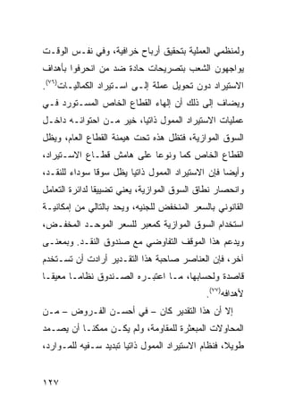 ‫ﻭﻟﻤﻨﻅﻤﻲ ﺍﻟﻌﻤﻠﻴﺔ ﺒﺘﺤﻘﻴﻕ ﺃﺭﺒﺎﺡ ﺨﺭﺍﻓﻴﺔ، ﻭﻓﻲ ﻨﻔـﺱ ﺍﻟﻭﻗـﺕ‬
‫ﻴﻭﺍﺠﻬﻭﻥ ﺍﻟﺸﻌﺏ ﺒﺘﺼﺭﻴﺤﺎﺕ ﺤﺎﺩﺓ ﻀﺩ ﻤﻥ ﺍﻨﺤﺭﻓﻭﺍ ﺒﺄﻫﺩﺍﻑ‬
‫ﺍﻻﺴﺘﻴﺭﺍﺩ ﺩﻭﻥ ﺘﺤﻭﻴل ﻋﻤﻠﺔ ﺇﻟـﻰ ﺍﺴـﺘﻴﺭﺍﺩ ﺍﻟﻜﻤﺎﻟﻴـﺎﺕ)٦٧(.‬
‫ﻭﻴﻀﺎﻑ ﺇﻟﻰ ﺫﻟﻙ ﺃﻥ ﺇﻟﻬﺎﺀ ﺍﻟﻘﻁﺎﻉ ﺍﻟﺨﺎﺹ ﺍﻟﻤﺴـﺘﻭﺭﺩ ﻓـﻲ‬
‫ﻋﻤﻠﻴﺎﺕ ﺍﻻﺴﺘﻴﺭﺍﺩ ﺍﻟﻤﻤﻭل ﺫﺍﺘ ‪‬ﺎ، ﺨﻴﺭ ﻤـﻥ ﺍﺤﺘﻭﺍﺌـﻪ ﺩﺍﺨـل‬
                         ‫ﻴ‬
‫ﺍﻟﺴﻭﻕ ﺍﻟﻤﻭﺍﺯﻴﺔ، ﻓﺘﻅل ﻫﺫﻩ ﺘﺤﺕ ﻫﻴﻤﻨﺔ ﺍﻟﻘﻁﺎﻉ ﺍﻟﻌﺎﻡ، ﻭﻴﻅل‬
‫ﺍﻟﻘﻁﺎﻉ ﺍﻟﺨﺎﺹ ﻜ ‪‬ﺎ ﻭﻨﻭ ‪‬ﺎ ﻋﻠﻰ ﻫﺎﻤﺵ ﻗﻁـﺎﻉ ﺍﻻﺴـﺘﻴﺭﺍﺩ،‬
                           ‫ﻋ‬      ‫ﻤ‬
‫ﻭﺃﻴ ‪‬ﺎ ﻓﺈﻥ ﺍﻻﺴﺘﻴﺭﺍﺩ ﺍﻟﻤﻤﻭل ﺫﺍﺘ ‪‬ﺎ ﻴﻅل ﺴﻭ ﹰﺎ ﺴﻭﺩﺍﺀ ﻟﻠﻨﻘـﺩ،‬
               ‫ﻗ‬         ‫ﻴ‬                          ‫ﻀ‬
‫ﻭﺍﻨﺤﺼﺎﺭ ﻨﻁﺎﻕ ﺍﻟﺴﻭﻕ ﺍﻟﻤﻭﺍﺯﻴﺔ، ﻴﻌﻨﻲ ﺘﻀﻴﻴ ﹰﺎ ﻟﺩﺍﺌﺭﺓ ﺍﻟﺘﻌﺎﻤل‬
                ‫ﻘ‬
‫ﺍﻟﻘﺎﻨﻭﻨﻲ ﺒﺎﻟﺴﻌﺭ ﺍﻟﻤﻨﺨﻔﺽ ﻟﻠﺠﻨﻴﻪ، ﻭﻴﺤﺩ ﺒﺎﻟﺘﺎﻟﻲ ﻤﻥ ﺇﻤﻜﺎﻨﻴـﺔ‬
                    ‫‪‬‬
‫ﺍﺴﺘﺨﺩﺍﻡ ﺍﻟﺴﻭﻕ ﺍﻟﻤﻭﺍﺯﻴﺔ ﻜﻤﻌ‪‬ﺒﺭ ﻟﻠﺴﻌﺭ ﺍﻟﻤﻭ ‪‬ـﺩ ﺍﻟﻤﺨﻔـﺽ،‬
           ‫ﺤ‬                ‫‪‬‬
‫ﻭﻴﺩﻋﻡ ﻫﺫﺍ ﺍﻟﻤﻭﻗﻑ ﺍﻟﺘﻔﺎﻭﻀﻲ ﻤﻊ ﺼﻨﺩﻭﻕ ﺍﻟﻨﻘـﺩ. ﻭﺒﻤﻌﻨـﻰ‬
‫ﺁﺨﺭ، ﻓﺈﻥ ﺍﻟﻌﻨﺎﺼﺭ ﺼﺎﺤﺒﺔ ﻫﺫﺍ ﺍﻟﺘﻘـﺩﻴﺭ ﺃﺭﺍﺩﺕ ﺃﻥ ﺘﺴـﺘﺨﺩﻡ‬
‫ﻗﺎﺼﺩﺓ ﻭﻟﺤﺴﺎﺒﻬﺎ، ﻤـﺎ ﺍﻋﺘﺒـﺭﻩ ﺍﻟﺼـﻨﺩﻭﻕ ﻨﻅﺎ ‪‬ـﺎ ﻤﻌﻴ ﹰـﺎ‬
  ‫ﻘ‬       ‫ﻤ‬
                                              ‫ﻷﻫﺩﺍﻓﻪ)٧٧(.‬
‫ﺇﻻ ﺃﻥ ﻫﺫﺍ ﺍﻟﺘﻘﺩﻴﺭ ﻜﺎﻥ – ﻓﻲ ﺃﺤﺴـﻥ ﺍﻟﻔـﺭﻭﺽ – ﻤـﻥ‬
‫ﺍﻟﻤﺤﺎﻭﻻﺕ ﺍﻟﻤﺒﻌﺜﺭﺓ ﻟﻠﻤﻘﺎﻭﻤﺔ، ﻭﻟﻡ ﻴﻜـﻥ ﻤﻤﻜ ﹰـﺎ ﺃﻥ ﻴﺼـﻤﺩ‬
           ‫ﻨ‬
‫ﻁﻭﻴ ﹰ، ﻓﻨﻅﺎﻡ ﺍﻻﺴﺘﻴﺭﺍﺩ ﺍﻟﻤﻤﻭل ﺫﺍﺘ ‪‬ﺎ ﺘﺒﺩﻴﺩ ﺴـﻔﻴﻪ ﻟﻠﻤـﻭﺍﺭﺩ،‬
                       ‫ﻴ‬                            ‫ﻼ‬


‫٧٢١‬
 