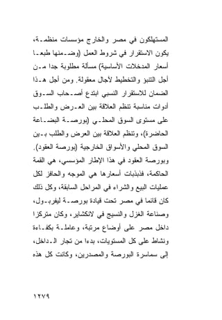 ‫ﺍﻟﻤﺴﺘﻬﻠﻜﻭﻥ ﻓﻲ ﻤﺼﺭ ﻭﺍﻟﺨﺎﺭﺝ ﻤﺅﺴﺴﺎﺕ ﻤﻨﻅﻤـﺔ،‬
‫ﻴﻜﻭﻥ ﺍﻻﺴﺘﻘﺭﺍﺭ ﻓﻲ ﺸﺭﻭﻁ ﺍﻟﻌﻤل )ﻭﻀـﻤﻨﻬﺎ ﻁﺒ ‪‬ـﺎ‬
  ‫ﻌ‬
‫ﺃﺴﻌﺎﺭ ﺍﻟﻤﺩﺨﻼﺕ ﺍﻷﺴﺎﺴﻴﺔ( ﻤﺴﺄﻟﺔ ﻤﻁﻠﻭﺒﺔ ﺠ ‪‬ﺍ ﻤـﻥ‬
     ‫ﺩ‬
‫ﺃﺠل ﺍﻟﺘﻨﺒﺅ ﻭﺍﻟﺘﺨﻁﻴﻁ ﻵﺠﺎل ‪‬ﻌﻘﻭﻟﺔ. ﻭﻤﻥ ﺃﺠل ﻫـﺫﺍ‬
                   ‫ﻤ‬
‫ﺍﻟﻀﻤﺎﻥ ﻟﻼﺴﺘﻘﺭﺍﺭ ﺍﻟﻨﺴﺒﻲ ﺍﺒﺘ ‪‬ﻉ ﺃﺼـﺤﺎﺏ ﺍﻟﺴـﻭﻕ‬
               ‫ﺩ‬
‫ﺃﺩﻭﺍﺕ ﻤﻨﺎﺴﺒﺔ ﺘﻨﻅﻡ ﺍﻟﻌﻼﻗﺔ ﺒﻴﻥ ﺍﻟﻌـﺭﺽ ﻭﺍﻟﻁﻠـﺏ‬
‫ﻋﻠﻰ ﻤﺴﺘﻭﻯ ﺍﻟﺴﻭﻕ ﺍﻟﻤﺤﻠـﻲ )ﺒﻭﺭﺼـﺔ ﺍﻟﺒﻀـﺎﻋﺔ‬
‫ﺍﻟﺤﺎﻀﺭﺓ(، ﻭﺘﻨﻅﻡ ﺍﻟﻌﻼﻗﺔ ﺒﻴﻥ ﺍﻟﻌﺭﺽ ﻭﺍﻟﻁﻠﺏ ﺒـﻴﻥ‬
‫ﺍﻟﺴﻭﻕ ﺍﻟﻤﺤﻠﻲ ﻭﺍﻷﺴﻭﺍﻕ ﺍﻟﺨﺎﺭﺠﻴﺔ )ﺒﻭﺭﺼﺔ ﺍﻟﻌﻘﻭﺩ(.‬
‫ﻭﺒﻭﺭﺼﺔ ﺍﻟﻌﻘﻭﺩ ﻓﻲ ﻫﺫﺍ ﺍﻹﻁﺎﺭ ﺍﻟﻤﺅﺴﺴﻲ، ﻫﻲ ﺍﻟﻘﻤﺔ‬
‫ﺍﻟﺤﺎﻜﻤﺔ، ﻓﺫﺒﺫﺒﺎﺕ ﺃﺴﻌﺎﺭﻫﺎ ﻫﻲ ﺍﻟﻤﻭﺠﻪ ﻭﺍﻟﺤﺎﻓﺯ ﻟﻜل‬
‫ﻋﻤﻠﻴﺎﺕ ﺍﻟﺒﻴﻊ ﻭﺍﻟﺸﺭﺍﺀ ﻓﻲ ﺍﻟﻤﺭﺍﺤل ﺍﻟﺴﺎﺒﻘﺔ، ﻭﻜل ﺫﻟﻙ‬
‫ﻜﺎﻥ ﻗﺎﺌ ‪‬ﺎ ﻓﻲ ﻤﺼﺭ ﺘﺤﺕ ﻗﻴﺎﺩﺓ ﺒﻭﺭﺼـﺔ ﻟﻴﻔﺭﺒـﻭل،‬
                                   ‫ﻤ‬
‫ﻭﺼﻨﺎﻋﺔ ﺍﻟﻐﺯل ﻭﺍﻟﻨﺴﻴﺞ ﻓﻲ ﻻﻨﻜﺸﺎﻴﺭ، ﻭﻜﺎﻥ ﻤﺘﺭﻜ ‪‬ﺍ‬
 ‫ﺯ‬
‫ﺩﺍﺨل ﻤﺼﺭ ﻋﻠﻰ ﺃﻭﻀﺎﻉ ﻤﺭﺘﺒﺔ، ﻭﻋﺎﻤﻠـﺔ ﺒﻜﻔـﺎﺀﺓ‬
‫ﻭﻨﺸﺎﻁ ﻋﻠﻰ ﻜل ﺍﻟﻤﺴﺘﻭﻴﺎﺕ، ﺒﺩ ‪‬ﺍ ﻤﻥ ﹸﺠﺎﺭ ﺍﻟـﺩﺍﺨل،‬
            ‫ﺘ‬     ‫ﺀ‬
‫ﺇﻟﻰ ﺴﻤﺎﺴﺭﺓ ﺍﻟﺒﻭﺭﺼﺔ ﻭﺍﻟﻤﺼﺩﺭﻴﻥ، ﻭﻜﺎﻨﺕ ﻜل ﻫﺫﻩ‬




‫٩٧٢١‬
 