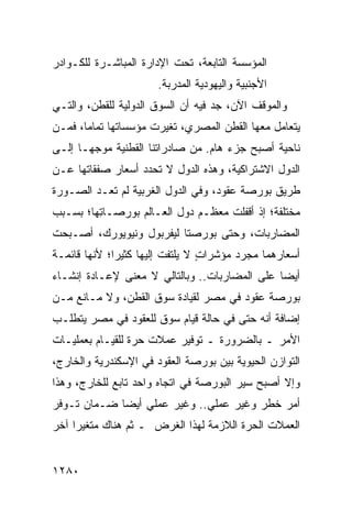 ‫ﺍﻟﻤﺅﺴﺴﺔ ﺍﻟﺘﺎﺒﻌﺔ، ﺘﺤﺕ ﺍﻹﺩﺍﺭﺓ ﺍﻟﻤﺒﺎﺸـﺭﺓ ﻟﻠﻜـﻭﺍﺩﺭ‬
                       ‫ﺍﻷﺠﻨﺒﻴﺔ ﻭﺍﻟﻴﻬﻭﺩﻴﺔ ﺍﻟﻤﺩ ‪‬ﺒﺔ.‬
                          ‫‪ ‬ﺭ‬
‫ﻭﺍﻟﻤﻭﻗﻑ ﺍﻵﻥ، ﺠﺩ ﻓﻴﻪ ﺃﻥ ﺍﻟﺴﻭﻕ ﺍﻟﺩﻭﻟﻴﺔ ﻟﻠﻘﻁﻥ، ﻭﺍﻟﺘـﻲ‬
                                   ‫‪‬‬
‫ﻴﺘﻌﺎﻤل ﻤﻌﻬﺎ ﺍﻟﻘﻁﻥ ﺍﻟﻤﺼﺭﻱ، ﺘﻐﻴﺭﺕ ﻤﺅﺴﺴﺎﺘﻬﺎ ﺘﻤﺎ ‪‬ﺎ، ﻓﻤـﻥ‬
       ‫ﻤ‬                            ‫‪‬‬
‫ﻨﺎﺤﻴﺔ ﺃﺼﺒﺢ ﺠﺯﺀ ﻫﺎﻡ. ﻤﻥ ﺼﺎﺩﺭﺍﺘﻨﺎ ﺍﻟ ﹸﻁﻨﻴﺔ ﻤﻭﺠ ‪‬ـﺎ ﺇﻟـﻰ‬
       ‫ﻬ‬         ‫ﻘ‬
‫ﺍﻟﺩﻭل ﺍﻻﺸﺘﺭﺍﻜﻴﺔ، ﻭﻫﺫﻩ ﺍﻟﺩﻭل ﻻ ﺘﺤﺩﺩ ﺃﺴﻌﺎﺭ ﺼﻔﻘﺎﺘﻬﺎ ﻋـﻥ‬
‫ﻁﺭﻴﻕ ﺒﻭﺭﺼﺔ ﻋﻘﻭﺩ، ﻭﻓﻲ ﺍﻟﺩﻭل ﺍﻟﻐﺭﺒﻴﺔ ﻟﻡ ﺘﻌـﺩ ﺍﻟﺼـﻭﺭﺓ‬
‫ﻤﺨﺘﻠﻔﺔ؛ ﺇﺫ ﺃﻗﻔﻠﺕ ﻤﻌﻅـﻡ ﺩﻭل ﺍﻟﻌـﺎﻟﻡ ﺒﻭﺭﺼـﺎ ِﻬﺎ؛ ﺒﺴـﺒﺏ‬
         ‫ﺘ‬
‫ﺍﻟ ‪‬ﻀﺎ ‪‬ﺒﺎﺕ، ﻭﺤﺘﻰ ﺒﻭﺭﺼﺘﺎ ﻟﻴﻔﺭﺒﻭل ﻭﻨﻴﻭﻴﻭﺭﻙ، ﺃﺼـﺒﺤﺕ‬
                                         ‫ﻤ ﺭ‬
‫ﺃﺴﻌﺎ ‪‬ﻫﻤﺎ ﻤﺠﺭﺩ ﻤﺅﺸﺭﺍﺕ ﻻ ‪‬ﻠﺘﻔﺕ ﺇﻟﻴﻬﺎ ﻜﺜﻴ ‪‬ﺍ؛ ﻷﻨﻬﺎ ﻗﺎﺌﻤـﺔ‬
              ‫ﺭ‬               ‫ٍ ﻴ‬                ‫ﺭ‬
‫ﺃﻴ ‪‬ﺎ ﻋﻠﻰ ﺍﻟ ‪‬ﻀﺎﺭﺒﺎﺕ.. ﻭﺒﺎﻟﺘﺎﻟﻲ ﻻ ﻤﻌﻨﻰ ﻹﻋـﺎﺩﺓ ﺇﻨﺸـﺎﺀ‬
                                      ‫ﻤ‬         ‫ﻀ‬
‫ﺒﻭﺭﺼﺔ ﻋﻘﻭﺩ ﻓﻲ ﻤﺼﺭ ﻟﻘﻴﺎﺩﺓ ﺴﻭﻕ ﺍﻟﻘﻁﻥ، ﻭﻻ ﻤـﺎﻨﻊ ﻤـﻥ‬
                               ‫‪‬‬
‫ﺇﻀﺎﻓﺔ ﺃﻨﻪ ﺤﺘﻰ ﻓﻲ ﺤﺎﻟﺔ ﻗﻴﺎﻡ ﺴﻭﻕ ﻟﻠﻌﻘﻭﺩ ﻓﻲ ﻤﺼﺭ ﻴﺘﻁﻠـﺏ‬
‫ﺍﻷﻤﺭ ـ ﺒﺎﻟﻀﺭﻭﺭﺓ ـ ﺘﻭﻓﻴﺭ ﻋﻤﻼﺕ ﺤﺭﺓ ﻟﻠﻘﻴـﺎﻡ ﺒﻌﻤﻠﻴـﺎﺕ‬
‫ﺍﻟﺘﻭﺍﺯﻥ ﺍﻟﺤﻴﻭﻴﺔ ﺒﻴﻥ ﺒﻭﺭﺼﺔ ﺍﻟﻌﻘﻭﺩ ﻓﻲ ﺍﻹﺴﻜﻨﺩﺭﻴﺔ ﻭﺍﻟﺨﺎﺭﺝ،‬
‫ﻭﺇﻻ ﺃﺼﺒﺢ ﺴﻴﺭ ﺍﻟﺒﻭﺭﺼﺔ ﻓﻲ ﺍﺘﺠﺎﻩ ﻭﺍﺤﺩ ﺘﺎﺒﻊ ﻟﻠﺨﺎﺭﺝ، ﻭﻫﺫﺍ‬
‫ﺃﻤﺭ ﺨﻁﺭ ﻭﻏﻴﺭ ﻋﻤﻠﻲ.. ﻭﻏﻴﺭ ﻋﻤﻠﻲ ﺃﻴ ‪‬ﺎ ﻀـﻤﺎﻥ ﺘـﻭﻓﺭ‬
             ‫ﻀ‬
‫ﺍﻟﻌﻤﻼﺕ ﺍﻟﺤﺭﺓ ﺍﻟﻼﺯﻤﺔ ﻟﻬﺫﺍ ﺍﻟﻐﺭﺽ ـ ﺜﻡ ﻫﻨﺎﻙ ‪‬ﺘﻐﻴ ‪‬ﺍ ﺁﺨﺭ‬
     ‫ﻤ ﺭ‬


‫٠٨٢١‬
 