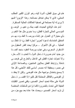 ‫ﻫﺎﻡ ﻓﻲ ﺴﻭﻕ ﺍﻟﻘﻁﻥ، ﺃﺸﺭﻨﺎ ﺇﻟﻴﻪ، ﻭﻫﻭ ﺍﻟﻭﺯﻥ ﺍﻟﻜﺒﻴﺭ ﺍﻟﻤﻁﻠﺏ‬
‫ﺍﻟﻤﺤﻠﻲ، ﺍﻟﺫﻱ ﻻ ﻴﻤﻜﻥ ﺘﺠﺎﻫل ﻤﺼﺎﻟﺤﻪ. ﻭﻫﺫﺍ "ﺍﻟﺯﺒﻭﻥ" ﺍﻟﻤﻬﻡ‬
 ‫ﻻ ﻴﺭﻯ ﻟﻪ ﺃﻴﺔ ﻤﺼﻠﺤﺔ ﻓﻲ ﺘﺼﻔﻴﺔ ﺍﻟﻌﻼﻗﺎﺕ ﺍﻟﺤﺎﻟﻴﺔ ﺍﻟﻤﺴﺘﻘﺭﺓ.‬
‫ﺃﻤﺎﻡ ﻫﺫﻩ ﺍﻟﻭﻗﺎﺌﻊ ﺍﻟﺠﺩﻴﺩﺓ، ﻜﻴﻑ ﻴﻤﻜـﻥ ﺘﻐﻴﻴـﺭ ﺍﻟﻭﻀـﻊ‬
‫ﺍﻟﻤﺅﺴﺴﻲ ﺍﻟﺤﺎﻟﻲ ﻟﺘﺠﺎﺭﺓ ﺍﻟﻘﻁﻥ، ﻭﻤﺎ ﺠﺩ ‪‬ﻯ ﻤﺜل ﻫﺫﺍ ﺍﻟﺘﻐﻴـﺭ‬
                 ‫ﻭ‬
‫ﺒﺄﻱ ﻤﻌﻴﺎﺭ؟ ﺇﻥ ﺍﻟﻌﺩﻭل ﻋﻥ ﺇﻨﺸﺎﺀ ﺒﻭﺭﺼـﺔ ﺍﻟﻌﻘـﻭﺩ، ﻴﻬـﺩﻡ‬
‫ﺍﻟﻤﻨﻁﻕ ﺍﻟﻤﺘﻤﺎﺴﻙ ﻟﺩﻋﻭﺓ "ﺘﺤﺭﻴﺭ" ﺘﺠﺎﺭﺓ ﺍﻟﻘﻁـﻥ؛ ﺇﺫ ﺘﺘﻁﻠـﺏ‬
‫ﺍﻟﻌﻤﻠﻴﺔ ـ ﻓﻲ ﻜل ﺍﻷﺤﻭﺍل ـ ﻤﺭﻜ ‪‬ﺍ ﻴﺤﺩﺩ ﺍﻟﻘﺩﺭ ﺍﻟﻤﻌﻘﻭل ﻤﻥ‬
                       ‫ﺯ‬
‫ﺍﻻﺴﺘﻘﺭﺍﺭ ﺍﻟﺴﻌﺭﻱ، ﻭﻓﻲ ﻏﻴﺎﺏ ﺒﻭﺭﺼﺔ ﺍﻟﻌﻘﻭﺩ ﺴﻨﺠﺩ ﺃﻨﻔﺴـﻨﺎ‬
‫ﻤﻥ ﺠﺩﻴﺩ ﺃﻤﺎﻡ ﻀﺭﻭﺭﺓ ﺘـﺩﺨل ﺍﻟﺩﻭﻟـﺔ ﻟﺘﺤﺩﻴـﺩ ﺍﻷﺴـﻌﺎﺭ،‬
‫ﻭﺇﻻ ﺘﺤﻭﻟﺕ ﺘﺠﺎﺭﺓ ﺍﻟﻘﻁﻥ ﻓﻲ ﺍﻟﺩﺍﺨل ﻭﺍﻟﺨﺎﺭﺝ ﺇﻟﻰ ﻓﻭ ‪‬ـﻰ‬
  ‫ﻀ‬
‫ﺸﺎﻤﻠﺔ. ﻭﺍﺭﺘﺒﺎﻁ ﺍﻟﻘﻁﻥ ﺒﻤﻼﻴﻴﻥ ﺍﻟﻤﻨﺘﺠﻴﻥ، ﻭﺒﺎﻟﺼﻨﺎﻋﺔ ﺍﻷﻭﻟﻰ‬
‫ﻓﻲ ﻤﺼﺭ، ﻭﺒﺤﻘﻴﻘﺔ ﺃﻨﻪ ﻤﺼﺩﺭ ﺃﺴﺎﺴﻲ ﻟﻠﻨﻘﺩ ﺍﻷﺠﻨﺒﻲ، ﻜل ﻫﺫﺍ‬
‫ﻻ ﻴﺴﻤﺢ ﺒﺎﺤﺘﻤﺎل ﻤﻭﺍﺠﻬﺔ ﻤﺜل ﻫﺫﻩ ﺍﻟﻔﻭﻀﻰ. ﻭﻟﻜﻥ ﻻ ﻴﻌﺘﻘـﺩ‬
‫ﺃﻥ ﺍﻟﻔﻭﻀﻰ ﻭﺍﻟﻘﻼﻗل ﺍﻟﻤﺤﺘﻤﻠﺔ ﺘﻘل ﻜﺜﻴ ‪‬ﺍ ﺇﺫﺍ ﺍﻗﺘﺼـﺭ ﺘـﺩﺨل‬
                  ‫ﺭ‬
‫ﺍﻟﺩﻭﻟﺔ ﻋﻠﻰ ﺤﺎﻟﺔ ﺘﺤﺩﻴﺩ ﺃﺴﻌﺎﺭ ﺍﻟﺘﺼﺩﻴﺭ، ﻴﻜﻔﻲ ﺘﺼﻭﺭ ﺍﻟﺘﻘﻠﺒﺎﺕ‬
‫ﺍﻟﻌﻨﻴﻔﺔ ﺍﻟﺘﻲ ﺘﺤﺩﺙ ﺒﺎﻟﻀﺭﻭﺭﺓ ﻜﻠﻤﺎ ﺘﺭﺍ ‪‬ﻯ ﻟﻠﺴﻠﻁﺎﺕ ﺍﻟ ‪‬ﺨﺘﺼﺔ‬
    ‫ﻤ‬             ‫ﺀ‬
‫ﺃﻥ ﺘﺯﻴﺩ ﺃﺴﻌﺎﺭ ﺍﻟﺘﺼﺩﻴﺭ، ﻭﻴﺤﺩﺙ ﻫﺫﺍ ﻋﺎﺩﺓ ﺒﻌﺩ ﺒﻴﻊ ﺠﺯﺀ ﻤﻥ‬


‫١٨٢١‬
 