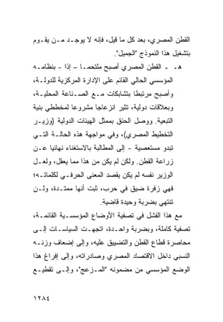 ‫ﺍﻟﻘﻁﻥ ﺍﻟﻤﺼﺭﻱ، ﺒﻌﺩ ﻜل ﻤﺎ ﻗﻴل، ﻓﺈﻨﻪ ﻻ ﻴﻭﺠـﺩ ﻤـﻥ ﻴﻘـﻭﻡ‬
                            ‫ﺒﺘﺸﻐﻴل ﻫﺫﺍ ﺍﻟﻨﻤﻭﺫﺝ "ﺍﻟﺠﻤﻴل".‬
‫ﻫـ ـ ﺍﻟﻘﻁﻥ ﺍﻟﻤﺼﺭﻱ ﺃﺼﺒﺢ ‪‬ﻠﺘﺤ ‪‬ـﺎ – ﺇ ﹰﺍ - ﺒﻨﻅﺎﻤـﻪ‬
           ‫ﺫ‬       ‫ﻤ ﻤ‬
‫ﺍﻟﻤﺅﺴﺴﻲ ﺍﻟﺤﺎﻟﻲ ﺍﻟﻘﺎﺌﻡ ﻋﻠﻰ ﺍﻹﺩﺍﺭﺓ ﺍﻟﻤﺭﻜﺯﻴﺔ ﻟﻠﺩﻭﻟـﺔ،‬
‫ﻭﺃﺼﺒﺢ ﻤﺭﺘﺒ ﹰﺎ ﺒﺘﺸﺎﺒﻜﺎﺕ ﻤـﻊ ﺍﻟﺼـﻨﺎﻋﺔ ﺍﻟﻤﺤﻠﻴـﺔ،‬
                                 ‫ﻁ‬
‫ﻭﺒﻌﻼﻗﺎﺕ ﺩﻭﻟﻴﺔ، ﺘﺜﻴﺭ ﺍﻨﺯﻋﺎ ‪‬ﺎ ﻤﺸﺭﻭ ‪‬ﺎ ﻟﻤﺨﻁﻁﻲ ‪‬ﻨﻴﺔ‬
   ‫ﺒ‬         ‫ﻋ‬       ‫ﺠ‬
‫ﺍﻟﺘﺒﻌﻴﺔ. ﻭﻭﺼل ﺍﻟﺤ ﹸﻕ ﺒﻤﻤﺜل ﺍﻟﻬﻴﺌﺎﺕ ﺍﻟﺩﻭﻟﻴﺔ )ﻭﺯﻴـﺭ‬
                              ‫‪‬ﻨ‬
‫ﺍﻟﺘﺨﻁﻴﻁ ﺍﻟﻤﺼﺭﻱ(، ﻭﻓﻲ ﻤﻭﺍﺠﻬﺔ ﻫﺫﻩ ﺍﻟﺤﺎﻟـﺔ ﺍﻟﺘـﻲ‬
‫ﺘﺒﺩﻭ ﻤﺴﺘﻌﺼﻴﺔ - ﺇﻟﻰ ﺍﻟﻤﻁﺎﻟﺒﺔ ﺒﺎﻻﺴﺘﻐﻨﺎﺀ ﻨﻬﺎﺌ ‪‬ﺎ ﻋـﻥ‬
     ‫ﻴ‬
‫ﺯﺭﺍﻋﺔ ﺍﻟﻘﻁﻥ. ﻭﻟﻜﻥ ﻟﻡ ﻴﻜﻥ ﻤﻥ ﻫﺫﺍ ﻤﻤﺎ ‪‬ﻌﻘل، ﻭﻟﻌـل‬
          ‫ﻴ‬                   ‫‪‬‬
‫ﺍﻟﻭﺯﻴﺭ ﻨﻔﺴﻪ ﻟﻡ ﻴﻜﻥ ﻴﻘﺼﺩ ﺍﻟﻤﻌﻨﻰ ﺍﻟﺤﺭﻓـﻲ ﻟﻜﻠﻤﺎﺘـﻪ؛‬
‫ﻓﻬﻲ ﺯﻓﺭﺓ ﻀﻴﻕ ﻓﻲ ﺤﺭﺏ، ﺜﺒﺕ ﺃﻨﻬﺎ ﻤﻤﺘـﺩﺓ، ﻭﻟـﻥ‬
                       ‫ﺘﻨﺘﻬﻲ ﺒﻀﺭﺒﺔ ﻭﺤﻴﺩﺓ ﻗﺎﻀﻴﺔ.‬
‫ﻤﻊ ﻫﺫﺍ ﺍﻟﻔﺸل ﻓﻲ ﺘﺼﻔﻴﺔ ﺍﻷﻭﻀﺎﻉ ﺍﻟﻤﺅﺴﺴـﻴﺔ ﺍﻟﻘﺎﺌﻤـﺔ،‬
‫ﺘﺼﻔﻴﺔ ﻜﺎﻤﻠﺔ، ﻭﺒﻀﺭﺒﺔ ﻭﺍﺤـﺩﺓ، ﺍﺘﺠﻬـﺕ ﺍﻟﺴﻴﺎﺴـﺎﺕ ﺇﻟـﻰ‬
‫ﻤﺤﺎﺼﺭﺓ ﻗﻁﺎﻉ ﺍﻟﻘﻁﻥ ﻭﺍﻟﺘﻀﻴﻴﻕ ﻋﻠﻴﻪ، ﻭﺇﻟﻰ ﺇﻀﻌﺎﻑ ﻭﺯﻨـﻪ‬
‫ﺍﻟﻨﺴﺒﻲ ﺩﺍﺨل ﺍﻻﻗﺘﺼﺎﺩ ﺍﻟﻤﺼﺭﻱ ﻭﺼﺎﺩﺭﺍﺘﻪ، ﻭﺇﻟﻰ ﺇﻓﺭﺍﻍ ﻫﺫﺍ‬
‫ﺍﻟﻭﻀﻊ ﺍﻟﻤﺅﺴﺴﻲ ﻤﻥ ﻤﻀﻤﻭﻨﻪ "ﺍﻟﻤـﺯﻋﺞ"، ﻭﺇﻟـﻰ ﺘﻘﻁﻴـﻊ‬


‫٤٨٢١‬
 