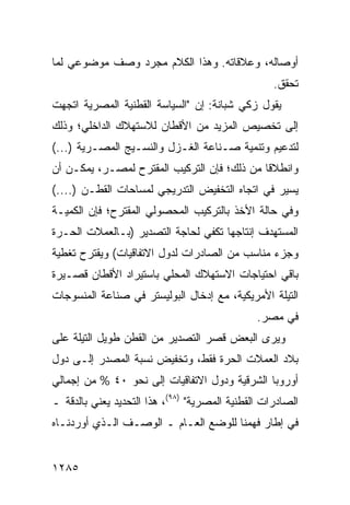 ‫ﺃﻭﺼﺎﻟﻪ، ﻭﻋﻼﻗﺎﺘﻪ. ﻭﻫﺫﺍ ﺍﻟﻜﻼﻡ ﻤﺠﺭﺩ ﻭﺼﻑ ﻤﻭﻀﻭﻋﻲ ﻟﻤﺎ‬
                                                   ‫ﺘﺤﻘﻕ.‬
‫ﻴﻘﻭل ﺯﻜﻲ ﺸﺒﺎﻨﺔ: ﺇﻥ "ﺍﻟﺴﻴﺎﺴﺔ ﺍﻟﻘﻁﻨﻴﺔ ﺍﻟﻤﺼﺭﻴﺔ ﺍﺘﺠﻬﺕ‬
‫ﺇﻟﻰ ﺘﺨﺼﻴﺹ ﺍﻟﻤﺯﻴﺩ ﻤﻥ ﺍﻷﻗﻁﺎﻥ ﻟﻼﺴﺘﻬﻼﻙ ﺍﻟﺩﺍﺨﻠﻲ؛ ﻭﺫﻟﻙ‬
‫ﻟﺘﺩﻋﻴﻡ ﻭﺘﻨﻤﻴﺔ ﺼـﻨﺎﻋﺔ ﺍﻟﻐـﺯل ﻭﺍﻟﻨﺴـﻴﺞ ﺍﻟﻤﺼـﺭﻴﺔ )...(‬
‫ﻭﺍﻨﻁﻼ ﹰﺎ ﻤﻥ ﺫﻟﻙ؛ ﻓﺈﻥ ﺍﻟﺘﺭﻜﻴﺏ ﺍﻟ ‪‬ﻘﺘﺭﺡ ﻟﻤﺼـﺭ، ﻴﻤﻜـﻥ ﺃﻥ‬
                    ‫ﻤ‬                         ‫ﻗ‬
‫ﻴﺴﻴﺭ ﻓﻲ ﺍﺘﺠﺎﻩ ﺍﻟﺘﺨﻔﻴﺽ ﺍﻟﺘﺩﺭﻴﺠﻲ ﻟﻤﺴﺎﺤﺎﺕ ﺍﻟﻘﻁـﻥ )....(‬
‫ﻭﻓﻲ ﺤﺎﻟﺔ ﺍﻷﺨﺫ ﺒﺎﻟﺘﺭﻜﻴﺏ ﺍﻟﻤﺤﺼﻭﻟﻲ ﺍﻟﻤﻘﺘﺭﺡ؛ ﻓﺈﻥ ﺍﻟﻜﻤﻴـﺔ‬
‫ﺍﻟﻤﺴﺘﻬﺩﻑ ﺇﻨﺘﺎﺠﻬﺎ ﺘﻜﻔﻲ ﻟﺤﺎﺠﺔ ﺍﻟﺘﺼﺩﻴﺭ )ﺒـﺎﻟﻌﻤﻼﺕ ﺍﻟﺤـﺭﺓ‬
‫ﻭﺠﺯﺀ ﻤﻨﺎﺴﺏ ﻤﻥ ﺍﻟﺼﺎﺩﺭﺍﺕ ﻟﺩﻭل ﺍﻻﺘﻔﺎﻗﻴﺎﺕ( ﻭﻴﻘﺘﺭﺡ ﺘﻐﻁﻴﺔ‬
‫ﺒﺎﻗﻲ ﺍﺤﺘﻴﺎﺠﺎﺕ ﺍﻻﺴﺘﻬﻼﻙ ﺍﻟﻤﺤﻠﻲ ﺒﺎﺴﺘﻴﺭﺍﺩ ﺍﻷﻗﻁﺎﻥ ﻗﺼـﻴﺭﺓ‬
‫ﺍﻟﺘﻴﻠﺔ ﺍﻷﻤﺭﻴﻜﻴﺔ، ﻤﻊ ﺇﺩﺨﺎل ﺍﻟﺒﻭﻟﻴﺴﺘﺭ ﻓﻲ ﺼﻨﺎﻋﺔ ﺍﻟﻤﻨﺴﻭﺠﺎﺕ‬
                                               ‫ﻓﻲ ﻤﺼﺭ.‬
‫ﻭﻴﺭﻯ ﺍﻟﺒﻌﺽ ﻗﺼﺭ ﺍﻟﺘﺼﺩﻴﺭ ﻤﻥ ﺍﻟﻘﻁﻥ ﻁﻭﻴل ﺍﻟﺘﻴﻠﺔ ﻋﻠﻰ‬
‫ﺒﻼﺩ ﺍﻟﻌﻤﻼﺕ ﺍﻟﺤﺭﺓ ﻓﻘﻁ، ﻭﺘﺨﻔﻴﺽ ﻨﺴﺒﺔ ﺍﻟﻤﺼﺩﺭ ﺇﻟـﻰ ﺩﻭل‬
‫ﺃﻭﺭﻭﺒﺎ ﺍﻟﺸﺭﻗﻴﺔ ﻭﺩﻭل ﺍﻻﺘﻔﺎﻗﻴﺎﺕ ﺇﻟﻰ ﻨﺤﻭ ٠٤ % ﻤﻥ ﺇﺠﻤﺎﻟﻲ‬
‫ﺍﻟﺼﺎﺩﺭﺍﺕ ﺍﻟﻘﻁﻨﻴﺔ ﺍﻟﻤﺼﺭﻴﺔ" )٨٩(، ﻫﺫﺍ ﺍﻟﺘﺤﺩﻴﺩ ﻴﻌﻨﻲ ﺒﺎﻟﺩﻗﺔ ـ‬
‫ﻓﻲ ﺇﻁﺎﺭ ﻓﻬﻤﻨﺎ ﻟﻠﻭﻀﻊ ﺍﻟﻌـﺎﻡ ـ ﺍﻟﻭﺼـﻑ ﺍﻟـﺫﻱ ﺃﻭﺭﺩﻨـﺎﻩ‬


‫٥٨٢١‬
 