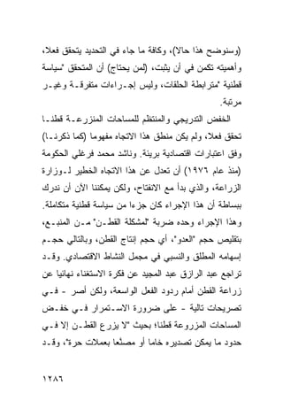 ‫)ﻭﺴﻨﻭﻀﺢ ﻫﺫﺍ ﺤﺎﻻ(، ﻭﻜﺎﻓﺔ ﻤﺎ ﺠﺎﺀ ﻓﻲ ﺍﻟﺘﺤﺩﻴﺩ ﻴﺘﺤﻘﻕ ﻓﻌ ﹰ،‬
 ‫ﻼ‬                                    ‫ﹰ‬
‫ﻭﺃﻫﻤﻴﺘﻪ ﺘﻜﻤﻥ ﻓﻲ ﺃﻥ ﻴﺜﺒﺕ، )ﻟﻤﻥ ﻴﺤﺘﺎﺝ( ﺃﻥ ﺍﻟﻤﺘﺤﻘﻕ "ﺴﻴﺎﺴﺔ‬
‫ﻗﻁﻨﻴﺔ "ﻤﺘﺭﺍﺒﻁﺔ ﺍﻟﺤﻠﻘﺎﺕ، ﻭﻟﻴﺱ ﺇﺠـﺭﺍﺀﺍﺕ ﻤﺘﻔﺭﻗـﺔ ﻭﻏﻴـﺭ‬
                                                 ‫ﻤﺭﺘﺒﺔ.‬
‫ﺍﻟﺨﻔﺽ ﺍﻟﺘﺩﺭﻴﺠﻲ ﻭﺍﻟﻤﻨﺘﻅﻡ ﻟﻠﻤﺴﺎﺤﺎﺕ ﺍﻟ ‪‬ﻨﺯﺭﻋـﺔ ﻗﻁ ﹰـﺎ‬
  ‫ﻨ‬          ‫ﻤ‬
‫ﺘﺤﻘﻕ ﻓﻌ ﹰ، ﻭﻟﻡ ﻴﻜﻥ ﻤﻨﻁﻕ ﻫﺫﺍ ﺍﻻﺘﺠﺎﻩ ﻤﻔﻬﻭ ‪‬ﺎ )ﻜﻤﺎ ﺫﻜﺭﻨـﺎ(‬
              ‫ﻤ‬                               ‫ﻼ‬
‫ﻭﻓﻕ ﺍﻋﺘﺒﺎﺭﺍﺕ ﺍﻗﺘﺼﺎﺩﻴﺔ ﺒﺭﻴﺌﺔ. ﻭﻨﺎﺸﺩ ﻤﺤﻤﺩ ﻓﺭﻏﻠﻲ ﺍﻟﺤﻜﻭﻤﺔ‬
‫)ﻤﻨﺫ ﻋﺎﻡ ٦٧٩١( ﺃﻥ ﺘﻌﺩل ﻋﻥ ﻫﺫﺍ ﺍﻻﺘﺠﺎﻩ ﺍﻟﺨﻁﻴﺭ ﻟـﻭﺯﺍﺭﺓ‬
‫ﺍﻟﺯﺭﺍﻋﺔ، ﻭﺍﻟﺫﻱ ﺒﺩﺃ ﻤﻊ ﺍﻻﻨﻔﺘﺎﺡ، ﻭﻟﻜﻥ ﻴﻤﻜﻨﻨﺎ ﺍﻵﻥ ﺃﻥ ﻨﺩﺭﻙ‬
‫ﺒﺒﺴﺎﻁﺔ ﺃﻥ ﻫﺫﺍ ﺍﻹﺠﺭﺍﺀ ﻜﺎﻥ ﺠﺯ ‪‬ﺍ ﻤﻥ ﺴﻴﺎﺴﺔ ﻗﻁﻨﻴﺔ ﻤﺘﻜﺎﻤﻠﺔ.‬
                         ‫ﺀ‬
‫ﻭﻫﺫﺍ ﺍﻹﺠﺭﺍﺀ ﻭﺤﺩﻩ ﻀﺭﺒﺔ "ﻟﻤﺸﻜﻠﺔ ﺍﻟﻘﻁـﻥ" ﻤـﻥ ﺍﻟﻤﻨﺒـﻊ،‬
‫ﺒﺘﻘﻠﻴﺹ ﺤﺠﻡ "ﺍﻟﻌﺩﻭ"، ﺃﻱ ﺤﺠﻡ ﺇﻨﺘﺎﺝ ﺍﻟﻘﻁﻥ، ﻭﺒﺎﻟﺘﺎﻟﻲ ﺤﺠـﻡ‬
‫ﺇﺴﻬﺎﻤﻪ ﺍﻟﻤﻁﻠﻕ ﻭﺍﻟﻨﺴﺒﻲ ﻓﻲ ﻤﺠﻤل ﺍﻟﻨﺸﺎﻁ ﺍﻻﻗﺘﺼﺎﺩﻱ. ﻭﻗـﺩ‬
‫ﺘﺭﺍﺠﻊ ﻋﺒﺩ ﺍﻟﺭﺍﺯﻕ ﻋﺒﺩ ﺍﻟﻤﺠﻴﺩ ﻋﻥ ﻓﻜﺭﺓ ﺍﻻﺴﺘﻐﻨﺎﺀ ﻨﻬﺎﺌ ‪‬ﺎ ﻋﻥ‬
    ‫ﻴ‬
‫ﺯﺭﺍﻋﺔ ﺍﻟﻘﻁﻥ ﺃﻤﺎﻡ ﺭﺩﻭﺩ ﺍﻟﻔﻌل ﺍﻟﻭﺍﺴﻌﺔ، ﻭﻟﻜﻥ ﺃﺼﺭ - ﻓـﻲ‬
      ‫‪‬‬
‫ﺘﺼﺭﻴﺤﺎﺕ ﺘﺎﻟﻴﺔ - ﻋﻠﻰ ﻀﺭﻭﺭﺓ ﺍﻻﺴـﺘﻤﺭﺍﺭ ﻓـﻲ ﺨﻔـﺽ‬
‫ﺍﻟﻤﺴﺎﺤﺎﺕ ﺍﻟﻤﺯﺭﻭﻋﺔ ﻗﻁ ﹰﺎ؛ ﺒﺤﻴﺙ "ﻻ ‪‬ﺯﺭﻉ ﺍﻟﻘﻁـﻥ ﺇﻻ ﻓـﻲ‬
       ‫‪‬‬         ‫ﻴ‬           ‫ﻨ‬
‫ﺤﺩﻭﺩ ﻤﺎ ﻴﻤﻜﻥ ﺘﺼﺩﻴﺭﻩ ﺨﺎ ‪‬ﺎ ﺃﻭ ﻤﺼﻨ ‪‬ﺎ ﺒﻌﻤﻼﺕ ﺤﺭﺓ"، ﻭﻗـﺩ‬
                  ‫ﱠﻌ‬        ‫ﻤ‬


‫٦٨٢١‬
 