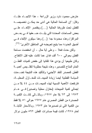 ‫ﻋﺎﺭﺽ ﻤﺤﻤﻭﺩ ﺩﺍﻭﺩ ﻭﺯﻴﺭ ﺍﻟﺯﺭﺍﻋﺔ - ﻫﺫﺍ ﺍﻻﺘﺠـﺎﻩ ﻋﻠ ﹰـﺎ،‬
   ‫‪ ‬ﻨ‬
‫ﻭﻗﺎل: "ﺇﻥ ﺍﻟﻤﺴﺎﺤﺔ ﺍﻟﺤﺎﻟﻴﺔ ﻫﻲ ﺃﺩﻨﻰ ﺤﺩ ﻴﻤﻜـﻥ ﺘﺨﺼﻴﺼـﻪ‬
‫ﻟﻠﻘﻁﻥ ﺘﺤﺕ ﻅﺭﻭﻓﻨﺎ ﺍﻟﺤﺎﻟﻴﺔ )....( ﻭﻴﻘﺘﺼﺭ ﺍﻹﻟﻐـﺎﺀ ﻋﻠـﻰ‬
‫ﺒﻌﺽ ﺍﻟﻤﺴﺎﺤﺎﺕ ﺍﻟﻤﺤﺩﺩﺓ ﺍﻟﺘﻲ ﻴﺜﺒـﺕ ﻀـﻌ ﹸﻬﺎ ﻓـﻲ ﺒﻌـﺽ‬
           ‫ﻔ‬
‫ﺍﻟﻤﺭﺍﻜﺯ/ ﻭﻫﺫﻩ ﻤﺤﺩﻭﺩﺓ ﺠ ‪‬ﺍ )...( ﻭﻫﻨﺎ ﺴﻴﻜﻭﻥ ﺍﻹﻟﻐﺎﺀ ﻓـﻲ‬
                             ‫ﺩ‬
‫ﺃﻀﻴﻕ ﺍﻟﺤﺩﻭﺩ؛ ﻤﻤﺎ ‪‬ﺘﻴﺢ ﺘﻌﻭﻴﻀﻪ ﻓﻲ ﺍﻟﻤﻨﺎﻁﻕ ﺍﻷﺨﺭﻯ" )٩٩(.‬
                                  ‫ﻴ‬
‫ﻭﻟﻜﻥ ﺤﺩﺙ ﻓﻌﻼ - ﻭﻋﻠﻰ ﺃ ‪‬ﺔ ﺤﺎل - ﺃﻥ ﺍﻨﺨﻔﻀﺕ ﻤﺴﺎﺤﺔ‬
                       ‫ﻴ‬          ‫ﹰ‬
‫ﺍﻟﻘﻁﻥ ﺒﺤﻭﺍﻟﻲ ٠٠٦ ﺃﻟﻑ ﻓﺩﺍﻥ ﻋ ‪‬ﺎ ﻜﺎﻨﺕ ﻋﻠﻴﻪ ﻗﺒل ﺍﻻﻨﻔﺘﺎﺡ.‬
                        ‫ﻤ‬
‫ﻭﻜﺎﻥ ﻁﺒﻴﻌ ‪‬ﺎ ﺃﻥ ﻴﺅﺩﻱ ﻫﺫﺍ ﺘﻠﻘﺎﺌ ‪‬ﺎ ﺇﻟﻰ ﺨﻔﺽ ﻜﻤﻴﺎﺕ ﺍﻟﻘﻁـﻥ‬
                      ‫ﻴ‬                    ‫ﻴ‬
‫ﺍﻟﺨﺎﻡ ﺍﻟ ‪‬ﺘﺎﺡ ﻟﻠﺘﺼﺩﻴﺭ، ﻭﻫﺫﻩ ﻨﺘﻴﺠﺔ ﻤﻁﻠﻭﺒﺔ ﻟﺘﻘﻠـﻴﺹ ﺃﻫﻤﻴـﺔ‬
                                             ‫ﻤ‬
‫ﺍﻟﻘﻁﻥ ﻜﻤﺼﺩﺭ ﻟﻠﻨﻘﺩ ﺍﻷﺠﻨﺒﻲ؛ ﻭﻟﺘﺄﻜﻴﺩ ﻫﺫﻩ ﺍﻟﻨﺘﻴﺠﺔ ﺘﻀـ ‪‬ﻨﺕ‬
  ‫ﻤ‬
‫ﺍﻟﺴﻴﺎﺴﺔ ﺍﻟﻘﻁﻨﻴﺔ ﺃﻴ ‪‬ﺎ ﺯﻴﺎﺩﺓ ﺍﻟﻤﺒﻴﻌـﺎﺕ ﻟﻠﻤﻐـﺎﺯل ﺍﻟﻤﺤﻠﻴـﺔ،‬
                                    ‫ﻀ‬
‫ﻓﺎﺭﺘﻔﻌﺕ ﺍﻷﻫﻤﻴﺔ ﺍﻟﻨﺴﺒﻴﺔ ﻟﻬﺫﻩ ﺍﻟﻤﺒﻴﻌـﺎﺕ ﻤـﻥ ٤٤ % ﻤـﻥ‬
‫ﺇﺠﻤﺎﻟﻲ ﻜﻤﻴﺔ ﺍﻟﻤﺒﻴﻌﺎﺕ )ﻤﻐﺎﺯل ﻤﺤﻠﻴﺔ ﻭﺘﺼﺩﻴﺭ( ﻓـﻲ ﻋـﺎﻡ‬
‫٣٧٩١ ﺇﻟﻰ ٣٦ % ﻋﺎﻡ ٧٧٩١، ﻭﺒﺎﻟﺘـﺎﻟﻲ ﻜﺎﻨـﺕ ﺍﻟﻜﻤﻴـﺔ‬
‫ﺍﻟﻤﺼﺩﺭﺓ ﻤﻥ ﺍﻟﻘﻁﻥ ﺍﻟﻤﺼﺭﻱ ﻋﺎﻡ ٧٧٩١ ﺤﻭﺍﻟﻲ ١٥ % ﻓﻘﻁ‬
‫ﻤﻥ ﺍﻟﻜﻤﻴﺔ ﺍﻟﺘﻲ ﺘﻡ ﺘﺼﺩﻴﺭﻫﺎ ﻋﺎﻡ ٣٧٩١. ﻭﺒﺎﻷﺴﻌﺎﺭ ﺍﻟﺜﺎﺒﺘـﺔ‬
‫ﻟﻌﺎﻡ ٨٧٩١، ﻜﺎﻨﺕ ﻗﻴﻤﺔ ﺼﺎﺩﺭﺍﺕ ﺍﻟﻘﻁﻥ ٢٩٥ ﻤﻠﻴﻭﻥ ﺩﻭﻻﺭ‬


‫٧٨٢١‬
 