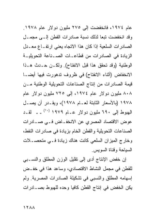 ‫ﻋﺎﻡ ٤٧٩١، ﻓﺎﻨﺨﻔﻀﺕ ﺇﻟﻰ ٥٧٢ ﻤﻠﻴﻭﻥ ﺩﻭﻻﺭ ﻋﺎﻡ ٨٧٩١.‬
‫ﻭﻗﺩ ﺍﻨﺨﻔﻀﺕ ﺘﺒ ‪‬ﺎ ﻟﺫﻟﻙ ﻨﺴﺒﺔ ﺼﺎﺩﺭﺍﺕ ﺍﻟﻘﻁﻥ ﺇﻟـﻰ ﻤﺠ ‪‬ـل‬
  ‫‪‬ﻤ‬                                ‫ﻌ‬
‫ﺍﻟﺼﺎﺩﺭﺍﺕ ﺍﻟﺴﻠﻌﻴﺔ ﺇﺫﺍ ﻜﺎﻥ ﻫﺫﺍ ﺍﻻﺘﺠﺎﻩ ﻴﻌﻨﻲ ﺍﺭﺘﻔـﺎﻉ ﻤﻌـﺩل‬
‫ﺍﻟﺯﻴﺎﺩﺓ ﻓﻲ ﺍﻟﺼﺎﺩﺭﺍﺕ ﻤﻥ ﻗﻁﺎﻋـﺎﺕ ﺍﻟﺼـﻨﺎﻋﺔ ﺍﻟﺘﺤﻭﻴﻠﻴـﺔ‬
‫ﺍﻟﻭﻁﻨﻴﺔ )ﻭﻗﺩ ﺘﺤﻘﻕ ﻫﺫﺍ ﻗﺒل ﺍﻻﻨﻔﺘﺎﺡ(. ﻭﻟﻜـﻥ ﺤـﺩﺙ ﻫـﺫﺍ‬
‫ﺍﻻﻨﺨﻔﺎﺽ )ﺃﺜﻨﺎﺀ ﺍﻻﻨﻔﺘﺎﺡ( ﻓﻲ ﻅﺭﻭﻑ ﺘﺩﻫﻭﺭﺕ ﻓﻴﻬﺎ ﺃﻴ ‪‬ـﺎ‬
  ‫ﻀ‬
‫ﻗﻴﻤﺔ ﺍﻟﺼﺎﺩﺭﺍﺕ ﻤﻥ ﺇﻨﺘﺎﺝ ﺍﻟﺼﻨﺎﻋﺎﺕ ﺍﻟﺘﺤﻭﻴﻠﻴﺔ ﺍﻟﻭﻁﻨﻴﺔ ﻤـﻥ‬
‫٨٠٨ ﻤﻠﻴﻭﻥ ﺩﻭﻻﺭ ﻋﺎﻡ ٤٧٩١، ﺇﻟﻰ ٥٢٧ ﻤﻠﻴﻭﻥ ﺩﻭﻻﺭ ﻋﺎﻡ‬
‫٨٧٩١ )ﺒﺎﻷﺴﻌﺎﺭ ﺍﻟﺜﺎﺒﺘﺔ ﻟﻌـﺎﻡ ٨٧٩١(، ﻭﻴﻘـﺩﺭ ﺃﻥ ﻴﺼـل‬
‫ﺍﻟﻬﺒﻭﻁ ﺇﻟﻰ ٠٩٦ ﻤﻠﻴﻭﻥ ﺩﻭﻻﺭ ﻋـﺎﻡ ٩٧٩١ )٠١( ــ ﻟﻘـﺩ‬
‫ﻋﻭﺽ ﺍﻻﻗﺘﺼﺎﺩ ﺍﻟﻤﺼﺭﻱ ﻋﻥ ﺍﻻﻨﺨﻔـﺎﺽ ﻓـﻲ ﺼـﺎﺩﺭﺍﺕ‬
‫ﺍﻟﺼﻨﺎﻋﺎﺕ ﺍﻟﺘﺤﻭﻴﻠﻴﺔ ﻭﺍﻟﻘﻁﻥ ﺍﻟﺨﺎﻡ ﺒﺯﻴﺎﺩﺓ ﻓﻲ ﺼﺎﺩﺭﺍﺕ ﺍﻟﻨﻔﻁ،‬
‫ﻭﺨﺎﺭﺝ ﺍﻟﻤﻴﺯﺍﻥ ﺍﻟﺴﻠﻌﻲ ﻜﺎﻨﺕ ﻫﻨﺎﻙ ﺯﻴﺎﺩﺓ ﻓـﻲ ﻤﺘﺤ ‪‬ـﻼﺕ‬
   ‫ﺼ‬
                                  ‫ﺍﻟﺴﻴﺎﺤﺔ ﻭﻗﻨﺎﺓ ﺍﻟﺴﻭﻴﺱ.‬
‫ﺇﻥ ﺨﻔﺽ ﺍﻹﻨﺘﺎﺝ ﺃﺩﻯ ﺇﻟﻰ ﺘﻘﻠﻴل ﺍﻟﻭﺯﻥ ﺍﻟﻤﻁﻠﻕ ﻭﺍﻟﻨﺴـﺒﻲ‬
‫ﻟﻠﻘﻁﻥ ﻓﻲ ﻤﺠﻤل ﺍﻟﻨﺸﺎﻁ ﺍﻻﻗﺘﺼﺎﺩﻱ، ﻭﺴﺎﻋﺩ ﻫﺫﺍ ﻓﻲ ﺨﻔـﺽ‬
‫ﺇﺴﻬﺎﻤﻪ ﺍﻟﻤﻁﻠﻕ ﻭﺍﻟﻨﺴﺒﻲ ﻓﻲ ﺘﺸﻜﻴﻠﺔ ﺍﻟﺼﺎﺩﺭﺍﺕ ﺍﻟﻤﺼﺭﻴﺔ. ﻭﻟﻡ‬
‫ﻴﻜﻥ ﺍﻟﺨﻔﺽ ﻓﻲ ﺇﻨﺘﺎﺝ ﺍﻟﻘﻁﻥ ﻜﺎﻓ ‪‬ﺎ ﻭﺤﺩﻩ ﻟﻠﻬﺒﻭﻁ ﺒﺼـﺎﺩﺭﺍﺕ‬
                      ‫ﻴ‬


‫٨٨٢١‬
 