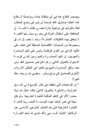 ‫ﻭﻴﺼﻌﺏ ﺍﻟﺩﻓﺎﻉ ﻋﻨﻪ ﻓﻲ ﺃﻱ ﻤﻨﺎﻗﺸﺔ ﺠﺎﺩﺓ، ﻭﻤﻭﺍﺼﻠﺔ ﺍﻟـﺩﻓﺎﻉ‬
‫ﻋﻨﻪ ﺃﻋﻁﺕ ﺼﻨﺩﻭﻕ ﺍﻟﻨﻘﺩ ﻓﺭﺼﺔ ﺃﻥ ﻴﺒﺩﻭ ﻓﻲ ﻭﻀﻊ ﺍﻟﻤﻁﺎﻟﺏ‬
‫ﻓﻌﻼ ﺒﺎﻟﺘﺭﺸﻴﺩ ﻓﻲ ﻤﻭﺍﺠﻬﺔ ﺇﺩﺍﺭﺓ ﺘﺤﻤـﻲ ﻨﻅﺎ ‪‬ـﺎ ﻓﺎﺴـ ‪‬ﺍ. ﺇﻥ‬
     ‫ﺩ‬        ‫ﻤ‬                                    ‫ﹰ‬
‫ﺍﻟﻤﺤﺎﻓﻅﺔ ﻋﻠﻰ ﺍﺴﺘﻘﻼل ﺍﻟﺩﻭﻟﺔ ﻓﻲ ﻭﻀـﻊ ﺴﻴﺎﺴـﺘﻬﺎ ﺍﻟﻨﻘﺩﻴـﺔ‬
‫ﻻ ﻴﺘﺤﻘﻕ ﺒﻬﺫﻩ ﺍﻟﺘﻜﺘﻴﻜﺎﺕ "ﺍﻟﺨﺎﺌﺒـﺔ"، ﻭﺇﻨﻤـﺎ ﺒﻨﻀـﺎل ﺸـﺎﻕ‬
‫ٍ‬
‫ﻭﻤﺠﻤﻭﻋﺔ ﻤﻥ ﺍﻟﺴﻴﺎﺴﺎﺕ ﺍﻻﻗﺘﺼﺎﺩﻴﺔ ﺍﻟﻤﺴﺘﻘﻠﺔ ﺍﻟﺘﻲ ﺘﻌﺘﻤﺩ ﻋﻠﻰ‬
‫ﺍﻟﺘﺄﻴﻴﺩ ﺍﻟﻭﺍﻋﻲ ﻤﻥ ﺍﻟﻘﻭﻯ ﺍﻟﻭﻁﻨﻴﺔ، ﻭﻟﻴﺱ ﻋﻠﻰ ﺘﺄﻴﻴﺩ ﺍﻟﺴﻤﺎﺴﺭﺓ‬
‫ﻭﺍﻟﻤﻬﺭﺒﻴﻥ، ﺇﻥ ﺘﺄﻴﻴﺩ ﺍﻟﺴﻤﺎﺴـﺭﺓ ﻭﺍﻟﻤﻬـﺭﺒﻴﻥ ﺃﺒﻘـﻰ ﻗﺭﺤـﺔ‬
‫ﺍﻻﺴﺘﻴﺭﺍﺩ ﺒﺎﻟﺘﻤﻭﻴل ﺍﻟﺫﺍﺘﻲ، ﺭﻏﻡ ﺍﻋﺘﺭﺍﺽ ﺼﻨﺩﻭﻕ ﺍﻟﻨﻘﺩ ﻭﻤﻥ‬
‫ﻤﻌﻪ، ﻭﻟﻜﻥ ﺍﻟﺴﻤﺎﺴﺭﺓ ﻭﺍﻟﻤﻬﺭﺒﻴﻥ ﻓﺘﺤﻭﺍ ﻓﻲ ﺍﻟﻤﻘﺎﺒل ﺍﻷﺒـﻭﺍﺏ‬
‫ﺍﻷﺨﺭﻯ ﻟﻠﺼﻨﺩﻭﻕ ﻜﻲ ﻴﺭﺘﻊ ﻭﻴﺄﻤﺭ.. ﻭﻁﻭﺒﻰ ﻟﻤـﻥ ﻴﻀـﺤﻙ‬
                                                  ‫ﺃﺨﻴ ‪‬ﺍ!‬
                                                    ‫ﺭ‬
‫* ﺇﻥ ﺍﻟﺘﺭﺍﺠﻌﺎﺕ ﺍﻟﺘﻲ ﺘﺤﻘﻘﺕ ﻓﻲ ﺇﻁﺎﺭ ﺍﻟﺘﻭﺴﻊ ﻓـﻲ ﺍﻟﺴـﻭﻕ‬
‫ﺍﻟﻤﻭﺍﺯﻴﺔ، ﻭﺍﻻﺴﺘﻴﺭﺍﺩ ﺒﺎﻟﺘﻤﻭﻴل ﺍﻟﺫﺍﺘﻲ، ﻅﻠﺕ ﺘﻤﺜل ﺘﻌـﺩﻴﻼ‬
‫ﹰ‬
‫ﻤﺤﺩﻭﺩ ﺍﻷﺜﺭ ﻓﻲ ﺍﻟﻨﻅﻡ ﺍﻟﺤﺎﻜﻤﺔ ﻟﻠﺘﺠﺎﺭﺓ ﺍﻟﺨﺎﺭﺠﻴﺔ. ﻭﻟﻡ ﻴﻜﻥ‬
‫ﺴﻬﻼ ﻓﻲ ﻨﻔﺱ ﺍﻟﻭﻗﺕ ﺇﻨﻬﺎﺀ ﺍﻟﻤﺅﺴﺴـﺔ ﺍﻟﻤﺼـﺭﻴﺔ ﺍﻟﻌﺎﻤـﺔ‬
                                             ‫ﹰ‬
‫ﻟﻠﺘﺠﺎﺭﺓ ﺍﻟﺨﺎﺭﺠﻴﺔ ﺍﻟﺘﻲ ﻴﺘﻡ ﺍﻟﺘﻌﺎﻤل ﺍﻟﺨﺎﺭﺠﻲ ﺍﻷﺴﺎﺴﻲ ﻋﺒﺭ‬
‫ﺸﺭﻜﺎﺘﻬﺎ. ﺍﻹﻨﻬﺎﺀ ﺍﻟﺭﺴـﻤﻲ ﻭﺍﻟﻘـﺎﻨﻭﻨﻲ ﻟﺘـﺄﻤﻴﻡ ﺍﻟﺘﺠـﺎﺭﺓ‬


‫٨٢١‬
 