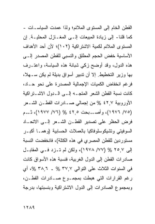 ‫ﺍﻟﻘﻁﻥ ﺍﻟﺨﺎﻡ ﺇﻟﻰ ﺍﻟﻤﺴﺘﻭﻯ ﺍﻟﻤﻼﺌﻡ؛ ﻭﻟﺫﺍ ﻋﻤﺩﺕ ﺍﻟﺴﻴﺎﺴـﺎﺕ -‬
‫ﻜﻤﺎ ﻗﻠﻨﺎ- ﺇﻟﻰ ﺯﻴﺎﺩﺓ ﺍﻟﻤﺒﻴﻌﺎﺕ ﺇﻟـﻰ ﺍﻟﻤﻐـﺎﺯل ﺍﻟﻤﺤﻠﻴـﺔ. ﺇﻥ‬
‫ﺍﻟﻤﺴﺘﻭﻯ ﺍﻟﻤﻼﺌﻡ ﻟﻜﻤﻴﺔ ﺍﻻﺸﺘﺭﺍﻜﻴﺔ )٢٠١(؛ ﻷﻥ ﺃﺤﺩ ﺍﻷﻫﺩﺍﻑ‬
‫ﺍﻷﺴﺎﺴﻴﺔ ﺨﻔﺽ ﺍﻟﺤﺠﻡ ﺍﻟﻤﻁﻠﻕ ﻭﺍﻟﻨﺴﺒﻲ ﻟﻠﻘﻁﻥ ﺍﻟﻤﺼﺩﺭ ﺇﻟـﻰ‬
‫ﻫﺫﻩ ﺍﻟﺩﻭل، ﻭﻗﺩ ﺃﻭﻀﺢ ﺯﻜﻲ ﺸﺒﺎﻨﺔ ﻫﺫﻩ ﺍﻟﺴﻴﺎﺴﺔ، ﻭﺍﻋﺘـﺭﻑ‬
‫ﺒﻬﺎ ﻭﺯﻴﺭ ﺍﻟﺘﺨﻁﻴﻁ. ﺇﻻ ﺃﻥ ﺘﺩﺒﻴﺭ ﺃﺴﻭﺍﻕ ﺒﺩﻴﻠﺔ ﻟﻡ ﻴﻜﻥ ﺴـﻬ ﹰ،‬
 ‫ﻼ‬
‫ﻓﺭﻏﻡ ﺍﻨﺨﻔﺎﺽ ﺍﻟﻜﻤﻴﺎﺕ ﺍﻹﺠﻤﺎﻟﻴﺔ ﺍﻟﻤﺼﺩﺭﺓ ﻋﻠﻰ ﻨﺤﻭ ﺤـﺎﺩ،‬
‫ﻜﺎﻨﺕ ﻨﺴﺒﺔ ﺍﻟﻘﻁﻥ ﺍﻟﺸﻌﺭ ﺍﻟﻤﺘﺠـﻪ ﺇﻟـﻰ ﺍﻟـﺩﻭل ﺍﻻﺸـﺘﺭﺍﻜﻴﺔ‬
‫ﺍﻷﻭﺭﻭﺒﻴﺔ ٧,٢٤ % ﻤﻥ ﺇﺠﻤﺎﻟﻲ ﺼـﺎﺩﺭﺍﺕ ﺍﻟﻘﻁـﻥ ﺍﻟﺸـﻌﺭ‬
‫ـﺒﺤﺕ ٥,٢٤ % )٦٧/ ٧٧٩١(، ـﻡ‬
  ‫ﺜـ‬                      ‫)٥٧/ ٦٧٩١(، ﻭﺃﺼـ‬
‫ﻓﺭﺽ ﺍﻟﺤﻅﺭ ﻋﻠﻰ ﺘﺼﺩﻴﺭ ﺍﻟﻘﻁـﻥ ﺍﻟﺸـﻌﺭ ﺇﻟـﻰ ﺍﻻﺘﺤـﺎﺩ‬
‫ﺍﻟﺴﻭﻓﻴﺘﻲ ﻭﺘﺸﻴﻜﻭﺴﻠﻭﻓﺎﻜﻴﺎ ﺒﺎﻟﻌﻤﻼﺕ ﺍﻟﺤﺴﺎﺒﻴﺔ )ﻭﻫﻤـﺎ ﺃﻜﺒـﺭ‬
‫ﻤﺴﺘﻭﺭﺩﻴﻥ ﻟﻠﻘﻁﻥ ﺍﻟﻤﺼﺭﻱ ﻓﻲ ﻫﺫﻩ ﺍﻟﻜﺘﻠﺔ(، ﻓﺎﻨﺨﻔﻀﺕ ﺍﻟﻨﺴﺒﺔ‬
‫ﺇﻟﻰ ٧,٥٢ % )٧٧/ ٨٧٩١(، ﻭﻟﻜﻥ ﻟﻡ ﺘـﺯﺩ ﻓـﻲ ﺍﻟﻤﻘﺎﺒـل‬
‫ﺼﺎﺩﺭﺍﺕ ﺍﻟﻘﻁﻥ ﺇﻟﻰ ﺍﻟﺩﻭل ﺍﻟﻐﺭﺒﻴﺔ، ﻓﻨﺴﺒﺔ ﻫﺫﻩ ﺍﻷﺴﻭﺍﻕ ﻜﺎﻨﺕ‬
‫ﻓﻲ ﺍﻟﺴﻨﻭﺍﺕ ﺍﻟﺜﻼﺙ ﻋﻠﻰ ﺍﻟﺘﻭﺍﻟﻲ ٧,٧٣ % ـ ٦,٨٣ %، ﺃﻱ‬
‫ﺭﻏﻡ ﺍﻟﻘﺭﺍﺭﺍﺕ ﺍﻟﺘﻲ ﻫﺒﻁﺕ ﺒﻤﺠﻤـﻭﻉ ﺼـﺎﺩﺭﺍﺕ ﺍﻟﻘﻁـﻥ،‬
‫ﻭﺒﻤﺠﻤﻭﻉ ﺍﻟﺼﺎﺩﺭﺍﺕ ﺇﻟﻰ ﺍﻟﺩﻭل ﺍﻻﺸﺘﺭﺍﻜﻴﺔ ﻭﺒﻨﺴﺒﺘﻬﺎ، ﺒﺩﺭﺠﺔ‬


‫٩٨٢١‬
 