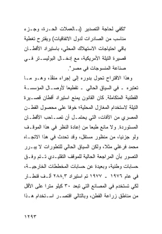 ‫"ﺘﻜﻔﻲ ﻟﺤﺎﺠﺔ ﺍﻟﺘﺼﺩﻴﺭ )ﺒـﺎﻟﻌﻤﻼﺕ ﺍﻟﺤـﺭﺓ، ﻭﺠـﺯﺀ‬
‫ﻤﻨﺎﺴﺏ ﻤﻥ ﺍﻟﺼﺎﺩﺭﺍﺕ ﻟﺩﻭل ﺍﻻﺘﻔﺎﻗﻴﺎﺕ( ﻭ ‪‬ﻘﺘﺭﺡ ﺘﻐﻁﻴﺔ‬
          ‫ﻴ‬
‫ﺒﺎﻗﻲ ﺍﺤﺘﻴﺎﺠﺎﺕ ﺍﻻﺴﺘﻬﻼﻙ ﺍﻟﻤﺤﻠﻲ، ﺒﺎﺴﺘﻴﺭﺍﺩ ﺍﻷﻗﻁـﺎﻥ‬
‫ﻗﺼﻴﺭﺓ ﺍﻟﺘﻴﻠﺔ ﺍﻷﻤﺭﻴﻜﻴﺔ، ﻤﻊ ﺇﺩﺨـﺎل ﺍﻟﺒﻭﻟﻴﺴـﺘﺭ ﻓـﻲ‬
                     ‫ﺼﻨﺎﻋﺔ ﺍﻟﻤﻨﺴﻭﺠﺎﺕ ﻓﻲ ﻤﺼﺭ".‬
‫ﻭﻫﺫﺍ ﺍﻻﻗﺘﺭﺍﺡ ﺘﺤﻭل ﺒﺩﻭﺭﻩ ﺇﻟﻰ ﺇﺠﺭﺍﺀ ﻤﻨ ﱠﺫ، ﻭﻫـﻭ ﻤـﺎ‬
           ‫ﻔ‬
‫ﺘﻌﺘﺒﺭﻩ ـ ﻓﻲ ﺍﻟﺴﻴﺎﻕ ﺍﻟﺤﺎﻟﻲ ـ ﺘﻘﻁﻴ ‪‬ﺎ ﻷﻭﺼـﺎل ﺍﻟﻤﺅﺴﺴـﺔ‬
                 ‫ﻌ‬
‫ﺍﻟﻘﻁﻨﻴﺔ ﺍﻟﻤﺘﻜﺎﻤﻠﺔ. ﻜﺎﻥ ﺍﻟﻘﺎﻨﻭﻥ ﻴﻤﻨﻊ ﺍﺴﺘﻴﺭﺍﺩ ﺃﻗﻁﺎﻥ ﻗﺼـﻴﺭﺓ‬
‫ﺍﻟﺘﻴﻠﺔ ﻻﺴﺘﺨﺩﺍﻡ ﺍﻟﻤﻐﺎﺯل ﺍﻟﻤﺤﻠﻴﺔ؛ ﺨﻭ ﹰﺎ ﻋﻠﻰ ﻤﺤﺼﻭل ﺍﻟﻘﻁـﻥ‬
                  ‫ﻓ‬
‫ﺍﻟﻤﺼﺭﻱ ﻤﻥ ﺍﻵﻓﺎﺕ، ﺍﻟﺘﻲ ‪‬ﺤﺘ ‪‬ـل ﺃﻥ ﹸﺼـﺎﺤﺏ ﺍﻷﻗﻁـﺎﻥ‬
             ‫ﺘ‬      ‫ﻴ ﻤ‬
‫ﺍﻟﻤﺴﺘﻭﺭﺩﺓ. ﻭﻻ ﻤﺎﻨﻊ ﻁﺒ ‪‬ﺎ ﻤﻥ ﺇﻋﺎﺩﺓ ﺍﻟﻨﻅﺭ ﻓﻲ ﻫﺫﺍ ﺍﻟﻤﻭﻗـﻑ‬
                               ‫ﻌ‬
‫ﻭﻟﻭ ﺠﺯﺌ ‪‬ﺎ، ﻤﻥ ﻤﻨﻅﻭﺭ ﻤﺴﺘﻘل، ﻭﻗﺩ ﺘﺤﺩﺙ ﻓﻲ ﻫﺫﺍ ﺍﻻﺘﺠـﺎﻩ‬
                                          ‫ﻴ‬
‫ﻤﺤﻤﺩ ﻓﺭﻏﻠﻲ ﻤﺜ ﹰ، ﻭﻟﻜﻥ ﺍﻟﺴﻴﺎﻕ ﺍﻟﺤﺎﻟﻲ ﻟﻠﺘﻁﻭﺭﺍﺕ ﻻ ﻴﺒـﺭﺭ‬
                                     ‫ﻼ‬
‫ﺍﻟﺘﺼﻭﺭ ﺒﺄﻥ ﺍﻟﻤﺭﺍﺠﻌﺔ ﺍﻟﺤﺎﻟﻴﺔ ﻟﻠﻤﻭﻗﻑ ﺍﻟﺘﻘﻠﻴـﺩﻱ ﺘـﺘﻡ ﻭﻓـﻕ‬
‫ﺤﺴﺎﺒﺎﺕ ﻭﻁﻨﻴﺔ، ﻭﺒﻌﻴﺩﺓ ﻋﻥ ﺤﺴﺎﺒﺎﺕ ﺍﻟﻤﺨﻁﻁﺎﺕ ﺍﻟﺨﺎﺭﺠﻴـﺔ،‬
‫ﻓﻲ ﻋﺎﻡ ٦٧٩١ ـ ٧٧٩١ ﺘﻡ ﺍﺴﺘﻴﺭﺍﺩ ٣,٨٨٢ ﺃﻟـﻑ ﻗﻨﻁـﺎﺭ‬
‫ﻟﻜﻲ ﺘﺴﺘﺨﺩﻡ ﻓﻲ ﺍﻟﻤﺼﺎﻨﻊ ﺍﻟﺘﻲ ﺘﺒﻌﺩ ٠٣ ﻜﻴﻠﻭ ﻤﺘ ‪‬ﺍ ﻋﻠﻰ ﺍﻷﻗل‬
          ‫ﺭ‬
‫ﻤﻥ ﻤﻨﺎﻁﻕ ﺯﺭﺍﻋﺔ ﺍﻟﻘﻁﻥ، ﻭﺒﺎﻟﺘﺎﻟﻲ ﺍﻗﺘﺼـﺭ ﺍﺴـﺘﺨﺩﺍﻡ ﻫـﺫﺍ‬


‫٣٩٢١‬
 