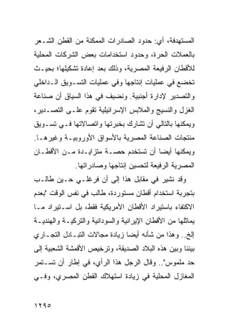 ‫ﺍﻟﻤﺴﺘﻬﺩﻓﺔ، ﺃﻱ: ﺤﺩﻭﺩ ﺍﻟﺼﺎﺩﺭﺍﺕ ﺍﻟﻤﻤﻜﻨﺔ ﻤﻥ ﺍﻟﻘﻁﻥ ﺍﻟﺸـﻌﺭ‬
‫ﺒﺎﻟﻌﻤﻼﺕ ﺍﻟﺤﺭﺓ، ﻭﺤﺩﻭﺩ ﺍﺴﺘﺨﺩﺍﻤﺎﺕ ﺒﻌﺽ ﺍﻟﺸﺭﻜﺎﺕ ﺍﻟﻤﺤﻠﻴﺔ‬
‫ﻟﻸﻗﻁﺎﻥ ﺍﻟﺭﻓﻴﻌﺔ ﺍﻟﻤﺼﺭﻴﺔ، ﻭﺫﻟﻙ ﺒﻌﺩ ﺇﻋﺎﺩﺓ ﺘﺸﻜﻴﻠﻬﺎ؛ ﺒﺤﻴـﺙ‬
‫ﺘﺨﻀﻊ ﻓﻲ ﻋﻤﻠﻴﺎﺕ ﺇﻨﺘﺎﺠﻬﺎ ﻭﻓﻲ ﻋﻤﻠﻴﺎﺕ ﺍﻟﺘﺴـﻭﻴﻕ ﺍﻟـﺩﺍﺨﻠﻲ‬
‫ﻭﺍﻟﺘﺼﺩﻴﺭ ﻹﺩﺍﺭﺓ ﺃﺠﻨﺒﻴﺔ. ﻭﻨﻀﻴﻑ ﻓﻲ ﻫﺫﺍ ﺍﻟﺴﻴﺎﻕ ﺃﻥ ﺼﻨﺎﻋﺔ‬
‫ﺍﻟﻐﺯل ﻭﺍﻟﻨﺴﻴﺞ ﻭﺍﻟﻤﻼﺒﺱ ﺍﻹﺴﺭﺍﺌﻴﻠﻴﺔ ﺘﻘﻭﻡ ﻋﻠـﻰ ﺍﻟﺘﺼـﺩﻴﺭ،‬
‫ﻭﻴﻤﻜﻨﻬﺎ ﺒﺎﻟﺘﺎﻟﻲ ﺃﻥ ﺘﺸﺎﺭﻙ ﺒﺨﺒﺭﺘﻬﺎ ﻭﺍﺘﺼﺎﻻﺘﻬﺎ ﻓـﻲ ﺘﺴـﻭﻴﻕ‬
‫ﻤﻨﺘﺠﺎﺕ ﺍﻟﺼﻨﺎﻋﺔ ﺍﻟﻤﺼﺭﻴﺔ ﺒﺎﻷﺴﻭﺍﻕ ﺍﻷﻭﺭﻭﺒﻴـﺔ ﻭﻏﻴﺭﻫـﺎ.‬
‫ﻭﻴﻤﻜﻨﻬﺎ ﺃﻴ ‪‬ﺎ ﺃﻥ ﺘﺴﺘﺨﺩﻡ ﺤﺼـﺔ ﻤﺘﺯﺍﻴـﺩﺓ ﻤـﻥ ﺍﻷﻗﻁـﺎﻥ‬
                                     ‫ﻀ‬
              ‫ﺍﻟﻤﺼﺭﻴﺔ ﺍﻟﺭﻓﻴﻌﺔ ﻟﺘﺤﺴﻴﻥ ﺇﻨﺘﺎﺠﻬﺎ ﻭﺼﺎﺩﺭﺍﺘﻬﺎ.‬
‫ﻭﻗﺩ ﻨﺸﻴﺭ ﻓﻲ ﻤﻘﺎﺒل ﻫﺫﺍ ﺇﻟﻰ ﺃﻥ ﻓﺭﻏﻠـﻲ ﺤـﻴﻥ ﻁﺎﻟـﺏ‬
‫ﺒﺘﺠﺭﺒﺔ ﺍﺴﺘﺨﺩﺍﻡ ﺃﻗﻁﺎﻥ ﻤﺴﺘﻭﺭﺩﺓ، ﻁﺎﻟﺏ ﻓﻲ ﻨﻔﺱ ﺍﻟﻭﻗﺕ "ﺒﻌﺩﻡ‬
‫ﺍﻻﻜﺘﻔﺎﺀ ﺒﺎﺴﺘﻴﺭﺍﺩ ﺍﻷﻗﻁﺎﻥ ﺍﻷﻤﺭﻴﻜﻴﺔ ﻓﻘﻁ، ﺒل ﺍﺴـﺘﻴﺭﺍﺩ ﻤـﺎ‬
‫ﻴﻤﺎﺜﻠﻬﺎ ﻤﻥ ﺍﻷﻗﻁﺎﻥ ﺍﻹﻴﺭﺍﻨﻴﺔ ﻭﺍﻟﺴﻭﺩﺍﻨﻴﺔ ﻭﺍﻟﺘﺭﻜﻴـﺔ ﻭﺍﻟﻬﻨﺩﻴـﺔ‬
‫ﺇﻟﺦ.. ﻭﻫﺫﺍ ﻤﻥ ﺸﺄﻨﻪ ﺃﻴ ‪‬ﺎ ﺯﻴﺎﺩﺓ ﻤﺠﺎﻻﺕ ﺍﻟﺘﺒـﺎﺩل ﺍﻟﺘﺠـﺎﺭﻱ‬
                               ‫ﻀ‬
‫ﺒﻴﻨﻨﺎ ﻭﺒﻴﻥ ﻫﺫﻩ ﺍﻟﺒﻼﺩ ﺍﻟﺼﺩﻴﻘﺔ، ﻭﺘﺭﺨﻴﺹ ﺍﻷﻗﻤﺸﺔ ﺍﻟﺸﻌﺒﻴﺔ ﺇﻟﻰ‬
‫ﺤﺩ ﻤﻠﻤﻭﺱ".. ﻭﻗﺎل ﺍﻟﺭﺠل ﻫﺫﺍ ﺍﻟﺭﺃﻱ، ﻓﻲ ﺇﻁﺎﺭ ﺃﻥ ﺘﺴـﺘﻤﺭ‬
‫ﺍﻟﻤﻐﺎﺯل ﺍﻟﻤﺤﻠﻴﺔ ﻓﻲ ﺯﻴﺎﺩﺓ ﺍﺴﺘﻬﻼﻙ ﺍﻟﻘﻁﻥ ﺍﻟﻤﺼﺭﻱ، ﻭﻓـﻲ‬


‫٥٩٢١‬
 