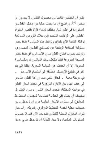 ‫ﺇﻁﺎﺭ ﺃﻥ ﺍﻨﺨﻔﺎﺽ ﺇﻨﺘﺎﺠﻨﺎ ﻤﻥ ﻤﺤﺼﻭل ﺍﻟﻘﻁـﻥ ﻻ ﻴﺠـﻭﺯ ﺃﻥ‬
‫ﻴﺴﺘﻤﺭ )٨٨(. ﻭﻭﺍﻀﺢ ﺃﻥ ﻤﺎ ﻴﺤﺩﺙ ﺤﺎﻟ ‪‬ﺎ ﻫﻭ ﺇﺩﺨﺎل ﺍﻷﻗﻁـﺎﻥ‬
                  ‫ﻴ‬             ‫‪‬‬
‫ﺍﻟﻤﺴﺘﻭﺭﺩﺓ ﻓﻲ ﺇﻁﺎﺭ ﻨﺴﻕ ﻤﺨﺘﻠﻑ ﺘﻤﺎ ‪‬ﺎ؛ ﻓﺄﻭﻻ ﻴﻘﺘﺼﺭ ﺍﺴﺘﻴﺭﺍﺩ‬
              ‫ﹰ‬      ‫ﻤ‬
‫ﺍﻷﻗﻁﺎﻥ ﻋﻠﻰ ﺍﻟﻭﻻﻴﺎﺕ ﺍﻟﻤﺘﺤﺩﺓ )ﻤﻥ ﺨﻼل ﺍﻟﻘﺭﻭﺽ ﺍﻟﺴـﻠﻌﻴﺔ‬
‫ﻟﻭﻜﺎﻟﺔ ﺍﻟﺘﻨﻤﻴﺔ ﺍﻷﻤﺭﻴﻜﻴﺔ(، ﻭﺘﺭﺘﺒﻁ ﻫﺫﻩ ﺍﻟﺴﻴﺎﺴـﺔ ﺒﺘﺨﻔـﻴﺽ‬
‫ﻤﺴﺌﻭﻟﻴﺔ ﺍﻟﺼﻨﺎﻋﺔ ﺍﻟﻭﻁﻨﻴﺔ ﻋﻥ ﺘﺼـﻨﻴﻊ ﺍﻟﻘﻁـﻥ ﺍﻟﻤﺼـﺭﻱ،‬
‫ﻭﺘﺭﺘﺒﻁ ﺒﻀﺭﺏ ﻗﻁﺎﻉ ﺍﻟﻘﻁﻥ ﻤـﻥ ﺍﻷﺴـﺎﺱ، ﺃﻱ ﺒﺘﺨﻔـﻴﺽ‬
‫ﺍﻟﻤﺴﺎﺤﺔ ﺍﻟﻤﻨﺯﺭﻋﺔ ﻗﻁ ﹰﺎ ﺒﺎﻟﺘﻌﻠﻴﻤـﺎﺕ ﺍﻟﻤﺒﺎﺸـﺭﺓ، ﻭﺒﺎﻟﺴﻴﺎﺴـﺔ‬
                                   ‫ﻨ‬
‫ﺍﻟﺴﻌﺭﻴﺔ. ﺇﻻ ﺃﻥ ﺍﻟﺤﺩﻴﺙ ﻋﻥ ﺍﻟﺴﻴﺎﺴﺔ ﺍﻟﺴﻌﺭﻴﺔ، ﻴﻨﻘﻠﻨﺎ ﺇﻟﻰ ﺒﻨﺩ‬
‫ﺁﺨﺭ ﻓﻲ ﺘﻘﻁﻴﻊ ﺍﻷﻭﺼﺎل. ﻓﺈﻀﺎﻓﺔ ﺇﻟﻰ ﺍﺴﺘﺨﺩﺍﻡ ﺍﻷﺴـﻌﺎﺭ ـ‬
‫ﻓﻲ ﻤﺭﺤﻠﺔ ﻤﻌﻴﻨﺔ ـ ﻜﺤﺎﻓﺯ ﺴﻠﺒﻲ ﻀﺩ ﺯﺭﺍﻋﺔ ﺍﻟﻘﻁﻥ، ﻨﺸـﻴﺭ‬
‫ﺇﻟﻰ ﻫﺩﻑ ﺇﻨﻬﺎﺀ ﺤﻕ ﺍﻹﺩﺍﺭﺓ ﺍﻟﻤﺭﻜﺯﻴﺔ ﻓﻲ ﺘﺤﺩﻴﺩ ﺃﺴﻌﺎﺭ ﺍﻟﻘﻁﻥ‬
‫ﻓﻲ ﻤﺭﺍﺤﻠﻪ ﺍﻟﻤﺨﺘﻠﻔﺔ؛ ﻓﺘﺤﺩﻴﺩ ﺃﺴﻌﺎﺭ ﺍﻟﺸـﺭﺍﺀ ﻤـﻥ ﺍﻟﺤﻘـﻭل‬
‫ﻴﺴﺘﻬﺩﻑ ﺃﻥ ﻴﺼل )ﻓﻲ ﻟﺤﻅـﺔ ﻤﻨﺎﺴـﺒﺔ ﻟﻤﺠﻤـل ﺍﻟﻤﺨﻁـﻁ‬
‫ﺍﻟﻤﻌﺎﺩﻱ( ﺇﻟﻰ ﻤﺴﺘﻭﻯ ﺍﻷﺴﻌﺎﺭ ﺍﻟﻌﺎﻟﻤﻴﺔ ﺩﻭﻥ ﺃﻥ ﺘـﺩﺨل ﻤـﻥ‬
‫ﺤﺴﺎﺒﺎﺕ ﻤﺤﻠﻴﺔ ﻟﺨﺩﻤﺔ ﺍﻟﺘﺨﻁﻴﻁ ﺍﻟﻤﺭﻜﺯﻱ ﻭﺘﻤﻭﻴﻠﻪ، ﻭﺃﺴـﻌﺎﺭ‬
‫ﺸﺭﺍﺀ ﺍﻟﻤﻐﺎﺯل ﺍﻟﻤﺤﻠﻴﺔ ﻟﻠﻘﻁـﻥ ﺘﺘﺤـﺩﺩ ﺍﻵﻥ ﻓﻌـﻼ ﺤﺴـﺏ‬
     ‫ﹰ‬
‫ﺍﻟﻤﺴﺘﻭﻴﺎﺕ ﺍﻟﻌﺎﻟﻤﻴﺔ، ﻭﻻ ﻴﺤﻕ ﻟﻠﺩﻭﻟﺔ ﺃﻥ ﺘﺘـﺩﺨل ﻓـﻲ ﻫـﺫﺍ‬


‫٦٩٢١‬
 