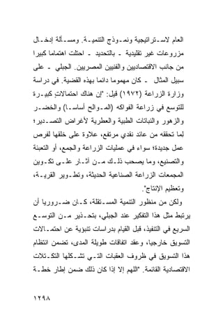 ‫ﺍﻟﻌﺎﻡ ﻻﺴـﺘﺭﺍﺘﻴﺠﻴﺔ ﻭﻨﻤـﻭﺫﺝ ﺍﻟﺘﻨﻤﻴـﺔ. ﻭﻤﺴـﺄﻟﺔ ﺇﺩﺨـﺎل‬
‫ﻤﺯﺭﻭﻋﺎﺕ ﻏﻴﺭ ﺘﻘﻠﻴﺩﻴﺔ ـ ﺒﺎﻟﺘﺤﺩﻴﺩ ـ ﺍﺤﺘﻠﺕ ﺍﻫﺘﻤﺎ ‪‬ﺎ ﻜﺒﻴ ‪‬ﺍ‬
 ‫ﻤ ﺭ‬
‫ﻤﻥ ﺠﺎﻨﺏ ﺍﻻﻗﺘﺼﺎﺩﻴﻴﻥ ﻭﺍﻟﻔﻨﻴﻴﻥ ﺍﻟﻤﺼﺭﻴﻴﻥ. ﺍﻟﺠﺒﻠﻲ ـ ﻋﻠﻰ‬
‫ﺴﺒﻴل ﺍﻟﻤﺜﺎل ـ ﻜﺎﻥ ﻤﻬﻤﻭ ‪‬ﺎ ﺩﺍﺌ ‪‬ﺎ ﺒﻬﺫﻩ ﺍﻟﻘﻀﻴﺔ. ﻓﻲ ﺩﺭﺍﺴﺔ‬
                       ‫ﻤ ﻤ‬
‫ﻭﺯﺍﺭﺓ ﺍﻟﺯﺭﺍﻋﺔ )٢٧٩١( ﻗﻴل: "ﺇﻥ ﻫﻨﺎﻙ ﺍﺤﺘﻤﺎﻻﺕ ﻜﺒﻴـﺭﺓ‬
       ‫ٍ‬
‫ﻟﻠﺘﻭﺴﻊ ﻓﻲ ﺯﺭﺍﻋﺔ ﺍﻟﻔﻭﺍﻜﻪ )ﺍﻟﻤـﻭﺍﻟﺢ ﺃﺴﺎ ‪‬ـﺎ( ﻭﺍﻟﺨﻀـﺭ‬
           ‫ﺴ‬
‫ﻭﺍﻟﺯﻫﻭﺭ ﻭﺍﻟﻨﺒﺎﺘﺎﺕ ﺍﻟﻁﺒﻴﺔ ﻭﺍﻟﻌﻁﺭﻴﺔ ﻷﻏﺭﺍﺽ ﺍﻟﺘﺼـﺩﻴﺭ؛‬
‫ِﻤﺎ ﺘﺤﻘﻘﻪ ﻤﻥ ﻋﺎﺌﺩ ﻨﻘﺩﻱ ﻤﺭﺘﻔﻊ، ﻋﻼﻭﺓ ﻋﻠﻰ ﺨﻠﻘﻬﺎ ﻟﻔﺭﺹ‬
                                                ‫ﻟ‬
‫ﻋﻤل ﺠﺩﻴﺩﺓ؛ ﺴﻭﺍﺀ ﻓﻲ ﻋﻤﻠﻴﺎﺕ ﺍﻟﺯﺭﺍﻋﺔ ﻭﺍﻟﺠﻤﻊ، ﺃﻭ ﺍﻟﺘﻌﺒﺌﺔ‬
‫ﻭﺍﻟﺘﺼﻨﻴﻊ، ﻭﻤﺎ ﻴﺼﺤﺏ ﺫﻟـﻙ ﻤـﻥ ﺁﺜـﺎﺭ ﻋﻠـﻰ ﺘﻜـﻭﻴﻥ‬
‫ﺍﻟﻤﺠﻤﻌﺎﺕ ﺍﻟﺯﺭﺍﻋﺔ ﺍﻟﺼﻨﺎﻋﻴﺔ ﺍﻟﺤﺩﻴﺜﺔ، ﻭﺘﻁـﻭﻴﺭ ﺍﻟﻘﺭﻴـﺔ،‬
                                       ‫ﻭﺘﻌﻅﻴﻡ ﺍﻹﻨﺘﺎﺝ".‬
‫ﻭﻟﻜﻥ ﻤﻥ ﻤﻨﻅﻭﺭ ﺍﻟﺘﻨﻤﻴﺔ ﺍﻟﻤﺴـﺘﻘﻠﺔ، ﻜـﺎﻥ ﻀـﺭﻭﺭ ‪‬ﺎ ﺃﻥ‬
    ‫ﻴ‬                                        ‫‪‬‬
‫ﻴﺭﺘﺒﻁ ﻤﺜل ﻫﺫﺍ ﺍﻟﺘﻔﻜﻴﺭ ﻋﻨﺩ ﺍﻟﺠﺒﻠﻲ، ﺒﺘﺤـﺫﻴﺭ ﻤـﻥ ﺍﻟﺘﻭﺴـﻊ‬
‫ﺍﻟﺴﺭﻴﻊ ﻓﻲ ﺍﻟﺘﻨﻔﻴﺫ، ﻗﺒل ﺍﻟﻘﻴﺎﻡ ﺒﺩﺭﺍﺴﺎﺕ ﺘﻨﺒﺅﻴﺔ ﻋﻥ ﺍﺤﺘﻤـﺎﻻﺕ‬
‫ﺍﻟﺘﺴﻭﻴﻕ ﺨﺎﺭﺠ ‪‬ﺎ، ﻭﻋﻘﺩ ﺍﺘﻔﺎﻗﺎﺕ ﻁﻭﻴﻠﺔ ﺍﻟﻤ ‪‬ﻯ، ﺘﻀﻤﻥ ﺍﻨﺘﻅﺎﻡ‬
              ‫ﺩ‬                          ‫ﻴ‬
‫ﻫﺫﺍ ﺍﻟﺘﺴﻭﻴﻕ ﻓﻲ ﻅﺭﻭﻑ ﺍﻟﻌﻘﺒﺎﺕ ﺍﻟﺘـﻲ ﺘﺸـﻜﻠﻬﺎ ﺍﻟﺘﻜـﺘﻼﺕ‬
‫ﺍﻻﻗﺘﺼﺎﺩﻴﺔ ﺍﻟﻘﺎﺌﻤﺔ. "ﺍﻟﻠﻬﻡ ﺇﻻ ﺇﺫﺍ ﻜﺎﻥ ﺫﻟﻙ ﻀﻤﻥ ﺇﻁﺎﺭ ﺨﻁـﺔ‬


‫٨٩٢١‬
 