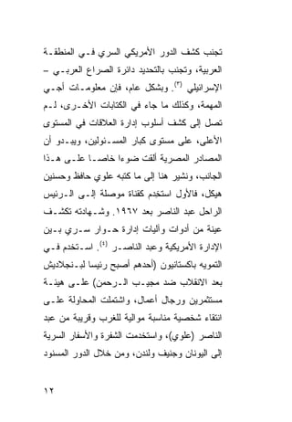 ‫ﺘﺠﻨﺏ ﻜﺸﻑ ﺍﻟﺩﻭﺭ ﺍﻷﻤﺭﻴﻜﻲ ﺍﻟﺴﺭﻱ ﻓـﻲ ﺍﻟﻤﻨﻁﻘـﺔ‬
‫ﺍﻟﻌﺭﺒﻴﺔ، ﻭﺘﺠﻨﺏ ﺒﺎﻟﺘﺤﺩﻴﺩ ﺩﺍﺌﺭﺓ ﺍﻟﺼﺭﺍﻉ ﺍﻟﻌﺭﺒـﻲ –‬
‫ﺍﻹﺴﺭﺍﺌﻴﻠﻲ )٣(. ﻭﺒﺸﻜل ﻋﺎﻡ، ﻓﺈﻥ ﻤﻌﻠﻭﻤـﺎﺕ ﺃﺠـﻲ‬
‫ﺍﻟﻤﻬﻤﺔ، ﻭﻜﺫﻟﻙ ﻤﺎ ﺠﺎﺀ ﻓﻲ ﺍﻟﻜﺘﺎﺒﺎﺕ ﺍﻷﺨـﺭﻯ، ﻟـﻡ‬
‫ﺘﺼل ﺇﻟﻰ ﻜﺸﻑ ﺃﺴﻠﻭﺏ ﺇﺩﺍﺭﺓ ﺍﻟﻌﻼﻗﺎﺕ ﻓﻲ ﺍﻟﻤﺴﺘﻭﻯ‬
‫ﺍﻷﻋﻠﻰ، ﻋﻠﻰ ﻤﺴﺘﻭﻯ ﻜﺒﺎﺭ ﺍﻟﻤﺴـﺌﻭﻟﻴﻥ، ﻭﻴﺒـﺩﻭ ﺃﻥ‬
‫ﺍﻟﻤﺼﺎﺩﺭ ﺍﻟﻤﺼﺭﻴﺔ ﺃﻟﻘﺕ ﻀﻭ ‪‬ﺍ ﺨﺎ ‪‬ـﺎ ﻋﻠـﻰ ﻫـﺫﺍ‬
            ‫ﺀ ﺼ‬
‫ﺍﻟﺠﺎﻨﺏ، ﻭﻨﺸﻴﺭ ﻫﻨﺎ ﺇﻟﻰ ﻤﺎ ﻜﺘﺒﻪ ﻋﻠﻭﻱ ﺤﺎﻓﻅ ﻭﺤﺴﻨﻴﻥ‬
‫ﻫﻴﻜل، ﻓﺎﻷﻭل ﺍﺴﺘ ِﺩﻡ ﻜﻘﻨﺎﺓ ﻤﻭﺼﻠﺔ ﺇﻟـﻰ ﺍﻟـﺭﺌﻴﺱ‬
                           ‫ﹸﺨ‬
‫ﺍﻟﺭﺍﺤل ﻋﺒﺩ ﺍﻟﻨﺎﺼﺭ ﺒﻌﺩ ٧٦٩١. ﻭﺸـﻬﺎﺩﺘﻪ ﺘﻜﺸـﻑ‬
‫ﻋﻴﻨﺔ ﻤﻥ ﺃﺩﻭﺍﺕ ﻭﺁﻟﻴﺎﺕ ﺇﺩﺍﺭﺓ ﺤـﻭﺍﺭ ﺴـﺭﻱ ﺒـﻴﻥ‬
‫ﺍﻹﺩﺍﺭﺓ ﺍﻷﻤﺭﻴﻜﻴﺔ ﻭﻋﺒﺩ ﺍﻟﻨﺎﺼـﺭ )٤(. ﺍﺴـﺘﺨﺩﻡ ﻓـﻲ‬
‫ﺍﻟﺘﻤﻭﻴﻪ ﺒﺎﻜﺴﺘﺎﻨﻴﻭﻥ )ﺃﺤﺩﻫﻡ ﺃﺼﺒﺢ ﺭﺌﻴ ‪‬ﺎ ﻟﺒـﻨﺠﻼﺩﻴﺵ‬
           ‫ﺴ‬
‫ﺒﻌﺩ ﺍﻻﻨﻘﻼﺏ ﻀﺩ ﻤﺠﻴـﺏ ﺍﻟـﺭﺤﻤﻥ( ﻋﻠـﻰ ﻫﻴﺌـﺔ‬
‫ﻤﺴﺘﺜﻤﺭﻴﻥ ﻭﺭﺠﺎل ﺃﻋﻤﺎل، ﻭﺍﺸﺘﻤﻠﺕ ﺍﻟﻤﺤﺎﻭﻟﺔ ﻋﻠـﻰ‬
‫ﺍﻨﺘﻘﺎﺀ ﺸﺨﺼﻴﺔ ﻤﻨﺎﺴﺒﺔ ﻤﻭﺍﻟﻴﺔ ﻟﻠﻐﺭﺏ ﻭﻗﺭﻴﺒﺔ ﻤﻥ ﻋﺒﺩ‬
‫ﺍﻟﻨﺎﺼﺭ )ﻋﻠﻭﻱ(، ﻭﺍﺴﺘﺨﺩﻤﺕ ﺍﻟﺸﻔﺭﺓ ﻭﺍﻷﺴﻔﺎﺭ ﺍﻟﺴﺭﻴﺔ‬
‫ﺇﻟﻰ ﺍﻟﻴﻭﻨﺎﻥ ﻭﺠﻨﻴﻑ ﻭﻟﻨﺩﻥ، ﻭﻤﻥ ﺨﻼل ﺍﻟﺩﻭﺭ ﺍﻟﻤﺴﻨﻭﺩ‬


‫٢١‬
 