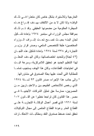 ‫ﺍﻟﺨﺎﺭﺠﻴﺔ ﻭﻟﻼﺴﺘﻴﺭﺍﺩ ﺒﺸﻜل ﺨﺎﺹ ﻜﺎﻥ ﻤﺘﻌﺫ ‪‬ﺍ ﻓـﻲ ﺫﻟـﻙ‬
          ‫ﺭ‬
‫ﺍﻟﻭﻗﺕ؛ ﻭﻟﺫﺍ ﻜﺎﻥ ﻻ ﺒﺩ ﻤﻥ ﺍﻻﻟﺘﻔﺎﻑ ﺒﻬـﺩﻑ ﺇﻓـﺭﺍﻍ ﻫـﺫﻩ‬
‫ﺍﻟﺴﻴﻁﺭﺓ ﺍﻟﺤﻜﻭﻤﻴﺔ ﻤﻥ ﻤﻀﻤﻭﻨﻬﺎ ﺍﻟﺤﻘﻴﻘﻲ. ﻭﻗﺩ ﺘـﻡ ﺫﻟـﻙ‬
     ‫‪‬‬
‫ﺒﻤﻭﺍﻓﻘﺔ ﻤﺠﻠﺱ ﺍﻟﻭﺯﺭﺍﺀ ﻓﻲ ﺴﺒﺘﻤﺒﺭ ٤٧٩١ ﺒﺈﻋﺎﺩﺓ ﺘﺸـﻜﻴل‬
‫ﻟﺠﺎﻥ ﺍﻟﺒﺕ؛ ﺒﺤﻴـﺙ ﺘﺼـﺒﺢ ﺘﺤـﺕ ﺇﺸـﺭﺍﻑ ﺍﻟـﻭﺯﺭﺍﺀ‬
‫ﺍﻟﻤﺨﺘﺼﻴﻥ؛ ﻁﺒ ﹰﺎ ﻟﻠﺘﺨﺼﺹ ﺍﻟﺴﻠﻌﻲ، ﻭﺼﺩﺭ ﻗﺭﺍﺭ ﻭﺯﻴـﺭ‬
                                ‫ﻘ‬
‫ﺍﻟﺘﺠﺎﺭﺓ ﺭﻗﻡ ٨٣٣ ﻟﺴﻨﺔ ٤٧٩١ ﺒﺈﻋﺎﺩﺓ ﺘﺸﻜﻴل ﻫﺫﻩ ﺍﻟﻠﺠـﺎﻥ‬
‫)٢٤ ﻟﺠﻨﺔ( ﻭﻟﺘﺤﺩﻴﺩ ﺍﺨﺘﺼﺎﺼﺎﺘﻬﺎ، ﻭﻜﺎﻥ ﺍﻟﻬـﺩﻑ ﺍﻟﻤﻌﻠـﻥ‬
‫ﻟﻬﺫﺍ ﺍﻟﺘﻨﻅﻴﻡ ﺍﻟﺠﺩﻴﺩ ﻫﻭ ﺘﺤﻘﻴﻕ ﺍﻟﻼﻤﺭﻜﺯﻴﺔ، ﻭﺴﺭﻋﺔ ﺍﻟﺒـﺕ‬
‫ﻓﻲ ﺍﺤﺘﻴﺎﺠﺎﺕ ﺍﻟﻘﻁﺎﻋﺎﺕ، ﻭﻜﺎﻥ ﻫﺫﺍ ﺍﻟﻬﺩﻑ ﻴﺴﺘﺠﻴﺏ ﺘﻤﺎ ‪‬ـﺎ‬
  ‫ﻤ‬
  ‫ﻟﻠﻤﻁﺎﻟﺒﺔ ﺍﻟﺘﻲ ﺃﻟﺤﺕ ﻋﻠﻴﻬﺎ ﺒﻌﺜﺔ ﺍﻟﺼﻨﺩﻭﻕ ﻓﻲ ﻤﺸﺎﻭﺭﺍﺘﻬﺎ.‬
‫* ﻭﺇﻟﻰ ﺠﺎﻨﺏ ﻫﺫﺍ ﺍﻹﺠﺭﺍﺀ، ﺼﺩﺭ ﻗﺎﻨﻭﻥ ٣٩ ﻟﺴـﻨﺔ ٤٧٩١‬
‫ﺍﻟﺫﻱ ﺭﺨﺹ ﻟﻸﺸﺨﺎﺹ ﺍﻟﻁﺒﻴﻌﻴـﻴﻥ ﻭﺍﻻﻋﺘﺒـﺎﺭﻴﻴﻥ ﻤـﻥ‬
‫ﺍﻟﻤﺼﺭﻴﻴﻥ، ﻤﻤﺎﺭﺴﺔ ﺤﻕ ﺘﻤﺜﻴل ﺍﻟﺸﺭﻜﺎﺕ ﺍﻷﺠﻨﺒﻴـﺔ ﻓـﻲ‬
‫ﻤﺼﺭ. ﻫﺫﺍ ﺍﻟﻘﺎﻨﻭﻥ ﻜﺎﻥ ﺘﺭﺍﺠ ‪‬ﺎ ﺨﻁﻴ ‪‬ﺍ ﻋﻥ ﺍﻟﻘـﺎﻨﻭﻥ ٧٠١‬
                 ‫ﺭ‬      ‫ﻌ‬
‫ﻟﺴﻨﺔ ١٦٩١ ﺍﻟﺫﻱ ﻗﺼﺭ ﺃﻋﻤﺎل ﺍﻟﻭﻜﺎﻟـﺔ ﺍﻟﺘﺠﺎﺭﻴـﺔ ﻋﻠـﻰ‬
‫ﺍﻟﻘﻁﺎﻉ ﺍﻟﻌﺎﻡ. ﻭﻋﻭﺩﺓ ﺍﻟﻘﻁﺎﻉ ﺍﻟﺨﺎﺹ ﺇﻟﻰ ﻤﺠﺎل ﺍﻟﺘﻭﻜﻴﻼﺕ‬
‫ﺘﺤﻘﻕ ﺘﺤﺕ ﻀﻐﻁ ﺼﻨﺩﻭﻕ ﺍﻟﻨﻘﺩ ﻭﻤﻁﺎﻟﺒـﺎﺕ ﺍﻻﺤﺘﻜـﺎﺭﺍﺕ‬


‫٩٢١‬
 