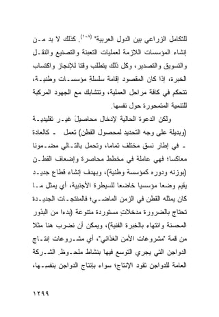 ‫ﻟﻠﺘﻜﺎﻤل ﺍﻟﺯﺭﺍﻋﻲ ﺒﻴﻥ ﺍﻟﺩﻭل ﺍﻟﻌﺭﺒﻴﺔ" )٨٠١(. ﻜﺫﻟﻙ ﻻ ﺒﺩ ﻤـﻥ‬
‫ﺇﻨﺸﺎﺀ ﺍﻟﻤﺅﺴﺴﺎﺕ ﺍﻟﻼﺯﻤﺔ ﻟﻌﻤﻠﻴﺎﺕ ﺍﻟﺘﻌﺒﺌﺔ ﻭﺍﻟﺘﺼﻨﻴﻊ ﻭﺍﻟﻨﻘـل‬
‫ﻭﺍﻟﺘﺴﻭﻴﻕ ﻭﺍﻟﺘﺼﺩﻴﺭ، ﻭﻜل ﺫﻟﻙ ﻴﺘﻁﻠﺏ ﻭﻗ ﹰﺎ ﻟﻺﻨﺠﺎﺯ ﻭﺍﻜﺘﺴﺎﺏ‬
                ‫ﺘ‬
‫ﺍﻟﺨﺒﺭﺓ، ﺇﺫﺍ ﻜﺎﻥ ﺍﻟﻤﻘﺼﻭﺩ ﺇﻗﺎﻤﺔ ﺴﻠﺴﻠﺔ ﻤﺅﺴﺴـﺎﺕ ﻭﻁﻨﻴـﺔ،‬
                ‫ِ‬     ‫ﹸ‬     ‫‪‬‬
‫ﺘﺘﺤﻜﻡ ﻓﻲ ﻜﺎﻓﺔ ﻤﺭﺍﺤل ﺍﻟﻌﻤﻠﻴﺔ، ﻭﺘﺘﺸﺎﺒﻙ ﻤﻊ ﺍﻟﺠﻬﻭﺩ ﺍﻟﻤﺭﻜﺒﺔ‬
                            ‫ﻟﻠﺘﻨﻤﻴﺔ ﺍﻟﻤﺘﻤﺤﻭﺭﺓ ﺤﻭل ﻨﻔﺴﻬﺎ.‬
‫ﻭﻟﻜﻥ ﺍﻟﺩﻋﻭﺓ ﺍﻟﺤﺎﻟﻴﺔ ﻹﺩﺨﺎل ﻤﺤﺎﺼﻴل ﻏﻴـﺭ ﺘﻘﻠﻴﺩﻴـﺔ‬
              ‫َ‬                           ‫‪‬‬
‫)ﻭﺒﺩﻴﻠﺔ ﻋﻠﻰ ﻭﺠﻪ ﺍﻟﺘﺤﺩﻴﺩ ﻟﻤﺤﺼﻭل ﺍﻟﻘﻁﻥ( ﺘﻌﻤل ـ ﻜﺎﻟﻌﺎﺩﺓ‬
‫ـ ﻓﻲ ﺇﻁﺎﺭ ﻨﺴﻕ ﻤﺨﺘﻠﻑ ﺘﻤﺎ ‪‬ﺎ، ﻭﺘﺤﻤل ﺒﺎﻟﺘـﺎﻟﻲ ﻤﻀـﻤﻭ ﹰﺎ‬
 ‫ﻨ‬                        ‫ﻤ‬
‫ﻤﻌﺎﻜ ‪‬ﺎ؛ ﻓﻬﻲ ﻋﺎﻤﻠﺔ ﻓﻲ ‪‬ﺨﻁﻁ ﻤﺤﺎﺼﺭﺓ ﻭﺇﻀﻌﺎﻑ ﺍﻟﻘﻁـﻥ‬
                        ‫ﻤ‬                ‫ﺴ‬
‫)ﺒﻭﺯﻨﻪ ﻭﺩﻭﺭﻩ ﻜﻤﺅﺴﺴﺔ ﻭﻁﻨﻴﺔ(، ﻭﺒﻬﺩﻑ ﺇﻨﺸﺎﺀ ﻗﻁﺎﻉ ﺠﺩﻴـﺩ‬
‫ﻴﻘﻴﻡ ﻭﻀ ‪‬ﺎ ﻤﺅﺴﺴ ‪‬ﺎ ﺨﺎﻀ ‪‬ﺎ ﻟﻠﺴﻴﻁﺭﺓ ﺍﻷﺠﻨﺒﻴﺔ، ﺃﻱ ﻴﻤﺜل ﻤـﺎ‬
                              ‫ﻌ‬      ‫ﻴ‬       ‫ﻌ‬
‫ﻜﺎﻥ ﻴﻤﺜﻠﻪ ﺍﻟﻘﻁﻥ ﻓﻲ ﺍﻟﺯﻤﻥ ﺍﻟﻤﺎﻀـﻲ؛ ﻓﺎﻟﻤﻨﺘﺠـﺎﺕ ﺍﻟﺠﺩﻴـﺩﺓ‬
‫ﹸﺤﺘﺎﺝ ﺒﺎﻟﻀﺭﻭﺭﺓ ﻤﺩﺨﻼﺕ ﻤﺴﺘﻭﺭﺩﺓ ﻤﺘﻨﻭﻋﺔ )ﺒﺩ ‪‬ﺍ ﻤﻥ ﺍﻟﺒﺫﻭﺭ‬
           ‫ﺀ‬                    ‫ٍ‬                  ‫ﺘ‬
‫ﺍﻟﻤﺤﺴﻨﺔ ﻭﺍﻨﺘﻬﺎﺀ ﺒﺎﻟﺨﺒﺭﺓ ﺍﻟﻔﻨﻴﺔ(، ﻭﻴﻤﻜﻥ ﺃﻥ ﻨﻀﺭﺏ ﻫﻨﺎ ﻤﺜﻼ‬
‫ﹰ‬
‫ﻤﻥ ﻗﻤﺔ "ﻤﺸﺭﻭﻋﺎﺕ ﺍﻷﻤﻥ ﺍﻟﻐﺫﺍﺌﻲ"، ﺃﻱ ﻤﺸـﺭﻭﻋﺎﺕ ﺇﻨﺘـﺎﺝ‬
‫ﺍﻟﺩﻭﺍﺠﻥ ﺍﻟﺘﻲ ﻴﺠﺭﻱ ﺍﻟﺘﻭ ‪‬ﻊ ﻓﻴﻬﺎ ﺒﻨﺸﺎﻁ ﻤﻠﺤـﻭﻅ. ﺍﻟﺸـﺭﻜﺔ‬
                            ‫ﺴ‬
‫ﺍﻟﻌﺎﻤﺔ ﻟﻠﺩﻭﺍﺠﻥ ﺘﻘﻭﺩ ﺍﻹﻨﺘﺎﺝ؛ ﺴﻭﺍﺀ ﺒﺈﻨﺘﺎﺝ ﺍﻟﺩﻭﺍﺠﻥ ﺒﻨﻔ ِـﻬﺎ،‬
    ‫ﺴ‬


‫٩٩٢١‬
 