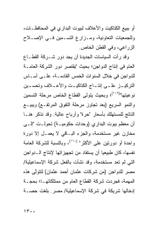 ‫ﺃﻭ ﺒﺒﻴﻊ ﺍﻟﻜﺘﺎﻜﻴﺕ ﻭﺍﻷﻋﻼﻑ ﻟﺒﻴﻭﺕ ﺍﻟﺒﺩﺍﺭﻱ ﻓﻲ ﺍﻟﻤﺤﺎﻓﻅـﺎﺕ،‬
‫ﻭﻟﻠﺠﻤﻌﻴﺎﺕ ﺍﻟﺘﻌﺎﻭﻨﻴﺔ، ﻭﻤـﺯﺍﺭﻉ ﺍﻟﺘﺴـﻤﻴﻥ ﻓـﻲ ﺍﻹﺼـﻼﺡ‬
                            ‫ﺍﻟﺯﺭﺍﻋﻲ، ﻭﻓﻲ ﺍﻟﻘﻁﻥ ﺍﻟﺨﺎﺹ.‬
‫ﻭﻗﺩ ﺭﺃﺕ ﺍﻟﺴﻴﺎﺴﺎﺕ ﺍﻟﺠﺩﻴﺩﺓ ﺃﻥ ﻴﺠﺩ ﺩﻭﺭ ﺸـﺭﻜﺔ ﺍﻟﻘﻁـﺎﻉ‬
‫ﺍﻟﻌﺎﻡ ﻓﻲ ﺇﻨﺘﺎﺝ ﺍﻟﺩﻭﺍﺠﻥ؛ ﺒﺤﻴﺙ "ﻴﻘﺘﺼﺭ ﺩﻭﺭ ﺍﻟﺸﺭﻜﺔ ﺍﻟﻌﺎﻤـﺔ‬
‫ﻟﻠﺩﻭﺍﺠﻥ ﻓﻲ ﺨﻼل ﺍﻟﺴﻨﻭﺍﺕ ﺍﻟﺨﻤﺱ ﺍﻟﻘﺎﺩﻤـﺔ، ﻋﻠـﻰ ﺃﺴـﺎﺱ‬
‫ﺍﻟﺘﺭﻜﻴ ـﺯ ﻋﻠ ـﻰ ﺇﻨﺘ ـﺎﺝ ﺍﻟﻜﺘﺎﻜﻴ ـﺕ ﻭﺍﻷﻋ ـﻼﻑ ﻭﺘﺤﺴ ـﻴﻥ‬
  ‫ـ‬        ‫ـ‬       ‫ـ‬           ‫ـ‬      ‫ـ‬     ‫ـ‬
‫ﻨﻭﻋﻴﺘﻬﺎ")٩٠١(؛ ﻭﺒﺤﻴﺙ ﻴﺘﻭﻟﻰ ﺍﻟﻘﻁﺎﻉ ﺍﻟﺨﺎﺹ ﻤﺭﺤﻠﺔ ﺍﻟﺘﺴﻤﻴﻥ‬
‫ﻭﺍﻟﻨﻤﻭ ﺍﻟﺴﺭﻴﻊ )ﺒﻌﺩ ﺘﺠﺎﻭﺯ ﻤﺭﺤﻠﺔ ﺍﻟﺘﻔﻭﻕ ﺍﻟﻤﺭﺘﻔـﻊ( ﻭﻴﺒﻴـﻊ‬
‫ﺍﻟﻨﺎﺘﺞ ﻟﻠﻤﺴﺘﻬﻠﻙ ﺒﺄﺴﻌﺎﺭ "ﺤﺭﺓ" ﻭﺃﺭﺒﺎﺡ ﻋﺎﻟﻴﺔ. ﻭﻗﺩ ﻨﺫﻜﺭ ﻫﻨـﺎ‬
‫ﺃﻥ ﻤﻌﻅﻡ ﺒﻴﻭﺕ ﺍﻟﺒﺩﺍﺭﻱ )ﻭﺤﺩﺍﺕ ﺤﻜﻭﻤﻴـﺔ( ﺘﺤﻭﻟـﺕ "ﺇﻟـﻰ‬
‫ﻤﺨﺎﺯﻥ ﻏﻴﺭ ﻤﺴﺘﺨﺩﻤﺔ، ﻭﺍﻟﺠﺯﺀ ﺍﻟﺒـﺎﻗﻲ ﻻ ﻴﻌﻤـل ﺇﻻ ﺩﻭﺭﺓ‬
                                            ‫‪‬‬
‫ﻭﺍﺤﺩﺓ ﺃﻭ ﺩﻭﺭﺘﻴﻥ ﻋﻠﻰ ﺍﻷﻜﺜﺭ" )٠١١(، ﻭﺒﺎﻟﻨﺴﺒﺔ ﻟﻠﺸﺭﻜﺔ ﺍﻟﻌﺎﻤﺔ‬
‫ﻨﻔﺴﻬﺎ، ﻜﺎﻥ ﻁﺒﻴﻌ ‪‬ﺎ ﺃﻥ ﻴﺴﺘﻔﺎﺩ ﻤﻥ ﺘﺠﻬﻴﺯﺍ ِﻬﺎ ﻹﻨﺘﺎﺝ ﺍﻟـﺩﻭﺍﺠﻥ‬
                 ‫ﺘ‬                      ‫ﻴ‬
‫ﺍﻟﺘﻲ ﻟﻡ ﺘ ‪‬ﺩ ﻤﺴﺘﺨﺩﻤﺔ، ﻭﻗﺩ ﻨﺸﺄﺕ ﺒﺎﻟﻔﻌل ﺸﺭﻜﺔ ﺍﻹﺴﻤﺎﻋﻴﻠﻴﺔ/‬
                                           ‫ﹶﻌ‬
‫ﻤﺼﺭ ﻟﻠﺩﻭﺍﺠﻥ )ﻤﻥ ﺸﺭﻜﺎﺕ ﻋﺜﻤﺎﻥ ﺃﺤﻤﺩ ﻋﺜﻤﺎﻥ( ﻟﺘﺘﻭﱠﻰ ﻫﺫﻩ‬
     ‫ﻟ‬
‫ﺍﻟﻤﻬﻤﺔ، ﻓﺠﺭﺩﺕ ﺸﺭﻜﺔ ﺍﻟﻘﻁﺎﻉ ﺍﻟﻌﺎﻡ ﻤﻥ ﻤﻤﺘﻠﻜﺎﺘﻬـﺎ؛ ﺒﺤﺠـﺔ‬
‫ﺇﺩﺨﺎﻟﻬﺎ ﺸﺭﻴﻜﺔ ﻓﻲ ﺸﺭﻜﺔ ﺍﻹﺴﻤﺎﻋﻴﻠﻴﺔ/ ﻤﺼﺭ. ﺒﻠﻐﺕ ﺤﺼـﺔ‬


‫٠٠٣١‬
 