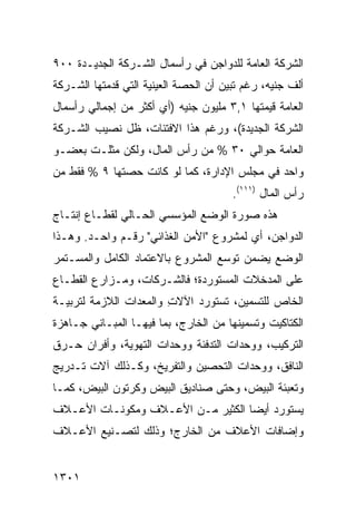 ‫ﺍﻟﺸﺭﻜﺔ ﺍﻟﻌﺎﻤﺔ ﻟﻠﺩﻭﺍﺠﻥ ﻓﻲ ﺭﺃﺴﻤﺎل ﺍﻟﺸـﺭﻜﺔ ﺍﻟﺠﺩﻴـﺩﺓ ٠٠٩‬
‫ﺃﻟﻑ ﺠﻨﻴﻪ، ﺭﻏﻡ ﺘﺒﻴﻥ ﺃﻥ ﺍﻟﺤﺼﺔ ﺍﻟﻌﻴﻨﻴﺔ ﺍﻟﺘﻲ ﻗﺩﻤﺘﻬﺎ ﺍﻟﺸـﺭﻜﺔ‬
‫ﺍﻟﻌﺎﻤﺔ ﻗﻴﻤﺘﻬﺎ ١,٣ ﻤﻠﻴﻭﻥ ﺠﻨﻴﻪ )ﺃﻱ ﺃﻜﺜﺭ ﻤﻥ ﺇﺠﻤﺎﻟﻲ ﺭﺃﺴﻤﺎل‬
‫ﺍﻟﺸﺭﻜﺔ ﺍﻟﺠﺩﻴﺩﺓ(، ﻭﺭﻏﻡ ﻫﺫﺍ ﺍﻻﻓﺘﺌﺎﺕ، ﻅل ﻨﺼﻴﺏ ﺍﻟﺸـﺭﻜﺔ‬
‫ﺍﻟﻌﺎﻤﺔ ﺤﻭﺍﻟﻲ ٠٣ % ﻤﻥ ﺭﺃﺱ ﺍﻟﻤﺎل، ﻭﻟﻜﻥ ﻤﺜﻠـﺕ ﺒﻌﻀـﻭ‬
‫ﻭﺍﺤﺩ ﻓﻲ ﻤﺠﻠﺱ ﺍﻹﺩﺍﺭﺓ، ﻜﻤﺎ ﻟﻭ ﻜﺎﻨﺕ ﺤﺼﺘﻬﺎ ٩ % ﻓﻘﻁ ﻤﻥ‬
                                       ‫ﺭﺃﺱ ﺍﻟﻤﺎل )١١١(.‬
‫ﻫﺫﻩ ﺼﻭﺭﺓ ﺍﻟﻭﻀﻊ ﺍﻟﻤﺅﺴﺴﻲ ﺍﻟﺤـﺎﻟﻲ ﻟﻘﻁـﺎﻉ ﺇﻨﺘـﺎﺝ‬
‫ﺍﻟﺩﻭﺍﺠﻥ، ﺃﻱ ﻟﻤﺸﺭﻭﻉ "ﺍﻷﻤﻥ ﺍﻟﻐﺫﺍﺌﻲ" ﺭﻗـﻡ ﻭﺍﺤـﺩ. ﻭﻫـﺫﺍ‬
‫ﺍﻟﻭﻀﻊ ﻴﻀ ‪‬ﻥ ﺘﻭ ‪‬ﻊ ﺍﻟﻤﺸﺭﻭﻉ ﺒﺎﻻﻋﺘﻤﺎﺩ ﺍﻟﻜﺎﻤل ﻭﺍﻟﻤﺴـﺘﻤﺭ‬
                                   ‫ﺴ‬     ‫ﻤ‬
‫ﻋﻠﻰ ﺍﻟﻤﺩﺨﻼﺕ ﺍﻟﻤﺴﺘﻭﺭﺩﺓ؛ ﻓﺎﻟﺸـﺭﻜﺎﺕ، ﻭﻤـﺯﺍﺭﻉ ﺍﻟﻘﻁـﺎﻉ‬
‫ﺍﻟﺨﺎﺹ ﻟﻠﺘﺴﻤﻴﻥ، ﺘﺴﺘﻭﺭﺩ ﺍﻵﻻﺕ ﻭﺍﻟﻤﻌﺩﺍﺕ ﺍﻟﻼﺯﻤﺔ ﻟﺘﺭﺒﻴـﺔ‬
                        ‫ِ‬
‫ﺍﻟﻜﺘﺎﻜﻴﺕ ﻭﺘﺴﻤﻴﻨﻬﺎ ﻤﻥ ﺍﻟﺨﺎﺭﺝ، ﺒﻤﺎ ﻓﻴﻬـﺎ ﺍﻟﻤﺒـﺎﻨﻲ ﺠـﺎﻫﺯﺓ‬
‫ﺍﻟﺘﺭﻜﻴﺏ، ﻭﻭﺤﺩﺍﺕ ﺍﻟﺘﺩﻓﺌﺔ ﻭﻭﺤﺩﺍﺕ ﺍﻟﺘﻬﻭﻴﺔ، ﻭﺃﻓﺭﺍﻥ ﺤـﺭﻕ‬
‫ﺍﻟﻨﺎﻓﻕ، ﻭﻭﺤﺩﺍﺕ ﺍﻟﺘﺤﺼﻴﻥ ﻭﺍﻟﺘﻔﺭﻴﺦ، ﻭﻜـﺫﻟﻙ ﺁﻻﺕ ﺘـﺩﺭﻴﺞ‬
‫ﻭﺘﻌﺒﺌﺔ ﺍﻟﺒﻴﺽ، ﻭﺤﺘﻰ ﺼﻨﺎﺩﻴﻕ ﺍﻟﺒﻴﺽ ﻭﻜﺭﺘﻭﻥ ﺍﻟﺒﻴﺽ، ﻜﻤـﺎ‬
‫ﻴﺴﺘﻭﺭﺩ ﺃﻴ ‪‬ﺎ ﺍﻟﻜﺜﻴﺭ ﻤـﻥ ﺍﻷﻋـﻼﻑ ﻭﻤﻜﻭﻨـﺎﺕ ﺍﻷﻋـﻼﻑ‬
                           ‫‪‬‬       ‫ﻀ‬
‫ﻭﺇﻀﺎﻓﺎﺕ ﺍﻷﻋﻼﻑ ﻤﻥ ﺍﻟﺨﺎﺭﺝ؛ ﻭﺫﻟﻙ ﻟﺘﺼـﻨﻴﻊ ﺍﻷﻋـﻼﻑ‬


‫١٠٣١‬
 