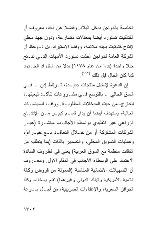 ‫ﺍﻟﺨﺎﺼﺔ ﺒﺎﻟﺩﻭﺍﺠﻥ ﺩﺍﺨل ﺍﻟﺒﻼﺩ. ﻭﻓﻀﻼ ﻋﻥ ﺫﻟﻙ، ﻤﻌﺭﻭﻑ ﺃﻥ‬
                 ‫ﹰ‬
‫ﺍﻟﻜﺘﺎﻜﻴﺕ ﺘﺴﺘﻭ ‪‬ﺩ ﺃﻴ ‪‬ﺎ ﺒﻤﻌﺩﻻﺕ ﻤﺘﺴﺎﺭﻋﺔ، ﻭﺩﻭﻥ ﺠﻬﺩ ﻤﺤﻠﻲ‬
                               ‫ﺭ ﻀ‬
‫ﻹﻨﺘﺎﺝ ﻜﺘﺎﻜﻴﺕ ﺒﺩﻴﻠﺔ ﻤﻼﺌﻤﺔ، ﻭﻭﻗﻑ ﺍﻻﺴﺘﻴﺭﺍﺩ، ﺒل ﻟـﻭﺤﻅ ﺃﻥ‬
                                        ‫ﹶ‬
‫ﺍﻟﺸﺭﻜﺔ ﺍﻟﻌﺎﻤﺔ ﻟﻠﺩﻭﺍﺠﻥ ﺃﺨﺫﺕ ﺘﺴﺘﻭﺭﺩ ﺍﻷﻤﻬﺎﺕ ﺍﻟﺘـﻲ ﺘﻨـﺘﺞ‬
‫ﺠﻴﻼ ﻭﺍﺤ ‪‬ﺍ )ﺒﺩ ‪‬ﺍ ﻤﻥ ﻋﺎﻡ ٨٧٩١( ﺒﺩﻻ ﻤﻥ ﺍﺴﺘﻴﺭﺍﺩ ﺍﻟﺠـﺩﻭﺩ‬
                   ‫ﹰ‬                 ‫ﺩ ﺀ‬          ‫ﹰ‬
                            ‫ﻜﻤﺎ ﻜﺎﻥ ﺍﻟﺤﺎل ﻗﺒل ﺫﻟﻙ )٢١١(.‬
‫ﺇﻥ ﺍﻟﺩﻋﻭﺓ ﻹﺩﺨﺎل ﻤﻨﺘﺠﺎﺕ ﺠﺩﻴـﺩﺓ، ﺘـﺭﺘﺒﻁ ﺇﺫﻥ ـ ﻓـﻲ‬
‫ﺍﻟﻨﺴﻕ ﺍﻟﺤﺎﻟﻲ ـ ﺒﺎﻟﺘﻭﺴﻊ ﻓـﻲ ﻤﺸـﺭﻭﻋﺎﺕ ﺘﺘﺄﻜـﺩ ﺘﺒﻌﻴﺘﻬـﺎ‬
‫ﻟﻠﺨﺎﺭﺝ، ﻤﻥ ﺤﻴﺙ ﺍﻟﻤﺩﺨﻼﺕ ﺍﻟﻤﻁﻠﻭﺒـﺔ. ﻭﻭﻓ ﹰـﺎ ﻟﻠﺴﻴﺎﺴـﺎﺕ‬
            ‫ﻘ‬
‫ﺍﻟﺤﺎﻟﻴﺔ، ﻴﺴﺘﻬﺩﻑ ﺃﻴ ‪‬ﺎ ﺃﻥ ﻴﺩﺍﺭ ﻗﺴـﻡ ﻜﺒﻴـﺭ ﻤـﻥ ﺍﻹﻨﺘـﺎﺝ‬
                                ‫ﻀ‬
‫ﺍﻟﺯﺭﺍﻋﻲ ﻏﻴﺭ ﺍﻟﺘﻘﻠﻴﺩﻱ ﺒﻭﺍﺴﻁﺔ ﺍﻷﺠﺎﻨـﺏ ﻤﺒﺎﺸـﺭﺓ )ﻋﺒـﺭ‬
‫ﺍﻟﺸﺭﻜﺎﺕ ﺍﻟﻤﺸﺘﺭﻜﺔ ﺃﻭ ﻤﻥ ﺨـﻼل ﺍﻟﺘﻌﺎﻗـﺩ ﻤـﻊ ﺨﺒـﺭﺍﺀ(،‬
‫ﻭﻋﻤﻠﻴﺎﺕ ﺍﻟﺘﺴﻭﻴﻕ ﺍﻟﻤﺤﻠﻲ، ﻭﺍﻟﺘﺼﺩﻴﺭ ﺒﺎﻟﺫﺍﺕ )ﺒﻤﺎ ﻴﺘﻁﻠﺒﻪ ﻤﻥ‬
‫ﺍﺘﻔﺎﻗﺎﺕ ﻤﻨﻅﻤﺔ ﻤﻊ ﺍﻟﺴﻭﻕ ﺍﻟﻌﺭﺒﻴﺔ( ﻴﻌﻨﻲ ﻓﻲ ﺍﻟﻅﺭﻭﻑ ﺍﻟﺴﺎﺌﺩﺓ‬
‫ﺍﻻﻋﺘﻤﺎﺩ ﻋﻠﻰ ﺍﻟﻭﺴﻁﺎﺀ ﺍﻷﺠﺎﻨﺏ ﻓﻲ ﺍﻟﻤﻘﺎﻡ ﺍﻷﻭل. ﻭﻤﻌـﺭﻭﻑ‬
‫ﺃﻥ ﺍﻟﺘﺴﻬﻴﻼﺕ ﺍﻻﺌﺘﻤﺎﻨﻴﺔ ﺍﻟﻤﻨﺎﺴﺒﺔ )ﺍﻟﻤﻤﻭﻟﺔ ﻤﻥ ﻗﺭﻭﺽ ﻭﻜﺎﻟﺔ‬
‫ﺍﻟﺘﻨﻤﻴﺔ ﺍﻷﻤﺭﻴﻜﻴﺔ ﻭﺍﻟﺒﻨﻙ ﺍﻟﺩﻭﻟﻲ ﻭﻏﻴﺭﻫﻤﺎ( ﺘﻘﺩﻡ ﺒﺴﺨﺎﺀ، ﻭﻜﺫﺍ‬
‫ﺍﻟﺤﻭﺍﻓﺯ ﺍﻟﺴﻌﺭﻴﺔ، ﻭﺍﻹﻋﻔﺎﺀﺍﺕ ﺍﻟﻀﺭﻴﺒﻴﺔ، ﻤﻥ ﺃﺠـل ﺴـﺭﻋﺔ‬


‫٢٠٣١‬
 