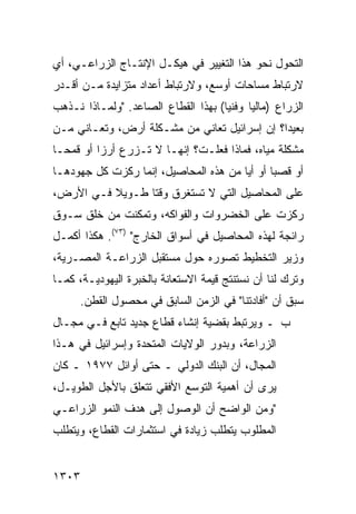 ‫ﺍﻟﺘﺤﻭل ﻨﺤﻭ ﻫﺫﺍ ﺍﻟﺘﻐﻴﻴﺭ ﻓﻲ ﻫﻴﻜـل ﺍﻹﻨﺘـﺎﺝ ﺍﻟﺯﺭﺍﻋـﻲ، ﺃﻱ‬
‫ﻻﺭﺘﺒﺎﻁ ﻤﺴﺎﺤﺎﺕ ﺃﻭﺴﻊ، ﻭﻻﺭﺘﺒﺎﻁ ﺃﻋﺩﺍﺩ ﻤﺘﺯﺍﻴﺩﺓ ﻤـﻥ ﺃﻗـﺩﺭ‬
‫ﺍﻟﺯﺭﺍﻉ )ﻤﺎﻟ ‪‬ﺎ ﻭﻓﻨ ‪‬ﺎ( ﺒﻬﺫﺍ ﺍﻟﻘﻁﺎﻉ ﺍﻟﺼﺎﻋﺩ. "ﻭﻟﻤـﺎﺫﺍ ﻨـﺫﻫﺏ‬
                                     ‫ﻴ‬      ‫ﻴ‬
‫ﺒﻌﻴ ‪‬ﺍ؟ ﺇﻥ ﺇﺴﺭﺍﺌﻴل ﺘﻌﺎﻨﻲ ﻤﻥ ﻤﺸـﻜﻠﺔ ﺃﺭﺽ، ﻭﺘﻌـﺎﻨﻲ ﻤـﻥ‬
                                              ‫ﺩ‬
‫ﻤﺸﻜﻠﺔ ﻤﻴﺎﻩ، ﻓﻤﺎﺫﺍ ﻓﻌﻠـﺕ؟ ﺇﻨﻬـﺎ ﻻ ﺘـﺯﺭﻉ ﺃﺭ ‪‬ﺍ ﺃﻭ ﻗﻤ ‪‬ـﺎ‬
  ‫ﺤ‬        ‫ﺯ‬
‫ﺃﻭ ﻗﺼ ‪‬ﺎ ﺃﻭ ﺃ ‪‬ﺎ ﻤﻥ ﻫﺫﻩ ﺍﻟﻤﺤﺎﺼﻴل، ﺇﻨﻤﺎ ﺭﻜﺯﺕ ﻜل ﺠﻬﻭﺩﻫـﺎ‬
                                       ‫ﻴ‬       ‫ﺒ‬
‫ﻋﻠﻰ ﺍﻟﻤﺤﺎﺼﻴل ﺍﻟﺘﻲ ﻻ ﺘﺴﺘﻐﺭﻕ ﻭﻗ ﹰﺎ ﻁـﻭﻴﻼ ﻓـﻲ ﺍﻷﺭﺽ،‬
          ‫ﹰ‬      ‫ﺘ‬
‫ﺭﻜﺯﺕ ﻋﻠﻰ ﺍﻟﺨﻀﺭﻭﺍﺕ ﻭﺍﻟﻔﻭﺍﻜﻪ، ﻭﺘﻤﻜﻨﺕ ﻤﻥ ﺨﻠﻕ ﺴـﻭﻕ‬
‫ﺭﺍﺌﺠﺔ ﻟﻬﺫﻩ ﺍﻟﻤﺤﺎﺼﻴل ﻓﻲ ﺃﺴﻭﺍﻕ ﺍﻟﺨﺎﺭﺝ" )٣٧(. ﻫﻜﺫﺍ ﺃﻜﻤـل‬
‫ﻭﺯﻴﺭ ﺍﻟﺘﺨﻁﻴﻁ ﺘﺼﻭﺭﻩ ﺤﻭل ﻤﺴﺘﻘﺒل ﺍﻟﺯﺭﺍﻋـﺔ ﺍﻟﻤﺼـﺭﻴﺔ،‬
‫ﻭﺘﺭﻙ ﻟﻨﺎ ﺃﻥ ﻨﺴﺘﻨﺘﺞ ﻗﻴﻤﺔ ﺍﻻﺴﺘﻌﺎﻨﺔ ﺒﺎﻟﺨﺒﺭﺓ ﺍﻟﻴﻬﻭﺩﻴـﺔ، ﻜﻤـﺎ‬
      ‫ﺴﺒﻕ ﺃﻥ "ﺃﻓﺎﺩﺘﻨﺎ" ﻓﻲ ﺍﻟﺯﻤﻥ ﺍﻟﺴﺎﺒﻕ ﻓﻲ ﻤﺤﺼﻭل ﺍﻟﻘﻁﻥ.‬
‫ﺏ ـ ﻭﻴﺭﺘﺒﻁ ﺒﻘﻀﻴﺔ ﺇﻨﺸﺎﺀ ﻗﻁﺎﻉ ﺠﺩﻴﺩ ﺘﺎﺒﻊ ﻓـﻲ ﻤﺠـﺎل‬
‫ﺍﻟﺯﺭﺍﻋﺔ، ﻭﺒﺩﻭﺭ ﺍﻟﻭﻻﻴﺎﺕ ﺍﻟﻤﺘﺤﺩﺓ ﻭﺇﺴﺭﺍﺌﻴل ﻓﻲ ﻫـﺫﺍ‬
‫ﺍﻟﻤﺠﺎل، ﺃﻥ ﺍﻟﺒﻨﻙ ﺍﻟﺩﻭﻟﻲ ـ ﺤﺘﻰ ﺃﻭﺍﺌل ٧٧٩١ ـ ﻜﺎﻥ‬
‫ﻴﺭﻯ ﺃﻥ ﺃﻫﻤﻴﺔ ﺍﻟﺘﻭﺴﻊ ﺍﻷﻓﻘﻲ ﺘﺘﻌﻠﻕ ﺒﺎﻷﺠل ﺍﻟﻁﻭﻴـل،‬
‫"ﻭﻤﻥ ﺍﻟﻭﺍﻀﺢ ﺃﻥ ﺍﻟﻭﺼﻭل ﺇﻟﻰ ﻫﺩﻑ ﺍﻟﻨﻤﻭ ﺍﻟﺯﺭﺍﻋـﻲ‬
‫ﺍﻟﻤﻁﻠﻭﺏ ﻴﺘﻁﻠﺏ ﺯﻴﺎﺩﺓ ﻓﻲ ﺍﺴﺘﺜﻤﺎﺭﺍﺕ ﺍﻟﻘﻁﺎﻉ، ﻭﻴﺘﻁﻠﺏ‬


‫٣٠٣١‬
 