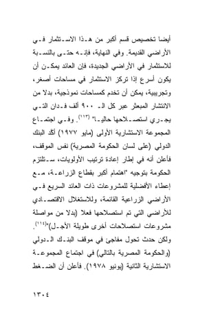 ‫ﺃﻴ ‪‬ﺎ ﺘﺨﺼﻴﺹ ﻗﺴﻡ ﺃﻜﺒﺭ ﻤﻥ ﻫـﺫﺍ ﺍﻻﺴـﺘﺜﻤﺎﺭ ﻓـﻲ‬
                                      ‫ﻀ‬
‫ﺍﻷﺭﺍﻀﻲ ﺍﻟﻘﺩﻴﻤﺔ. ﻭﻓﻲ ﺍﻟﻨﻬﺎﻴﺔ، ﻓﺈﻨـﻪ ﺤﺘـﻰ ﺒﺎﻟﻨﺴـﺒﺔ‬
‫ﻟﻼﺴﺘﺜﻤﺎﺭ ﻓﻲ ﺍﻷﺭﺍﻀﻲ ﺍﻟﺠﺩﻴﺩﺓ، ﻓﺈﻥ ﺍﻟﻌﺎﺌﺩ ﻴﻤﻜـﻥ ﺃﻥ‬
‫ﻴﻜﻭﻥ ﺃﺴﺭﻉ ﺇﺫﺍ ﺘﺭﻜﺯ ﺍﻻﺴﺘﺜﻤﺎﺭ ﻓﻲ ﻤﺴﺎﺤﺎﺕ ﺃﺼﻐ ‪،‬‬
 ‫ﺭ‬
‫ﻭﺘﺠﺭﻴﺒﻴﺔ، ﻴﻤﻜﻥ ﺃﻥ ﺘﺨﺩﻡ ﻜﻤﺴﺎﺤﺎﺕ ﻨﻤﻭﺫﺠﻴﺔ، ﺒﺩﻻ ﻤﻥ‬
   ‫ﹰ‬
‫ﺍﻻﻨﺘﺸﺎﺭ ﺍﻟﻤﺒﻌﺜﺭ ﻋﺒﺭ ﻜل ﺍﻟـ ٠٠٩ ﺃﻟﻑ ﻓـﺩﺍﻥ ﺍﻟﺘـﻲ‬
‫ﻴﺠـﺭﻱ ﺍﺴﺘﺼـﻼﺤﻬﺎ ﺤﺎﻟﻴـﺎ" )٣١١(. ﻭﻓـﻲ ﺍﺠﺘﻤـﺎﻉ‬
  ‫ـ‬      ‫ـ‬            ‫‪‬ـ‬        ‫ـ‬       ‫ـ‬
‫ﺍﻟﻤﺠﻤﻭﻋﺔ ﺍﻻﺴﺘﺸﺎﺭﻴﺔ ﺍﻷﻭﻟﻰ )ﻤﺎﻴﻭ ٧٧٩١( ﺃ ﱠﺩ ﺍﻟﺒﻨﻙ‬
       ‫ﻜ‬
‫ﺍﻟﺩﻭﻟﻲ )ﻋﻠﻰ ﻟﺴﺎﻥ ﺍﻟﺤﻜﻭﻤﺔ ﺍﻟﻤﺼﺭﻴﺔ( ﻨﻔﺱ ﺍﻟﻤﻭﻗﻑ،‬
‫ﻓﺄﻋﻠﻥ ﺃﻨﻪ ﻓﻲ ﺇﻁﺎﺭ ﺇﻋﺎﺩﺓ ﺘﺭﺘﻴﺏ ﺍﻷﻭﻟﻭﻴﺎﺕ، ﺴـﺘﻠﺘﺯﻡ‬
‫ﺍﻟﺤﻜﻭﻤﺔ ﺒﺘﻭﺠﻴﻪ "ﺍﻫﺘﻤﺎﻡ ﺃﻜﺒﺭ ﺒﻘﻁﺎﻉ ﺍﻟﺯﺭﺍﻋـﺔ، ﻤـﻊ‬
‫ﺇﻋﻁﺎﺀ ﺍﻷﻓﻀﻠﻴﺔ ﻟﻠﻤﺸﺭﻭﻋﺎﺕ ﺫﺍﺕ ﺍﻟﻌﺎﺌﺩ ﺍﻟﺴﺭﻴﻊ ﻓـﻲ‬
‫ﺍﻷﺭﺍﻀﻲ ﺍﻟﺯﺭﺍﻋﻴﺔ ﺍﻟﻘﺎﺌﻤﺔ، ﻭﻟﻼﺴﺘﻐﻼل ﺍﻻﻗﺘﺼـﺎﺩﻱ‬
‫ﻟﻸﺭﺍﻀﻲ ﺍﻟﺘﻲ ﺘﻡ ﺍﺴﺘﺼﻼﺤﻬﺎ ﻓﻌﻼ )ﺒﺩﻻ ﻤﻥ ﻤﻭﺍﺼﻠﺔ‬
          ‫ﹰ‬    ‫ﹰ‬
‫ﻤﺸﺭﻭﻋﺎﺕ ﺍﺴﺘﺼﻼﺤﺎﺕ ﺃﺨﺭﻯ ﻁﻭﻴﻠﺔ ﺍﻷﺠـل(")٤١١(.‬
‫ﻭﻟﻜﻥ ﺤﺩﺙ ﺘﺤﻭل ﻤﻔﺎﺠﺊ ﻓﻲ ﻤﻭﻗﻑ ﺍﻟﺒﻨـﻙ ﺍﻟـﺩﻭﻟﻲ‬
‫)ﻭﺍﻟﺤﻜﻭﻤﺔ ﺍﻟﻤﺼﺭﻴﺔ ﺒﺎﻟﺘﺎﻟﻲ( ﻓﻲ ﺍﺠﺘﻤﺎﻉ ﺍﻟﻤﺠﻤﻭﻋـﺔ‬
‫ﺍﻻﺴﺘﺸﺎﺭﻴﺔ ﺍﻟﺜﺎﻨﻴﺔ )ﻴﻭﻨﻴﻭ ٨٧٩١(. ﻓﺄﻋﻠﻥ ﺃﻥ ﺍﻟﻀـﻐﻁ‬


‫٤٠٣١‬
 