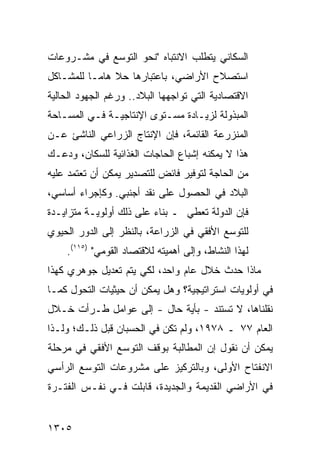 ‫ﺍﻟﺴﻜﺎﻨﻲ ﻴﺘﻁﻠﺏ ﺍﻻﻨﺘﺒﺎﻩ "ﻨﺤﻭ ﺍﻟﺘﻭﺴﻊ ﻓﻲ ﻤﺸـﺭﻭﻋﺎﺕ‬
‫ﺍﺴﺘﺼﻼﺡ ﺍﻷﺭﺍﻀﻲ، ﺒﺎﻋﺘﺒﺎﺭﻫﺎ ﺤﻼ ﻫﺎ ‪‬ـﺎ ﻟﻠﻤﺸـﺎﻜل‬
           ‫ﹰ ﻤ‬
‫ﺍﻻﻗﺘﺼﺎﺩﻴﺔ ﺍﻟﺘﻲ ﺘﻭﺍﺠﻬﻬﺎ ﺍﻟﺒﻼﺩ.. ﻭﺭﻏﻡ ﺍﻟﺠﻬﻭﺩ ﺍﻟﺤﺎﻟﻴﺔ‬
‫ﺍﻟﻤﺒﺫﻭﻟﺔ ﻟﺯﻴـﺎﺩﺓ ﻤﺴـﺘﻭﻯ ﺍﻹﻨﺘﺎﺠﻴـﺔ ﻓـﻲ ﺍﻟﻤﺴـﺎﺤﺔ‬
‫ﺍﻟﻤﻨﺯﺭﻋﺔ ﺍﻟﻘﺎﺌﻤﺔ، ﻓﺈﻥ ﺍﻹﻨﺘﺎﺝ ﺍﻟﺯﺭﺍﻋﻲ ﺍﻟﻨﺎﺸﺊ ﻋـﻥ‬
‫ﻫﺫﺍ ﻻ ﻴﻤﻜﻨﻪ ﺇﺸﺒﺎﻉ ﺍﻟﺤﺎﺠﺎﺕ ﺍﻟﻐﺫﺍﺌﻴﺔ ﻟﻠﺴﻜﺎﻥ، ﻭﺩﻋـﻙ‬
‫ﻤﻥ ﺍﻟﺤﺎﺠﺔ ﻟﺘﻭﻓﻴﺭ ﻓﺎﺌﺽ ﻟﻠﺘﺼﺩﻴﺭ ﻴﻤﻜﻥ ﺃﻥ ﺘﻌﺘﻤﺩ ﻋﻠﻴﻪ‬
‫ﺍﻟﺒﻼﺩ ﻓﻲ ﺍﻟﺤﺼﻭل ﻋﻠﻰ ﻨﻘﺩ ﺃﺠﻨﺒﻲ. ﻭﻜﺈﺠﺭﺍﺀ ﺃﺴﺎﺴﻲ،‬
                                        ‫‪‬‬
‫ﻓﺈﻥ ﺍﻟﺩﻭﻟﺔ ﺘﻌﻁﻲ ـ ﺒﻨﺎﺀ ﻋﻠﻰ ﺫﻟﻙ ﺃﻭﻟﻭﻴـﺔ ﻤﺘﺯﺍﻴـﺩﺓ‬
‫ﻟﻠﺘﻭﺴﻊ ﺍﻷﻓﻘﻲ ﻓﻲ ﺍﻟﺯﺭﺍﻋﺔ، ﺒﺎﻟﻨﻅﺭ ﺇﻟﻰ ﺍﻟﺩﻭﺭ ﺍﻟﺤﻴﻭﻱ‬
    ‫ﻟﻬﺫﺍ ﺍﻟﻨﺸﺎﻁ، ﻭﺇﻟﻰ ﺃﻫﻤﻴﺘﻪ ﻟﻼﻗﺘﺼﺎﺩ ﺍﻟﻘﻭﻤﻲ" )٥١١(.‬
‫ﻤﺎﺫﺍ ﺤﺩﺙ ﺨﻼل ﻋﺎﻡ ﻭﺍﺤﺩ، ﻟﻜﻲ ﻴﺘﻡ ﺘﻌﺩﻴل ﺠﻭﻫﺭﻱ ﻜﻬﺫﺍ‬
‫ﻓﻲ ﺃﻭﻟﻭﻴﺎﺕ ﺍﺴﺘﺭﺍﺘﻴﺠﻴﺔ؟ ﻭﻫل ﻴﻤﻜﻥ ﺃﻥ ﺤﻴﺜﻴﺎﺕ ﺍﻟﺘﺤﻭل ﻜﻤـﺎ‬
‫ﻨﻘﻠﻨﺎﻫﺎ، ﻻ ﺘﺴﺘﻨﺩ - ﺒﺄ ‪‬ﺔ ﺤﺎل - ﺇﻟﻰ ﻋﻭﺍﻤل ﻁـﺭﺃﺕ ﺨـﻼل‬
                            ‫ﻴ‬
‫ﺍﻟﻌﺎﻡ ٧٧ ـ ٨٧٩١، ﻭﻟﻡ ﺘﻜﻥ ﻓﻲ ﺍﻟﺤﺴﺒﺎﻥ ﻗﺒل ﺫﻟـﻙ؛ ﻭﻟـﺫﺍ‬
‫ﻴﻤﻜﻥ ﺃﻥ ﻨﻘﻭل ﺇﻥ ﺍﻟﻤﻁﺎﻟﺒﺔ ﺒﻭﻗﻑ ﺍﻟﺘﻭﺴﻊ ﺍﻷﻓﻘﻲ ﻓﻲ ﻤﺭﺤﻠﺔ‬
‫ﺍﻻﻨﻔﺘﺎﺡ ﺍﻷﻭﻟﻰ، ﻭﺒﺎﻟﺘﺭﻜﻴﺯ ﻋﻠﻰ ﻤﺸﺭﻭﻋﺎﺕ ﺍﻟﺘﻭﺴﻊ ﺍﻟﺭﺃﺴﻲ‬
‫ﻓﻲ ﺍﻷﺭﺍﻀﻲ ﺍﻟﻘﺩﻴﻤﺔ ﻭﺍﻟﺠﺩﻴﺩﺓ، ﻗﺎﺒﻠﺕ ﻓـﻲ ﻨﻔـﺱ ﺍﻟﻔﺘـﺭﺓ‬


‫٥٠٣١‬
 