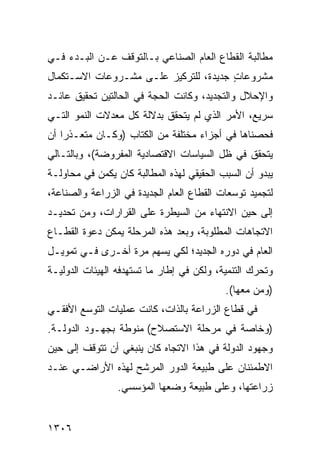 ‫ﻤﻁﺎﻟﺒﺔ ﺍﻟﻘﻁﺎﻉ ﺍﻟﻌﺎﻡ ﺍﻟﺼﻨﺎﻋﻲ ﺒـﺎﻟﺘﻭﻗﻑ ﻋـﻥ ﺍﻟﺒـﺩﺀ ﻓـﻲ‬
‫ﻤﺸﺭﻭﻋﺎﺕ ﺠﺩﻴﺩﺓ، ﻟﻠﺘﺭﻜﻴﺯ ﻋﻠـﻰ ﻤﺸـﺭﻭﻋﺎﺕ ﺍﻻﺴـﺘﻜﻤﺎل‬
                                       ‫ٍ‬
‫ﻭﺍﻹﺤﻼل ﻭﺍﻟﺘﺠﺩﻴﺩ، ﻭﻜﺎﻨﺕ ﺍﻟﺤﺠﺔ ﻓﻲ ﺍﻟﺤﺎﻟﺘﻴﻥ ﺘﺤﻘﻴﻕ ﻋﺎﺌـﺩ‬
‫ﺴﺭﻴﻊ، ﺍﻷﻤﺭ ﺍﻟﺫﻱ ﻟﻡ ﻴﺘﺤﻘﻕ ﺒﺩﻻﻟﺔ ﻜل ﻤﻌﺩﻻﺕ ﺍﻟﻨﻤﻭ ﺍﻟﺘـﻲ‬
‫ﻓﺤﺼﻨﺎﻫﺎ ﻓﻲ ﺃﺠﺯﺍﺀ ﻤﺨﺘﻠﻔﺔ ﻤﻥ ﺍﻟﻜﺘﺎﺏ )ﻭﻜـﺎﻥ ﻤﺘﻌـﺫ ‪‬ﺍ ﺃﻥ‬
    ‫ﺭ‬
‫ﻴﺘﺤﻘﻕ ﻓﻲ ﻅل ﺍﻟﺴﻴﺎﺴﺎﺕ ﺍﻻﻗﺘﺼﺎﺩﻴﺔ ﺍﻟﻤﻔﺭﻭﻀﺔ(، ﻭﺒﺎﻟﺘـﺎﻟﻲ‬
‫ﻴﺒﺩﻭ ﺃﻥ ﺍﻟﺴﺒﺏ ﺍﻟﺤﻘﻴﻘﻲ ﻟﻬﺫﻩ ﺍﻟﻤﻁﺎﻟﺒﺔ ﻜﺎﻥ ﻴﻜﻤﻥ ﻓﻲ ﻤﺤﺎﻭﻟـﺔ‬
‫ﻟﺘﺠﻤﻴﺩ ﺘﻭﺴﻌﺎﺕ ﺍﻟﻘﻁﺎﻉ ﺍﻟﻌﺎﻡ ﺍﻟﺠﺩﻴﺩﺓ ﻓﻲ ﺍﻟﺯﺭﺍﻋﺔ ﻭﺍﻟﺼﻨﺎﻋﺔ،‬
‫ﺇﻟﻰ ﺤﻴﻥ ﺍﻻﻨﺘﻬﺎﺀ ﻤﻥ ﺍﻟﺴﻴﻁﺭﺓ ﻋﻠﻰ ﺍﻟﻘﺭﺍﺭﺍﺕ، ﻭﻤﻥ ﺘﺤﺩﻴـﺩ‬
‫ﺍﻻﺘﺠﺎﻫﺎﺕ ﺍﻟﻤﻁﻠﻭﺒﺔ، ﻭﺒﻌﺩ ﻫﺫﻩ ﺍﻟﻤﺭﺤﻠﺔ ﻴﻤﻜﻥ ﺩﻋﻭﺓ ﺍﻟﻘﻁـﺎﻉ‬
‫ﺍﻟﻌﺎﻡ ﻓﻲ ﺩﻭﺭﻩ ﺍﻟﺠﺩﻴﺩ؛ ﻟﻜﻲ ﻴﺴﻬﻡ ﻤﺭﺓ ﺃﺨـﺭﻯ ﻓـﻲ ﺘﻤﻭﻴـل‬
‫ﻭﺘﺤﺭﻙ ﺍﻟﺘﻨﻤﻴﺔ، ﻭﻟﻜﻥ ﻓﻲ ﺇﻁﺎﺭ ﻤﺎ ﺘﺴﺘﻬﺩﻓﻪ ﺍﻟﻬﻴﺌﺎﺕ ﺍﻟﺩﻭﻟﻴـﺔ‬
                                           ‫)ﻭﻤﻥ ﻤﻌﻬﺎ(.‬
‫ﻓﻲ ﻗﻁﺎﻉ ﺍﻟﺯﺭﺍﻋﺔ ﺒﺎﻟﺫﺍﺕ، ﻜﺎﻨﺕ ﻋﻤﻠﻴﺎﺕ ﺍﻟﺘﻭﺴﻊ ﺍﻷﻓﻘـﻲ‬
‫)ﻭﺨﺎﺼﺔ ﻓﻲ ﻤﺭﺤﻠﺔ ﺍﻻﺴﺘﺼﻼﺡ( ﻤﻨﻭﻁﺔ ﺒﺠﻬـﻭﺩ ﺍﻟﺩﻭﻟـﺔ.‬
‫ﻭﺠﻬﻭﺩ ﺍﻟﺩﻭﻟﺔ ﻓﻲ ﻫﺫﺍ ﺍﻻﺘﺠﺎﻩ ﻜﺎﻥ ﻴﻨﺒﻐﻲ ﺃﻥ ﺘﺘﻭﻗﻑ ﺇﻟﻰ ﺤﻴﻥ‬
‫ﺍﻻﻁﻤﺌﻨﺎﻥ ﻋﻠﻰ ﻁﺒﻴﻌﺔ ﺍﻟﺩﻭﺭ ﺍﻟﻤﺭﺸﺢ ﻟﻬﺫﻩ ﺍﻷﺭﺍﻀـﻲ ﻋﻨـﺩ‬
                 ‫ﺯﺭﺍﻋﺘﻬﺎ، ﻭﻋﻠﻰ ﻁﺒﻴﻌﺔ ﻭﻀﻌﻬﺎ ﺍﻟﻤﺅﺴﺴﻲ.‬


‫٦٠٣١‬
 