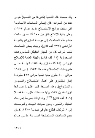 ‫• ﻭﻗﺩ ﺤﺴﻤﺕ ﻫﺫﻩ ﺍﻟﻘﻀﻴﺔ )ﻜﻐﻴﺭﻫﺎ ﻤﻥ ﺍﻟﻘﻀﺎﻴﺎ( ﻋﺒـﺭ‬
‫ﻋﺩﺩ ﻤﻥ ﺍﻟﺴﻨﻭﺍﺕ. ﻜﺎﻥ ﺇﺠﻤﺎﻟﻲ ﺍﻟﻤﺴﺎﺤﺎﺕ ﺍﻹﺠﻤﺎﻟﻴـﺔ‬
‫ﺍﻟﺘﻲ ﺩﺨﻠﺕ ﺒﺭﺍﻤﺞ ﺍﻻﺴﺘﺼﻼﺡ ﻤﻨـﺫ ﻋـﺎﻡ ٢٥٩١،‬
‫ﻭﺤﺘﻰ ﺒﺩﺍﻴﺔ ﺍﻻﻨﻔﺘﺎﺡ ﺃﻜﺜﺭ ﻤﻥ ٠٠٩ ﺃﻟﻑ ﻓﺩﺍﻥ. ﺴﻠﻤﺕ‬
‫ﻤﻌﻅﻡ ﻫﺫﻩ ﺍﻟﻤﺴﺎﺤﺎﺕ ﺇﻟﻰ ﻤﺅﺴﺴﺔ ﺍﺴﺘﺯﺭﺍﻉ ﻭﺘﻨﻤﻴـﺔ‬
‫ﺍﻷﺭﺍﻀﻲ )٣٧٧ ﺃﻟﻑ ﻓﺩﺍﻥ(، ﻭﺒﻘﻴﺕ ﺒﻌﺽ ﺍﻟﻤﺴﺎﺤﺎﺕ‬
‫ﺘﺤﺕ ﺇﺸﺭﺍﻑ ﻜل ﻤﻥ ﺍﻟﺠﻬﺎﺯ ﺍﻟﺘﻨﻔﻴﺫﻱ ﻟﻠﻤﺸـﺭﻭﻋﺎﺕ‬
‫ﺍﻟﺼﺤﺭﺍﻭﻴﺔ )١٨ ﺃﻟﻑ ﻓﺩﺍﻥ( ﻭﺍﻟﻬﻴﺌﺔ ﺍﻟﻌﺎﻤﺔ ﻟﻺﺼﻼﺡ‬
‫ﺍﻟﺯﺭﺍﻋﻲ )٨٥ ﺃﻟﻑ ﻓﺩﺍﻥ(. ﻭﻗﺩ ﺃﻨﻔﻘﺕ ﺍﻟﺩﻭﻟـﺔ ﻋﻠـﻰ‬
‫ﻤﺸﺭﻭﻋﺎﺕ ﺍﻻﺴﺘﺼﻼﺡ ﻫﺫﻩ ﻤﻨﺫ ٣٥٩١ ﺇﻟـﻰ ٤٧٩١‬
‫ﺤﻭﺍﻟﻲ ٠٠٦ ﻤﻠﻴﻭﻥ ﺠﻨﻴﻪ )ﻤﻨﻬﺎ ﺤﻭﺍﻟﻲ ٥٥٤ ﻤﻠﻴﻭ ﹰـﺎ‬
  ‫ﻨ‬
‫ﺇﻨﻔﺎﻕ ﺍﺴﺘﺜﻤﺎﺭﻱ ﻋﻠﻰ ﺃﻋﻤﺎل ﺍﻻﺴﺘﺼﻼﺡ ﻭﺍﻟﺘﻌﻤﻴـﺭ‬
‫ﻭﺍﻻﺴﺘﺯﺭﺍﻉ(. ﻭﻫﺫﻩ ﺍﻟﻤﺴﺎﺤﺔ ﻜﺎﻥ ﺃﻏﻠﺒﻬـﺎ ﺼـﺎﻟ ‪‬ﺎ‬
 ‫ﺤ‬
‫ﻟﻠﺯﺭﺍﻋﺔ، ﺒل ﻜﺎﻨﺕ ﺒﻴﻨﻬﺎ ﻤﺴﺎﺤﺎﺕ ﻤﻨﺯﺭﻋـﺔ ﻓﻌـﻼ‬
‫ﹰ‬
‫)٦٠٥ ﺃﻟﻑ ﻓﺩﺍﻥ( )٦١١(. ﻭﻗﺩ ﺘﻭﺍﻟﺕ ﺒﺴﺭﻋﺔ ﺇﺠﺭﺍﺀﺍﺕ‬
‫ﺍﻟﺘﻤﻠﻴﻙ ﻭﺍﻟﺘﺄﺠﻴﺭ، ﻭﺤﻴﻥ ﺘﺤﻭﻟﺕ ﺍﻟﻬﻴﺌﺎﺕ ﻭﺍﻟﻤﺅﺴﺴﺎﺕ‬
‫ﺇﻟﻰ ٨ ﺸﺭﻜﺎﺕ ﻗﻁﺎﻉ ﻋﺎﻡ ﻓﻲ ﻨﻬﺎﻴـﺔ ٥٧٩١، ﻜـﺎﻥ‬
‫ﺤﺠﻡ ﺍﻟﻤﺴﺎﺤﺎﺕ ﺍﻟﻤﺴﺘﺼﻠﺤﺔ ﺍﻟﻤﺴـﻠﻤﺔ ﻋﻠـﻰ ﻫـﺫﻩ‬


‫٧٠٣١‬
 