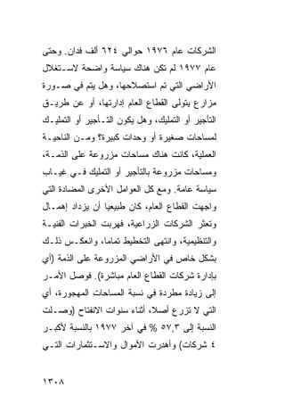 ‫ﺍﻟﺸﺭﻜﺎﺕ ﻋﺎﻡ ٦٧٩١ ﺤﻭﺍﻟﻲ ٤٢٦ ﺃﻟﻑ ﻓﺩﺍﻥ. ﻭﺤﺘﻰ‬
‫ﻋﺎﻡ ٧٧٩١ ﻟﻡ ﺘﻜﻥ ﻫﻨﺎﻙ ﺴﻴﺎﺴﺔ ﻭﺍﻀﺤﺔ ﻻﺴـﺘﻐﻼل‬
‫ﺍﻷﺭﺍﻀﻲ ﺍﻟﺘﻲ ﺘﻡ ﺍﺴﺘﺼﻼﺤﻬﺎ، ﻭﻫل ﻴﺘﻡ ﻓﻲ ﺼـﻭﺭﺓ‬
‫ﻤﺯﺍﺭﻉ ﻴﺘﻭﻟﻰ ﺍﻟﻘﻁﺎﻉ ﺍﻟﻌﺎﻡ ﺇﺩﺍﺭﺘﻬﺎ، ﺃﻭ ﻋﻥ ﻁﺭﻴـﻕ‬
‫ﺍﻟﺘﺄﺠﻴﺭ ﺃﻭ ﺍﻟﺘﻤﻠﻴﻙ، ﻭﻫل ﻴﻜﻭﻥ ﺍﻟﺘـﺄﺠﻴﺭ ﺃﻭ ﺍﻟﺘﻤﻠﻴـﻙ‬
‫ﻟﻤﺴﺎﺤﺎﺕ ﺼﻐﻴﺭﺓ ﺃﻭ ﻭﺤﺩﺍﺕ ﻜﺒﻴﺭﺓ؟ ﻭﻤـﻥ ﺍﻟﻨﺎﺤﻴـﺔ‬
‫ﺍﻟﻌﻤﻠﻴﺔ، ﻜﺎﻨﺕ ﻫﻨﺎﻙ ﻤﺴﺎﺤﺎﺕ ﻤﺯﺭﻭﻋﺔ ﻋﻠﻰ ﺍﻟﺫﻤـﺔ،‬
‫ﻭﻤﺴﺎﺤﺎﺕ ﻤﺯﺭﻭﻋﺔ ﺒﺎﻟﺘﺄﺠﻴﺭ ﺃﻭ ﺍﻟﺘﻤﻠﻴﻙ ﻓـﻲ ﻏﻴـﺎﺏ‬
‫ﺴﻴﺎﺴﺔ ﻋﺎﻤﺔ. ﻭﻤﻊ ﻜل ﺍﻟﻌﻭﺍﻤل ﺍﻷﺨﺭﻯ ﺍﻟﻤﻀﺎﺩﺓ ﺍﻟﺘﻲ‬
‫ﻭﺍﺠﻬﺕ ﺍﻟﻘﻁﺎﻉ ﺍﻟﻌﺎﻡ، ﻜﺎﻥ ﻁﺒﻴﻌ ‪‬ﺎ ﺃﻥ ﻴﺯﺩﺍﺩ ﺇﻫﻤـﺎل‬
                 ‫ﻴ‬
‫ﻭﺘﻌﺜﺭ ﺍﻟﺸﺭﻜﺎﺕ ﺍﻟﺯﺭﺍﻋﻴﺔ، ﻓﻬﺭﺒﺕ ﺍﻟﺨﺒﺭﺍﺕ ﺍﻟﻔﻨﻴـﺔ‬
‫ﻭﺍﻟﺘﻨﻅﻴﻤﻴﺔ، ﻭﺍﻨﺘﻬﻰ ﺍﻟﺘﺨﻁﻴﻁ ﺘﻤﺎ ‪‬ﺎ، ﻭﺍﻨﻌﻜـﺱ ﺫﻟـﻙ‬
               ‫ﻤ‬
‫ﺒﺸﻜل ﺨﺎﺹ ﻓﻲ ﺍﻷﺭﺍﻀﻲ ﺍﻟﻤﺯﺭﻭﻋﺔ ﻋﻠﻰ ﺍﻟﺫﻤﺔ )ﺃﻱ‬
‫ﺒﺈﺩﺍﺭﺓ ﺸﺭﻜﺎﺕ ﺍﻟﻘﻁﺎﻉ ﺍﻟﻌﺎﻡ ﻤﺒﺎﺸﺭﺓ(. ﻓﻭﺼل ﺍﻷﻤـﺭ‬
‫‪‬‬
‫ﺇﻟﻰ ﺯﻴﺎﺩﺓ ﻤﻁﺭﺩﺓ ﻓﻲ ﻨﺴﺒﺔ ﺍﻟﻤﺴﺎﺤﺎﺕ ﺍﻟﻤﻬﺠﻭﺭﺓ، ﺃﻱ‬
‫ﺍﻟﺘﻲ ﻻ ﺘﺯﺭﻉ ﺃﺼ ﹰ، ﺃﺜﻨﺎﺀ ﺴﻨﻭﺍﺕ ﺍﻻﻨﻔﺘﺎﺡ )ﻭﺼـﻠﺕ‬
                            ‫ﻼ‬
‫ﺍﻟﻨﺴﺒﺔ ﺇﻟﻰ ٣,٧٥ % ﻓﻲ ﺁﺨﺭ ٧٧٩١ ﺒﺎﻟﻨﺴﺒﺔ ﻷﻜﺒـﺭ‬
‫٤ ﺸﺭﻜﺎﺕ( ﻭﺃﻫ ِﺭﺕ ﺍﻷﻤﻭﺍل ﻭﺍﻻﺴـﺘﺜﻤﺎﺭﺍﺕ ﺍﻟﺘـﻲ‬
                            ‫ﺩ‬


‫٨٠٣١‬
 