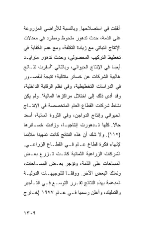 ‫ﺃﻨﻔﻘﺕ ﻓﻲ ﺍﺴﺘﺼﻼﺤﻬﺎ. ﻭﺒﺎﻟﻨﺴﺒﺔ ﻟﻸﺭﺍﻀﻲ ﺍﻟﻤﺯﺭﻭﻋﺔ‬
‫ﻋﻠﻰ ﺍﻟﺫﻤﺔ، ﺤﺩﺙ ﺘﺩﻫﻭﺭ ﻤﻠﺤﻭﻅ ﻭﻤﻁﺭﺩ ﻓﻲ ﻤﻌﺩﻻﺕ‬
‫ﺍﻹﻨﺘﺎﺝ ﺍﻟﻨﺒﺎﺘﻲ ﻤﻊ ﺯﻴﺎﺩﺓ ﺍﻟﺘﻜﻠﻔﺔ، ﻭﻤﻊ ﻋﺩﻡ ﺍﻟﻜﻔﺎﻴﺔ ﻓﻲ‬
‫ﺘﺨﻁﻴﻁ ﺍﻟﺘﺭﻜﻴﺏ ﺍﻟﻤﺤﺼﻭﻟﻲ، ﻭﺤﺩﺙ ﺘﺩﻫﻭﺭ ﻤﺘﺯﺍﻴـﺩ‬
‫ﺃﻴ ‪‬ﺎ ﻓﻲ ﺍﻹﻨﺘﺎﺝ ﺍﻟﺤﻴﻭﺍﻨﻲ، ﻭﺒﺎﻟﺘﺎﻟﻲ "ﺃﺴﻔﺭﺕ ﻨﺘـﺎﺌﺞ‬
                                            ‫ﻀ‬
‫ﻏﺎﻟﺒﻴﺔ ﺍﻟﺸﺭﻜﺎﺕ ﻋﻥ ﺨﺴﺎﺌﺭ ﻤﺘﺘﺎﻟﻴﺔ؛ ﻨﺘﻴﺠﺔ ﻟﻠﻘﺼـﻭﺭ‬
                       ‫‪‬‬
‫ﻓﻲ ﺍﻟﺩﺭﺍﺴﺎﺕ ﺍﻟﺘﺨﻁﻴﻁﻴﺔ، ﻭﻓﻲ ﹸﻅﻡ ﺍﻟﺭﻗﺎﺒﺔ ﺍﻟﺩﺍﺨﻠﻴﺔ،‬
                    ‫ﻨ‬
‫ﻭﻗﺩ ﺃ ‪‬ﻯ ﺫﻟﻙ ﺇﻟﻰ ﺍﺨﺘﻼل ﻤﺭﺍﻜﺯﻫﺎ ﺍﻟﻤﺎﻟﻴﺔ". ﻭﻟﻡ ﻴﻜﻥ‬
                                         ‫ﺩ‬
‫ﻨﺸﺎﻁ ﺸﺭﻜﺎﺕ ﺍﻟﻘﻁﺎﻉ ﺍﻟﻌﺎﻡ ﺍﻟﻤﺘﺨﺼﺼﺔ ﻓﻲ ﺍﻹﻨﺘـﺎﺝ‬
‫ﺍﻟﺤﻴﻭﺍﻨﻲ ﻭﺇﻨﺘﺎﺝ ﺍﻟﺩﻭﺍﺠﻥ، ﻭﻓﻲ ﺍﻟﺜﺭﻭﺓ ﺍﻟﻤﺎﺌﻴﺔ، ﺃﺴﻌﺩ‬
‫ﺤﺎﻻ. ﻜﻠﻬﺎ ﺘـﺩﻫﻭﺭﺕ ﺇﻨﺘﺎﺠ ‪‬ـﺎ، ﻭﺯﺍﺩﺕ ﺨﺴـﺎﺌﺭﻫﺎ‬
                  ‫ﻴ‬                     ‫ﹰ‬
‫)٧١١(. ﻭﻻ ﺸﻙ ﺃﻥ ﻫﺫﻩ ﺍﻟﻨﺘﺎﺌﺞ ﻜﺎﻨﺕ ﺘﻤﻬﻴ ‪‬ﺍ ﻤﻼﺌ ‪‬ﺎ‬
 ‫ﻤ‬      ‫ﺩ‬
‫ﻹﻨﻬﺎﺀ ﻓﻜﺭﺓ ﻗﻁﺎﻉ ﻋـﺎﻡ ﻓـﻲ ﺍﻟﻘﻁـﺎﻉ ﺍﻟﺯﺭﺍﻋـﻲ.‬
‫ﺍﻟﺸﺭﻜﺎﺕ ﺍﻟﺯﺭﺍﻋﻴﺔ ﺍﻟﺜﻤﺎﻨﻴﺔ ﻜﺎﻨـﺕ ﺘـﺯﺭﻉ ﺒﻌـﺽ‬
‫ﺍﻟﻤﺴﺎﺤﺎﺕ ﻋﻠﻰ ﺍﻟﺫﻤﺔ، ﻭﺘﺅﺠﺭ ﺒﻌـﺽ ﺍﻟﻤﺴـﺎﺤﺎﺕ،‬
‫ﻭﺘﻤﻠﻙ ﺍﻟﺒﻌﺽ ﺍﻵﺨﺭ. ﻭﻭﻓ ﹰـﺎ ﻟﻠﺘﻭﺠﻴﻬـﺎﺕ ﺍﻟﺩﻭﻟﻴـﺔ‬
                      ‫ﻘ‬
‫ﺍﻟﻤﺩﻋﻤﺔ ﺒﻬﺫﻩ ﺍﻟﻨﺘﺎﺌﺞ ﺘﻘـﺭﺭ ﺍﻟﺘﻭﺴـﻊ ﻓـﻲ ﺍﻟﺘـﺄﺠﻴﺭ‬
‫ﻭﺍﻟﺘﻤﻠﻴﻙ، ﻭﺃﻋﻠﻥ ﺭﺴﻤ ‪‬ﺎ ﻓـﻲ ﻋـﺎﻡ ٧٧٩١ )ﺨـﺎﺭﺝ‬
                      ‫ﻴ‬


‫٩٠٣١‬
 