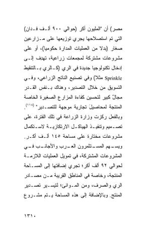 ‫ﻤﺼﺭ( ﺃﻥ "ﺍﻟﻤﻠﻴﻭﻥ ﺃﻜﺭ )ﺤﻭﺍﻟﻲ ٠٠٩ ﺃﻟـﻑ ﻓـﺩﺍﻥ(‬
‫ﺍﻟﺘﻲ ﺘﻡ ﺍﺴﺘﺼﻼﺤﻬﺎ ﻴﺠﺭﻱ ﺘﻭﺯﻴﻌﻬﺎ ﻋﻠﻰ ‪‬ـﺯﺍﺭﻋﻴﻥ‬
       ‫ﻤ‬
‫ﺼﻐﺎﺭ )ﺒﺩﻻ ﻤﻥ ﺍﻟﻌﻤﻠﻴﺎﺕ ﺍﻟﻤﺩﺍﺭﺓ ﺤﻜﻭﻤ ‪‬ﺎ(، ﺃﻭ ﻋﻠﻰ‬
          ‫ﻴ‬                          ‫ﹰ‬
‫ﻤﺸﺭﻭﻋﺎﺕ ﻤﺸﺘﺭﻜﺔ ﻟﻤﺠﻤﻌﺎﺕ ﺯﺭﺍﻋﻴﺔ، ﺘﻬ ِﻑ ﺇﻟـﻰ‬
      ‫ﺩ‬
‫ﺇﺩﺨﺎل ﺘﻜﻨﻭﻟﻭﺠﻴﺎ ﺠﺩﻴﺩﺓ ﻓﻲ ﺍﻟﺭﻱ )ﻜـﺎﻟﺭﻱ ﺒـﺎﻟﺘﻨﻘﻴﻁ‬
‫‪ Sprinkle‬ﻤﺜﻼ( ﻭﻓﻲ ﺘﺼﻨﻴﻊ ﺍﻟﻨﺎﺘﺞ ﺍﻟﺯﺭﺍﻋﻲ، ﻭﻓـﻲ‬
                                ‫ﹰ‬
‫ﺍﻟﺘﺴﻭﻴﻕ ﻤﻥ ﺨﻼل ﺍﻟﺘﺼﺩﻴﺭ، ﻭﻫﻨﺎﻙ ﺒـﻨﻔﺱ ﺍﻟﻘـﺩﺭ‬
‫ﻤﺠﺎل ﻜﺒﻴﺭ ﻟﺘﺤﺴﻴﻥ ﻜﻔﺎﺀﺓ ﺍﻟﻤﺯﺍﺭﻉ ﺍﻟﺼﻐﻴﺭﺓ ﺍﻟﺨﺎﺼﺔ‬
                                         ‫ٌ‬
‫ﺍﻟﻤﻨﺘﺠﺔ ﻟﻤﺤﺎﺼﻴل ﺘﺠﺎﺭﻴﺔ ﻤﻭﺠﻬﺔ ﻟﻠﺘﺼـﺩﻴﺭ" )٨١١(.‬
                              ‫َ‬
‫ﻭﺒﺎﻟﻔﻌل ﺭﻜﺯﺕ ﻭﺯﺍﺭﺓ ﺍﻟﺯﺭﺍﻋﺔ ﻓﻲ ﺘﻠﻙ ﺍﻟﻔﺘﺭﺓ، ﻋﻠﻰ‬
‫ﺘﺼـﻤﻴﻡ ﻭﺘﻨﻔﻴ ـﺫ ﺍﻟﻬﻴﺎﻜ ـل ﺍﻻﺭﺘﻜﺎﺯﻴ ـﺔ ﻻﺴ ـﺘﻜﻤﺎل‬
     ‫ـ‬     ‫ـ‬           ‫ـ‬         ‫ـ‬          ‫ـ‬
‫ﻤﺸﺭﻭﻋﺎﺕ ﻤﺨﺘﺎﺭﺓ ﻋﻠﻰ ﻤﺴﺎﺤﺔ ٥٤١ ﺃﻟـﻑ ﺃﻜـﺭ.‬
‫ـﺏ ـﻲ‬
 ‫ـﺘﺜﻤﺭﻭﻥ ـﺭﺏ ﻭﺍﻷﺠﺎﻨـ ﻓـ‬
              ‫ﺍﻟﻌـ‬    ‫ـﻬﻡ ﺍﻟﻤﺴـ‬
                              ‫ﻭﻴﺴـ‬
‫ﺍﻟﻤﺸﺭﻭﻋﺎﺕ ﺍﻟﻤﺸﺘﺭﻜﺔ، ﻓﻲ ﺘﻤﻭﻴل ﺍﻟﻌﻤﻠﻴﺎﺕ ﺍﻟﻼﺯﻤـﺔ‬
‫ﻟﺤﻭﺍﻟﻲ ٢٩ ﺃﻟﻑ ﺃﻜﺭ؛ ﺘﺠﺭﻱ ﺇﻀﺎﻓﺘﻬﺎ ﺇﻟﻰ ﺍﻟﻤﺴـﺎﺤﺔ‬
‫ﺍﻟﻤﻨﺘﺠﺔ، ﻭﺨﺎﺼﺔ ﻓﻲ ﺍﻟﻤﻨﺎﻁﻕ ﺍﻟﻘﺭﻴﺒﺔ ﻤـﻥ ﻤﺼـﺎﺩﺭ‬
‫ﺍﻟﺭﻱ ﻭﺍﻟﺼﺭﻑ، ﻭﻤﻥ ﺍﻟﻤـﻭﺍﻨﺊ؛ ﻟﺘﻴﺴـﻴﺭ ﺘﺼـﺩﻴﺭ‬
‫ﺍﻟﻤﻨﺘﺞ. ﻭﺒﺎﻹﻀﺎﻓﺔ ﺇﻟﻰ ﻫﺫﻩ ﺍﻟﻤﺴﺎﺤﺔ ﻴـﺘﻡ ﻤﺸـﺭﻭﻉ‬


‫٠١٣١‬
 