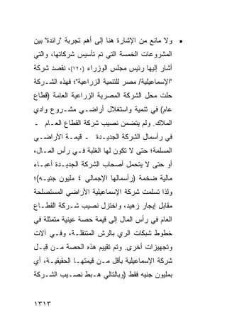 ‫• ﻭﻻ ﻤﺎﻨﻊ ﻤﻥ ﺍﻹﺸﺎﺭﺓ ﻫﻨﺎ ﺇﻟﻰ ﺃﻫﻡ ﺘﺠﺭﺒﺔ "ﺭﺍﺌﺩﺓ" ﺒﻴﻥ‬
‫ﺍﻟﻤﺸﺭﻭﻋﺎﺕ ﺍﻟﺨﻤﺴﺔ ﺍﻟﺘﻲ ﺘﻡ ﺘﺄﺴﻴﺱ ﺸﺭﻜﺎﺘﻬﺎ، ﻭﺍﻟﺘﻲ‬
               ‫‪‬‬
‫ﺃﺸﺎﺭ ﺇﻟﻴﻬﺎ ﺭﺌﻴﺱ ﻤﺠﻠﺱ ﺍﻟﻭﺯﺭﺍﺀ )٠٢١(، ﻨﻘﺼﺩ ﺸﺭﻜﺔ‬
                              ‫‪‬‬
‫"ﺍﻹﺴﻤﺎﻋﻴﻠﻴﺔ/ ﻤﺼﺭ ﻟﻠﺘﻨﻤﻴﺔ ﺍﻟﺯﺭﺍﻋﻴﺔ"؛ ﻓﻬﺫﻩ ﺍﻟﺸـﺭﻜﺔ‬
‫ﺤﻠﺕ ﻤﺤل ﺍﻟﺸﺭﻜﺔ ﺍﻟﻤﺼﺭﻴﺔ ﺍﻟﺯﺭﺍﻋﻴﺔ ﺍﻟﻌﺎﻤﺔ )ﻗﻁﺎﻉ‬
‫ﻋﺎﻡ( ﻓﻲ ﺘﻨﻤﻴﺔ ﻭﺍﺴﺘﻐﻼل ﺃﺭﺍﻀـﻲ ﻤﺸـﺭﻭﻉ ﻭﺍﺩﻱ‬
‫ﺍﻟﻤﻼﻙ. ﻭﻟﻡ ﻴﺘﻀﻤﻥ ﻨﺼﻴﺏ ﺸﺭﻜﺔ ﺍﻟﻘﻁﺎﻉ ﺍﻟﻌـﺎﻡ ـ‬
‫ﻓﻲ ﺭﺃﺴﻤﺎل ﺍﻟﺸﺭﻜﺔ ﺍﻟﺠﺩﻴـﺩﺓ ـ ﻗﻴﻤـﺔ ﺍﻷﺭﺍﻀـﻲ‬
‫ﺍﻟﻤﺴﻠﻤﺔ؛ ﺤﺘﻰ ﻻ ﺘﻜﻭﻥ ﻟﻬﺎ ﺍﻟﻐﻠﺒﺔ ﻓـﻲ ﺭﺃﺱ ﺍﻟﻤـﺎل،‬
‫ﺃﻭ ﺤﺘﻰ ﻻ ﻴﺘﺤﻤل ﺃﺼﺤﺎﺏ ﺍﻟﺸﺭﻜﺔ ﺍﻟﺠﺩﻴـﺩﺓ ﺃﻋﺒـﺎﺀ‬
‫ﻤﺎﻟﻴﺔ ﻀﺨﻤﺔ )ﺭﺃﺴﻤﺎﻟﻬﺎ ﺍﻹﺠﻤﺎﻟﻲ ٤ ﻤﻠﻴﻭﻥ ﺠﻨﻴـﻪ(؛‬
‫ﻭﻟﺫﺍ ﺘﺴﻠﻤﺕ ﺸﺭﻜﺔ ﺍﻹﺴﻤﺎﻋﻴﻠﻴﺔ ﺍﻷﺭﺍﻀﻲ ﺍﻟﻤﺴﺘﺼﻠﺤﺔ‬
‫ﻤﻘﺎﺒل ﺇﻴﺠﺎﺭ ﺯﻫﻴﺩ، ﻭﺍﺨﺘﺯل ﻨﺼﻴﺏ ﺸـﺭﻜﺔ ﺍﻟﻘﻁـﺎﻉ‬
‫ﺍﻟﻌﺎﻡ ﻓﻲ ﺭﺃﺱ ﺍﻟﻤﺎل ﺇﻟﻰ ﻗﻴﻤﺔ ﺤﺼﺔ ﻋﻴﻨﻴﺔ ﻤﺘﻤﺜﻠﺔ ﻓﻲ‬
‫ﺨﻁﻭﻁ ﺸﺒﻜﺎﺕ ﺍﻟﺭﻱ ﺒﺎﻟﺭﺵ ﺍﻟﻤﺘﻨﻘﻠـﺔ، ﻭﻓـﻲ ﺁﻻﺕ‬
‫ﻭﺘﺠﻬﻴﺯﺍﺕ ﺃﺨﺭﻯ. ﻭﺘﻡ ﺘﻘﻴﻴﻡ ﻫﺫﻩ ﺍﻟﺤﺼﺔ ﻤـﻥ ِﺒـل‬
   ‫ﻗ‬
‫ﺸﺭﻜﺔ ﺍﻹﺴﻤﺎﻋﻴﻠﻴﺔ ﺒﺄﻗل ﻤـﻥ ﻗﻴﻤﺘﻬـﺎ ﺍﻟﺤﻘﻴﻘﻴـﺔ، ﺃﻱ‬
‫ﺒﻤﻠﻴﻭﻥ ﺠﻨﻴﻪ ﻓﻘﻁ )ﻭﺒﺎﻟﺘﺎﻟﻲ ﻫـﺒﻁ ﻨﺼـﻴﺏ ﺍﻟﺸـﺭﻜﺔ‬


‫٣١٣١‬
 