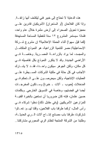 ‫ﻫﺫﻩ ﺍﻟﺩﻋﺎﻴﺔ ﻻ ﺘﺤﺘﺎﺝ ﺇﻟﻰ ﺨﺒﻴﺭ ﻓﻨﻲ ﻟﻴﻜﺸﻑ ﺃﻨﻬﺎ ﺯﺍﺌﻔـﺔ.‬
‫ﻭﺇﺫﺍ ﻜﺎﻥ ﺍﻟﻔﻼﺤﺎﻥ )ﺃﻭ ﺍﻟﺴﺎﺤﺭﺍﻥ( ﺍﻷﻤﺭﻴﻜﻴﺎﻥ ﻗﺎﺩﺭﻴﻥ ﻋﻠـﻰ‬
‫ﻤﻌﺠﺯﺓ ﺘﺤﻭﻴل ﺍﻟﺼﺤﺭﺍﺀ ﺇﻟﻰ ﺃﺭﺽ ﻤﺜﻤﺭﺓ ﺨﻼل ﻋﺎﻡ ﻭﺍﺤﺩ،‬
‫ﻓﻠﻤﺎﺫﺍ ﺴﻴﺴﺘﻤﺭ ﺍﻟﻤﺸﺭﻭﻉ ٢١ ﺴﻨﺔ ﻟﺘﻐﻁﻴﺔ ﺍﻟﻤﺴﺎﺤﺔ ﺍﻟﻤﺴﺘﻬ ‪‬ﻓﺔ‬
  ‫ﺩ‬
‫)ﻜﻤﺎ ﻗﻴل ﺴﻬ ‪‬ﺍ( ﺃﺜﻨﺎﺀ ﺍﻟﺤﻤﻠﺔ ﺍﻹﻋﻼﻤﻴﺔ؟ ﺇﻥ ﻤﺸﺭﻭﻉ ﺸـﺭﻜﺔ‬
                                       ‫ﻭ‬
‫ﺍﻹﺴﻤﺎﻋﻴﻠﻴﺔ/ ﻤﺼﺭ ﻟﻠﺘﻨﻤﻴﺔ ﺍﻟﺯﺭﺍﻋﻴﺔ، ﻫﻭ ﺍﻟﻨﻤﻭﺫﺝ ﺍﻟﻤﺘﻜﺎﻤـل‬
‫ﻭﺍﻟﻤﺠﺴﺩ، ﻟﻤﺎ ‪‬ﺭﺍﺩ ﺒﺎﻟﺯﺭﺍﻋـﺔ ﺍﻟﻤﺼـﺭﻴﺔ. ﻭﺨﺎﺼـﺔ ﻓـﻲ‬
                                  ‫ﻴ‬
‫ﺍﻷﺭﺍﻀﻲ ﺍﻟﺠﺩﻴﺩﺓ. ﻭﻗﺩ ﻻ ﻴﺘﻜﺭﺭ ﺍﻟﻨﻤﻭﺫﺝ ﺒﻜل ﺘﻔﺎﺼﻴﻠﻪ ﻓـﻲ‬
‫ﻜل ﻤﻜﺎﻥ، ﻭﻟﻜﻥ ﺍﻟﺠﻭﻫﺭ ﺴﻴﻜﻭﻥ ﻭﺍﺤـ ‪‬ﺍ، ﻓﻘـﺩ ﻻ ﻴﺸـﺎﺭﻙ‬
                ‫ﺩ‬
‫ﺍﻷﺠﺎﻨﺏ ﻓﻲ ﻜل ﺤﺎﻟﺔ ﻓﻲ ﻤﻠﻜﻴﺔ ﺍﻟﺸﺭﻜﺎﺕ ﺍﻟﻤﺴـﻴﻁﺭﺓ ﻋﻠـﻰ‬
‫ﺍﻟﻌﻤﻠﻴﺎﺕ ﺍﻹﻨﺘﺎﺠﻴﺔ، ﻭﻟﻜﻥ ﺴﻴﺤ ِﺼـﻭﻥ ﻋﻠـﻰ ﺍﻟـﺘﺤﻜﻡ ﻓـﻲ‬
                     ‫ﺭ‬     ‫‪‬‬
‫ﺍﻟﻤﺩﺨﻼﺕ )ﺤﺒﻭﺏ ـ ﺁﻻﺕ ـ ﺨﺒﺭﺓ( ﻭﺴـﺘﻜﻭﻥ ﺍﻟﻤﺨﺭﺠـﺎﺕ‬
‫ﺃﻴ ‪‬ﺎ ﻓﻲ ﻗﺒﻀﺘﻬﻡ، ﻭﺨﺎﺼﺔ ﻓﻲ ﺍﻟﺘﺴﻭﻴﻕ ﺍﻟﺨﺎﺭﺠﻲ. ﻭﺒﻜﻠﻤﺎﺕ‬
                                              ‫ﻀ‬
‫ﺤﺴﻴﻥ ﻋﺜﻤﺎﻥ، ﻓﺈﻨﻪ ﻜﺎﻥ ﻀﺭﻭﺭ ‪‬ﺎ ﺃﻥ ﻨﺴﺘﻌﻴﻥ ﺒﺎﻟﺨﺒﺭﺓ ﺍﻟﻔﻨﻴـﺔ‬
                           ‫ﻴ‬
‫ﻟﻠﻤﺯﺍﺭﻋﻴﻥ ﺍﻷﻤﺭﻴﻜﻴﻴﻥ )ﻭﻓﻲ ﻤﻘﺎﺒل ﺫﻟﻙ( ﺩﺨﻠﻭﺍ ﺸﺭﻜﺎﺀ ﻓـﻲ‬
‫ﺭﺃﺱ ﺍﻟﻤﺎل، "ﻭﻜﻤﺎ ﻁﺭﻗﻨﺎ ﺒﺎﺏ ﺍﻟﻔﻼﺤﻴﻥ، ﻭﻗﻠﻨﺎ ﻟﻬـﻡ: ﺘﻌـﺎﻟﻭﺍ‬
‫ﺸﺎﺭﻜﻭﻨﺎ، ﻁﺭﻗﻨﺎ ﺒﺎﺏ ﻤﺼﺎﻨﻊ ﺇﻨﺘـﺎﺝ ﺁﻻﺕ ﺍﻟـﺭﻱ ﺍﻟﺤﺩﻴﺜـﺔ،‬
‫ﻭﻁﻠﺒﻨﺎ ﻤﻥ ﺍﻟﺸﺭﻜﺔ ﺍﻟﻤﻨﺘﺠﺔ ﻟﻨﻅﺎﻡ ﺍﻟﺭﻱ ﺍﻟﻤﺤﻭﺭﻱ ﻤﺸﺎﺭﻜ ﹶﻨﺎ..‬
    ‫ﺘ‬


‫٥١٣١‬
 