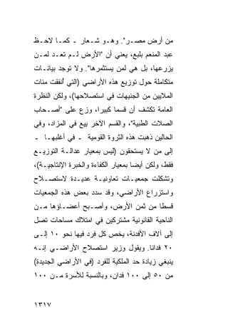 ‫ﻤﻥ ﺃﺭﺽ ﻤﺼـﺭ". ﻭﻫـﻭ ﺸـﻌﺎﺭ ـ ﻜﻤـﺎ ﻻﺤـﻅ‬
‫ﻋﺒﺩ ﺍﻟﻤﻨﻌﻡ ﺒﻠﺒﻊ، ﻴﻌﻨﻲ ﺃﻥ "ﺍﻷﺭﺽ ﻟـﻡ ﺘﻌـﺩ ﻟﻤـﻥ‬
‫ﻴﺯﺭﻋﻬﺎ، ﺒل ﻫﻲ ﻟﻤﻥ ﻴﺴﺘﺜﻤﺭﻫﺎ". ﻭﻻ ﺘﻭﺠﺩ ﺒﻴﺎﻨـﺎﺕ‬
‫ﻤﺘﻜﺎﻤﻠﺔ ﺤﻭل ﺘﻭﺯﻴﻊ ﻫﺫﻩ ﺍﻷﺭﺍﻀﻲ )ﺍﻟﺘﻲ ُﻨﻔﻘﺕ ﻤﺌﺎﺕ‬
         ‫ﺃ‬
‫ﺍﻟﻤﻼﻴﻴﻥ ﻤﻥ ﺍﻟﺠﻨﻴﻬﺎﺕ ﻓﻲ ﺍﺴﺘﺼﻼﺤﻬﺎ(، ﻭﻟﻜﻥ ﺍﻟﻨﻅﺭﺓ‬
‫ﺍﻟﻌﺎﻤﺔ ﺘﻜﺸﻑ ﺃﻥ ﻗﺴ ‪‬ﺎ ﻜﺒﻴ ‪‬ﺍ، ﻭ ‪‬ﻉ ﻋﻠﻰ "ﺃﺼـﺤﺎﺏ‬
             ‫ﻤ ﺭ ﺯ‬
‫ﺍﻟﺼﻼﺕ ﺍﻟﻁﺒﻴﺔ"، ﻭﺍﻟﻘﺴﻡ ﺍﻵﺨﺭ ِﻴﻊ ﻓﻲ ﺍﻟﻤﺯﺍﺩ، ﻭﻓﻲ‬
                 ‫ﺒ‬
‫ﺍﻟﺤﺎﻟﻴﻥ ﺫﻫﺒﺕ ﻫﺫﻩ ﺍﻟﺜﺭﻭﺓ ﺍﻟﻘﻭﻤﻴﺔ ـ ﻓﻲ ﺃﻏﻠﺒﻬـﺎ ـ‬
‫ﺇﻟﻰ ﻤﻥ ﻻ ﻴﺴﺘﺤﻘﻭﻥ )ﻟﻴﺱ ﺒﻤﻌﻴﺎﺭ ﻋﺩﺍﻟـﺔ ﺍﻟﺘﻭﺯﻴـﻊ‬
‫ﻓﻘﻁ، ﻭﻟﻜﻥ ﺃﻴ ‪‬ﺎ ﺒﻤﻌﻴﺎﺭ ﺍﻟﻜﻔﺎﺀﺓ ﻭﺍﻟﺨﺒﺭﺓ ﺍﻹﻨﺘﺎﺠﻴـﺔ(،‬
                                    ‫ﻀ‬
‫ﻭﺘﺸﻜﻠﺕ ﺠﻤﻌﻴـﺎﺕ ﺘﻌﺎﻭﻨﻴـﺔ ﻋﺩﻴـﺩﺓ ﻻﺴﺘﺼـﻼﺡ‬
‫ﻭﺍﺴﺘﺯﺭﺍﻉ ﺍﻷﺭﺍﻀﻲ، ﻭﻗﺩ ﺴﺩﺩ ﺒﻌﺽ ﻫﺫﻩ ﺍﻟﺠﻤﻌﻴﺎﺕ‬
‫ﻗﺴ ﹰﺎ ﻤﻥ ﺜﻤﻥ ﺍﻷﺭﺽ، ﻭﺃﺼـﺒﺢ ﺃﻋﻀـﺎﺅﻫﺎ ﻤـﻥ‬
                                  ‫ﻁ‬
‫ﺍﻟﻨﺎﺤﻴﺔ ﺍﻟﻘﺎﻨﻭﻨﻴﺔ ﻤﺸﺘﺭﻜﻴﻥ ﻓﻲ ﺍﻤﺘﻼﻙ ﻤﺴﺎﺤﺎﺕ ﺘﺼل‬
‫ﺇﻟﻰ ﺁﻻﻑ ﺍﻷﻓﺩﻨﺔ، ﻴﺨﺹ ﻜل ﻓﺭﺩ ﻓﻴﻬﺎ ﻨﺤﻭ ٠١ ﺇﻟـﻰ‬
‫٠٢ ﻓﺩﺍ ﹰﺎ. ﻭﻴﻘﻭل ﻭﺯﻴﺭ ﺍﺴﺘﺼﻼﺡ ﺍﻷﺭﺍﻀـﻲ ﺇﻨـﻪ‬
                                 ‫ﻨ‬
‫ﻴﻨﺒﻐﻲ ﺯﻴﺎﺩﺓ ﺤﺩ ﺍﻟﻤﻠﻜﻴﺔ ﻟﻠﻔﺭﺩ )ﻓﻲ ﺍﻷﺭﺍﻀﻲ ﺍﻟﺠﺩﻴﺩﺓ(‬
‫ﻤﻥ ٠٥ ﺇﻟﻰ ٠٠١ ﻓﺩﺍﻥ، ﻭﺒﺎﻟﻨﺴﺒﺔ ﻟﻸﺴﺭﺓ ﻤـﻥ ٠٠١‬


‫٧١٣١‬
 