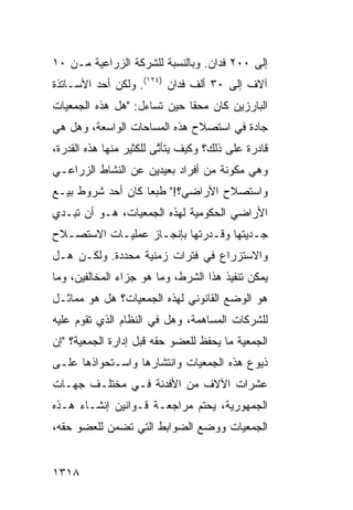 ‫ﺇﻟﻰ ٠٠٢ ﻓﺩﺍﻥ. ﻭﺒﺎﻟﻨﺴﺒﺔ ﻟﻠﺸﺭﻜﺔ ﺍﻟﺯﺭﺍﻋﻴﺔ ﻤـﻥ ٠١‬
‫ﺁﻻﻑ ﺇﻟﻰ ٠٣ ﺃﻟﻑ ﻓﺩﺍﻥ )٤٢١(. ﻭﻟﻜﻥ ﺃﺤﺩ ﺍﻷﺴـﺎﺘﺫﺓ‬
         ‫‪ ‬‬
‫ﺍﻟﺒﺎﺭﺯﻴﻥ ﻜﺎﻥ ﻤﺤ ﹰﺎ ﺤﻴﻥ ﺘﺴﺎﺀل: "ﻫل ﻫﺫﻩ ﺍﻟﺠﻤﻌﻴﺎﺕ‬
                             ‫ﻘ‬
‫ﺠﺎﺩﺓ ﻓﻲ ﺍﺴﺘﺼﻼﺡ ﻫﺫﻩ ﺍﻟﻤﺴﺎﺤﺎﺕ ﺍﻟﻭﺍﺴﻌﺔ، ﻭﻫل ﻫﻲ‬
‫ﻗﺎﺩﺭﺓ ﻋﻠﻰ ﺫﻟﻙ؟ ﻭﻜﻴﻑ ﻴﺘﺄ ﱠﻰ ﻟﻠﻜﺜﻴﺭ ﻤﻨﻬﺎ ﻫﺫﻩ ﺍﻟﻘﺩﺭ ﹸ،‬
 ‫ﺓ‬                        ‫ﺘ‬
‫ﻭﻫﻲ ﻤﻜﻭﻨﺔ ﻤﻥ ﺃﻓﺭﺍﺩ ﺒﻌﻴﺩﻴﻥ ﻋﻥ ﺍﻟﻨﺸﺎﻁ ﺍﻟﺯﺭﺍﻋـﻲ‬
‫ﻭﺍﺴﺘﺼﻼﺡ ﺍﻷﺭﺍﻀﻲ؟!" ﻁﺒ ‪‬ﺎ ﻜﺎﻥ ﺃﺤﺩ ﺸﺭﻭﻁ ﺒﻴـﻊ‬
                   ‫ﻌ‬
‫ﺍﻷﺭﺍﻀﻲ ﺍﻟﺤﻜﻭﻤﻴﺔ ﻟﻬﺫﻩ ﺍﻟﺠﻤﻌﻴﺎﺕ، ﻫـﻭ ﺃﻥ ﹸﺒـﺩﻱ‬
    ‫ﺘ‬
‫ﺠـﺩﻴﺘﻬﺎ ﻭﻗـﺩﺭﺘﻬﺎ ﺒﺈﻨﺠـﺎﺯ ﻋﻤﻠﻴـﺎﺕ ﺍﻻﺴﺘﺼـﻼﺡ‬
  ‫ـ‬        ‫ـ‬       ‫ـ‬          ‫ـ‬        ‫ـ‬
‫ﻭﺍﻻﺴﺘﺯﺭﺍﻉ ﻓﻲ ﻓﺘﺭﺍﺕ ﺯﻤﻨﻴﺔ ﻤﺤﺩﺩﺓ. ﻭﻟﻜـﻥ ﻫـل‬
‫ﻴﻤﻜﻥ ﺘﻨﻔﻴﺫ ﻫﺫﺍ ﺍﻟﺸﺭﻁ، ﻭﻤﺎ ﻫﻭ ﺠﺯﺍﺀ ﺍﻟﻤﺨﺎﻟﻔﻴﻥ، ﻭﻤﺎ‬
‫ﻫﻭ ﺍﻟﻭﻀﻊ ﺍﻟﻘﺎﻨﻭﻨﻲ ﻟﻬﺫﻩ ﺍﻟﺠﻤﻌﻴﺎﺕ؟ ﻫل ﻫﻭ ﻤﻤﺎﺜـل‬
‫ﻟﻠﺸﺭﻜﺎﺕ ﺍﻟﻤﺴﺎﻫﻤﺔ، ﻭﻫل ﻓﻲ ﺍﻟﻨﻅﺎﻡ ﺍﻟﺫﻱ ﺘﻘﻭﻡ ﻋﻠﻴﻪ‬
‫ﺍﻟﺠﻤﻌﻴﺔ ﻤﺎ ﻴﺤﻔﻅ ﻟﻠﻌﻀﻭ ﺤﻘﻪ ﻗﺒل ﺇﺩﺍﺭﺓ ﺍﻟﺠﻤﻌﻴﺔ؟ "ﺇﻥ‬
‫ﺫﻴﻭﻉ ﻫﺫﻩ ﺍﻟﺠﻤﻌﻴﺎﺕ ﻭﺍﻨﺘﺸﺎﺭﻫﺎ ﻭﺍﺴـﺘﺤﻭﺍﺫﻫﺎ ﻋﻠـﻰ‬
‫ﻋﺸﺭﺍﺕ ﺍﻵﻻﻑ ﻤﻥ ﺍﻷﻓﺩﻨﺔ ﻓـﻲ ﻤﺨﺘﻠـﻑ ﺠﻬـﺎﺕ‬
‫ﺍﻟﺠﻤﻬﻭﺭﻴﺔ، ﻴﺤﺘﻡ ﻤﺭﺍﺠﻌـﺔ ﻗـﻭﺍﻨﻴﻥ ﺇﻨﺸـﺎﺀ ﻫـﺫﻩ‬
‫ﺍﻟﺠﻤﻌﻴﺎﺕ ﻭﻭﻀﻊ ﺍﻟﻀﻭﺍﺒﻁ ﺍﻟﺘﻲ ﺘﻀﻤﻥ ﻟﻠﻌﻀﻭ ﺤﻘﻪ،‬


‫٨١٣١‬
 