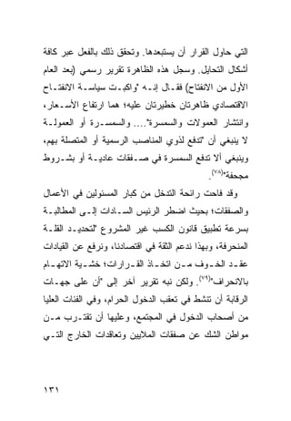 ‫ﺍﻟﺘﻲ ﺤﺎﻭل ﺍﻟﻘﺭﺍﺭ ﺃﻥ ﻴﺴﺘﺒﻌﺩﻫﺎ. ﻭﺘﺤﻘﻕ ﺫﻟﻙ ﺒﺎﻟﻔﻌل ﻋﺒﺭ ﻜﺎﻓﺔ‬
‫ﺃﺸﻜﺎل ﺍﻟﺘﺤﺎﻴل. ﻭﺴﺠل ﻫﺫﻩ ﺍﻟﻅﺎﻫﺭﺓ ﺘﻘﺭﻴﺭ ﺭﺴﻤﻲ )ﺒﻌﺩ ﺍﻟﻌﺎﻡ‬
‫ﺍﻷﻭل ﻤﻥ ﺍﻻﻨﻔﺘﺎﺡ( ﻓﻘـﺎل ﺇﻨـﻪ "ﻭﺍﻜﺒـﺕ ﺴﻴﺎﺴـﺔ ﺍﻻﻨﻔﺘـﺎﺡ‬
         ‫ﹶ‬
‫ﺍﻻﻗﺘﺼﺎﺩﻱ ﻅﺎﻫﺭﺘﺎﻥ ﺨﻁﻴﺭﺘﺎﻥ ﻋﻠﻴﻪ؛ ﻫﻤﺎ ﺍﺭﺘﻔﺎﻉ ﺍﻷﺴـﻌﺎﺭ،‬
‫ﻭﺍﻨﺘﺸﺎﺭ ﺍﻟﻌﻤﻭﻻﺕ ﻭﺍﻟﺴﻤﺴﺭﺓ".... ﻭﺍﻟﺴﻤﺴـﺭﺓ ﺃﻭ ﺍﻟﻌﻤﻭﻟـﺔ‬
‫ﻻ ﻴﻨﺒﻐﻲ ﺃﻥ "ﺘﺩﻓﻊ ﻟﺫﻭﻱ ﺍﻟﻤﻨﺎﺼﺏ ﺍﻟﺭﺴﻤﻴﺔ ﺃﻭ ﺍﻟﻤﺘﺼﻠﺔ ﺒﻬﻡ،‬
‫ﻭﻴﻨﺒﻐﻲ ﺃﻻ ﺘﺩﻓﻊ ﺍﻟﺴﻤﺴﺭﺓ ﻓﻲ ﺼـﻔﻘﺎﺕ ﻋﺎﺩﻴـﺔ ﺃﻭ ﺒﺸـﺭﻭﻁ‬
                                              ‫ﻤﺠﺤﻔﺔ")٨٧(.‬
‫ﻭﻗﺩ ﻓﺎﺤﺕ ﺭﺍﺌﺤﺔ ﺍﻟﺘﺩﺨل ﻤﻥ ﻜﺒﺎﺭ ﺍﻟﻤﺴﺌﻭﻟﻴﻥ ﻓﻲ ﺍﻷﻋﻤﺎل‬
‫ﻭﺍﻟﺼﻔﻘﺎﺕ؛ ﺒﺤﻴﺙ ﺍﻀﻁﺭ ﺍﻟﺭﺌﻴﺱ ﺍﻟﺴـﺎﺩﺍﺕ ﺇﻟـﻰ ﺍﻟﻤﻁﺎﻟﺒـﺔ‬
‫ﺒﺴﺭﻋﺔ ﺘﻁﺒﻴﻕ ﻗﺎﻨﻭﻥ ﺍﻟﻜﺴﺏ ﻏﻴﺭ ﺍﻟﻤﺸﺭﻭﻉ "ﻟﺘﺤﺩﻴـﺩ ﺍﻟﻘﻠـﺔ‬
‫ﺍﻟﻤﻨﺤﺭﻓﺔ، ﻭﺒﻬﺫﺍ ﻨﺩﻋﻡ ﺍﻟﺜﻘﺔ ﻓﻲ ﺍﻗﺘﺼﺎﺩﻨﺎ، ﻭﻨﺭﻓﻊ ﻋﻥ ﺍﻟﻘﻴﺎﺩﺍﺕ‬
‫ﻋﻘ ـﺩ ﺍﻟﺨ ـﻭﻑ ﻤ ـﻥ ﺍﺘﺨ ـﺎﺫ ﺍﻟﻘ ـﺭﺍﺭﺍﺕ؛ ﺨﺸ ـﻴﺔ ﺍﻻﺘﻬ ـﺎﻡ‬
  ‫ـ‬        ‫ـ‬          ‫ـ‬       ‫ـ‬      ‫ـ‬     ‫ـ‬      ‫‪ ‬ﹶـ‬
‫ﺒﺎﻻﻨﺤﺭﺍﻑ")٩٧(. ﻭﻟﻜﻥ ﻨﺒﻪ ﺘﻘﺭﻴﺭ ﺁﺨﺭ ﺇﻟﻰ "ﺃﻥ ﻋﻠﻰ ﺠﻬـﺎﺕ‬
‫ﺍﻟﺭﻗﺎﺒﺔ ﺃﻥ ﺘﻨﺸﻁ ﻓﻲ ﺘﻌﻘﺏ ﺍﻟﺩﺨﻭل ﺍﻟﺤﺭﺍﻡ، ﻭﻓﻲ ﺍﻟﻔﺌﺎﺕ ﺍﻟﻌﻠﻴﺎ‬
‫ﻤﻥ ﺃﺼﺤﺎﺏ ﺍﻟﺩﺨﻭل ﻓﻲ ﺍﻟﻤﺠﺘﻤﻊ، ﻭﻋﻠﻴﻬﺎ ﺃﻥ ﺘﻘﺘـﺭﺏ ﻤـﻥ‬
‫ﻤﻭﺍﻁﻥ ﺍﻟﺸﻙ ﻋﻥ ﺼﻔﻘﺎﺕ ﺍﻟﻤﻼﻴﻴﻥ ﻭﺘﻌﺎﻗﺩﺍﺕ ﺍﻟﺨﺎﺭﺝ ﺍﻟﺘـﻲ‬




‫١٣١‬
 