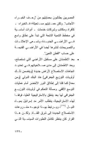 ‫ﺍﻟﻤﺼﺭﻴﻴﻥ ﻴﻁﺎﻟﺒﻭﻥ ﺒﺤﻤﺎﻴﺘﻬﻡ ﻤﻥ "ﺯﺤـﻑ ﺍﻟﺨﺒـﺭﺍﺀ‬
‫ﺍﻷﺠﺎﻨﺏ". ﻭﻟﻜﻥ ﺤﻤـﺎﻴﺘﻬﻡ ﻤﺴـﺘﺤﻴﻠ ﹲ؛ ﻓـﺎﻟﺨﺒﺭﺍﺀ ـ‬
             ‫ﺔ‬
‫ﻜﺄﻓﺭﺍﺩ ﻭﻤﻜﺎﺘﺏ ﻭﺸﺭﻜﺎﺕ ﺨﺩﻤﺎﺕ ـ ﺃﺩﻭﺍﺕ ﺃﺴﺎﺴـﻴﺔ‬
‫ﻓﻲ ﻤﺨﻁﻁ ﺍﻟﺘﻨﻤﻴﺔ ﺍﻟﺘﺎﺒﻌﺔ ﺍﻟﺘﻲ ﺘﺒﺩﺃ ﻋﻠﻰ ﻨﻁﺎﻕ ﻭﺍﺴﻊ‬
‫ـﺎﺕ‬
  ‫ـ ‪‬ﻰ ﺍﻹﻋﻼﻨـ‬
          ‫ـﺩﺓ، ﻭﺘﺴـ ﻌ‬       ‫ـﻲ ﺍﻷﺭﺍﻀـ‬
                    ‫ـﻲ ﺍﻟﺠﺩﻴـ‬       ‫ﻓـ‬
‫ﻭﺍﻟﺘﺼﺭﻴﺤﺎﺕ ﻟﻨﺸﺭﻫﺎ ﺃﻴ ‪‬ﺎ ﻓﻲ ﺍﻷﺭﺍﻀـﻲ ﺍﻟﻘﺩﻴﻤـﺔ‬
                     ‫ﻀ‬
                         ‫ﻋﻠﻰ ﺤﺴﺎﺏ "ﺍﻟﻘﻁﻥ ﺍﻟﻠﻌﻴﻥ".‬
‫• ﺒﻌﺩ ﺍﻻﻁﻤﺌﻨﺎﻥ ﻋﻠﻰ ﻤﺴﺘﻘﺒل ﺍﻷﺭﺍﻀﻲ ﺍﻟﺘﻲ ﹸﺴ ﹶﺼﻠﺢ،‬
    ‫ﺘ ﺘ‬
‫ﻭﺒﻌﺩ ﺍﻻﻁﻤﺌﻨﺎﻥ ﺇﻟﻰ ﻤﺩﻯ ﺼـﻼﺤﻴﺎﺘﻬﻡ ﻓـﻲ ﺘﺤﺩﻴـﺩ‬
‫ﺍﺘﺠﺎﻫﺎﺕ ﺍﻻﺴﺘﺼﻼﺡ ﻷﺭﺍﺽ ﺠﺩﻴﺩﺓ )ﻭﻴﺘﻀﻤﻥ ﺫﻟـﻙ‬
‫ﺃﻭﻟﻭﻴﺎﺕ ﺍﻟﺘﻭﺯﻴﻊ ﺍﻟﺠﻐﺭﺍﻓﻲ( ﻋﺎﺩ ﺍﻟﺒﻨﻙ ﺍﻟﺩﻭﻟﻲ )ﻭﻤﻥ‬
‫ﻤﻌﻪ( ﻜﻤﺎ ﻗﻠﻨﺎ ﺇﻟﻰ ﺇﻁﻼﻕ ﺍﻟﻨﻭﺭ ﺍﻷﺨﻀﺭ ﺃﻤﺎﻡ ﻋﻤﻠﻴﺎﺕ‬
‫ﺍﻟﺘﻭﺴﻊ ﺍﻷﻓﻘﻲ. ﻭﻤﺴﺄﻟﺔ ﺍﻟﺘﺤﻜﻡ ﻓﻲ ﺃﻭﻟﻭﻴﺎﺕ ﺍﻟﺘﻭﺯﻴـﻊ‬
‫ﺍﻟﺠﻐﺭﺍﻓﻲ ﻟﻬﺎ ﺒﻌﺩ ﻴﺘﻌﻠﻕ ﺒﺎﻻﺴﺘﺭﺍﺘﻴﺠﻴﺔ ﺍﻟ ‪‬ﻠﻴﺎ، ﻓﻭﻓ ﹰـﺎ‬
  ‫ﻘ‬         ‫ﻌ‬
‫ﻟﻬﺫﻩ ﺍﻻﺴﺘﺭﺍﺘﻴﺠﻴﺔ، ﻴﺘﻁﻠﺏ ﺍﻷﻤﺭ ﻤﺩ ﺇﺴﺭﺍﺌﻴل ﺒﻤﻴـﺎﻩ‬
       ‫َ‬       ‫‪‬‬
‫ﺍﻟﻨﻴ ـل )٧٢١(، ﻭﻴ ـﺭﺘﺒﻁ ﺒﻬ ـﺫﺍ ﺘﻭﺠﻴ ـﻪ ﻤﺸ ـﺭﻭﻋﺎﺕ‬
     ‫ـ‬     ‫ـ‬        ‫ـ‬        ‫ـ‬            ‫ـ‬
‫ﺍﻻﺴﺘﺼﻼﺡ ﺍﻟﺠﺩﻴﺩﺓ ﺇﻟﻰ ﺸﺭﻕ ﺍﻟﻘﻨـﺎﺓ. ﻭﻟﻜـﻥ ﻫـﺫﺍ‬
‫ﺍﻟﻘﺭﺍﺭ ﻜﺎﻥ ﻴﻨﺘﻅﺭ ﺘﻜﺎﻤل ﺍﻟﺘﻁﻭﺭﺍﺕ ﺍﻟﺴﻴﺎﺴـﻴﺔ ﺍﻟﺘـﻲ‬


‫٠٢٣١‬
 