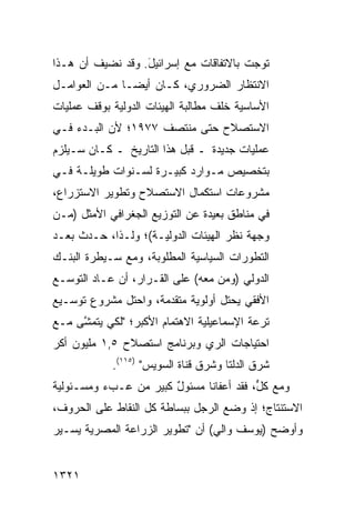 ‫ﺘﻭﺠﺕ ﺒﺎﻻﺘﻔﺎﻗﺎﺕ ﻤﻊ ﺇﺴﺭﺍﺌﻴل. ﻭﻗﺩ ﻨﻀﻴﻑ ﺃﻥ ﻫـﺫﺍ‬
                  ‫َ‬
‫ﺍﻻﻨﺘﻅﺎﺭ ﺍﻟﻀﺭﻭﺭﻱ، ﻜـﺎﻥ ﺃﻴ ‪‬ـﺎ ﻤـﻥ ﺍﻟﻌﻭﺍﻤـل‬
               ‫ﻀ‬
‫ﺍﻷﺴﺎﺴﻴﺔ ﺨﻠﻑ ﻤﻁﺎﻟﺒﺔ ﺍﻟﻬﻴﺌﺎﺕ ﺍﻟﺩﻭﻟﻴﺔ ﺒﻭﻗﻑ ﻋﻤﻠﻴﺎﺕ‬
‫ﺍﻻﺴﺘﺼﻼﺡ ﺤﺘﻰ ﻤﻨﺘﺼﻑ ٧٧٩١؛ ﻷﻥ ﺍﻟﺒـﺩﺀ ﻓـﻲ‬
‫ﻋﻤﻠﻴﺎﺕ ﺠﺩﻴﺩﺓ ـ ﻗﺒل ﻫﺫﺍ ﺍﻟﺘﺎﺭﻴﺦ ـ ﻜـﺎﻥ ﺴـ ‪‬ﻠﺯﻡ‬
   ‫ﻴ‬
‫ﺒﺘﺨﺼﻴﺹ ﻤـﻭﺍﺭﺩ ﻜﺒﻴـﺭﺓ ﻟﺴـﻨﻭﺍﺕ ﻁﻭﻴﻠـﺔ ﻓـﻲ‬
                          ‫‪‬‬
‫ﻤﺸﺭﻭﻋﺎﺕ ﺍﺴﺘﻜﻤﺎل ﺍﻻﺴﺘﺼﻼﺡ ﻭﺘﻁﻭﻴﺭ ﺍﻻﺴﺘﺯﺭﺍﻉ،‬
‫ﻓﻲ ﻤﻨﺎﻁﻕ ﺒﻌﻴﺩﺓ ﻋﻥ ﺍﻟﺘﻭﺯﻴﻊ ﺍﻟﺠﻐﺭﺍﻓﻲ ﺍﻷﻤﺜل )ﻤـﻥ‬
                                     ‫ﹶ‬
‫ﻭﺠﻬﺔ ﻨﻅﺭ ﺍﻟﻬﻴﺌﺎﺕ ﺍﻟﺩﻭﻟﻴـﺔ(؛ ﻭﻟـﺫﺍ، ﺤـﺩﺙ ﺒﻌـﺩ‬
‫ﺍﻟﺘﻁﻭﺭﺍﺕ ﺍﻟﺴﻴﺎﺴﻴﺔ ﺍﻟﻤﻁﻠﻭﺒﺔ، ﻭﻤﻊ ﺴـﻴﻁﺭﺓ ﺍﻟﺒﻨـﻙ‬
‫ﺍﻟﺩﻭﻟﻲ )ﻭﻤﻥ ﻤﻌﻪ( ﻋﻠﻰ ﺍﻟﻘـﺭﺍﺭ، ﺃﻥ ﻋـﺎﺩ ﺍﻟﺘﻭﺴـﻊ‬
             ‫‪‬‬
‫ﺍﻷﻓﻘﻲ ﻴﺤﺘل ﺃﻭﻟﻭﻴﺔ ﻤﺘﻘﺩﻤﺔ، ﻭﺍﺤﺘل ﻤﺸﺭﻭﻉ ﺘﻭﺴـﻴﻊ‬
‫ﺘﺭﻋﺔ ﺍﻹﺴﻤﺎﻋﻴﻠﻴﺔ ﺍﻻﻫﺘﻤﺎﻡ ﺍﻷﻜﺒﺭ؛ "ﻟﻜﻲ ﻴﺘﻤ ﱠﻰ ﻤـﻊ‬
     ‫ﺸ‬
‫ﺍﺤﺘﻴﺎﺠﺎﺕ ﺍﻟﺭﻱ ﻭﺒﺭﻨﺎﻤﺞ ﺍﺴﺘﺼﻼﺡ ٥,١ ﻤﻠﻴﻭﻥ ﺃﻜﺭ‬
            ‫ﺸﺭﻕ ﺍﻟﺩﻟﺘﺎ ﻭﺸﺭﻕ ﻗﻨﺎﺓ ﺍﻟﺴﻭﻴﺱ" )٥١١(.‬
‫ﻭﻤﻊ ﻜ ﱟ، ﻓﻘﺩ ﺃﻋﻔﺎﻨﺎ ﻤﺴﺌﻭل ﻜﺒﻴﺭ ﻤﻥ ﻋـﺏﺀ ﻭﻤﺴـﺌﻭﻟﻴﺔ‬
                  ‫‪‬‬    ‫ٌ‬                 ‫ل‬
‫ﺍﻻﺴﺘﻨﺘﺎﺝ؛ ﺇﺫ ﻭﻀﻊ ﺍﻟﺭﺠل ﺒﺒﺴﺎﻁﺔ ﻜل ﺍﻟﻨﻘﺎﻁ ﻋﻠﻰ ﺍﻟﺤﺭﻭﻑ،‬
‫ﻭﺃﻭﻀﺢ )ﻴﻭﺴﻑ ﻭﺍﻟﻲ( ﺃﻥ "ﺘﻁﻭﻴﺭ ﺍﻟﺯﺭﺍﻋﺔ ﺍﻟﻤﺼﺭﻴﺔ ﻴﺴـﻴﺭ‬


‫١٢٣١‬
 