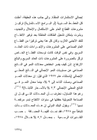 ‫ﺇﺠﻤﺎﻟﻲ ﺍﻻﺴﺘﺜﻤﺎﺭﺍﺕ ﺍﻟﻤﻨ ﱠﺫﺓ. ﻭﺇﻟﻰ ﺠﺎﻨﺏ ﻫﺫﻩ ﺍﻟﺤﻘﻴﻘﺔ، ﺃﻋﻠﻨﺕ‬
                                ‫ﻔ‬
‫ﻜل ﺍﻟﺨﻁـﻁ ﺍﻟﺴـﻨﻭﻴﺔ )ﺃﻭ ﺍﻟﺒـﺭﺍﻤﺞ ﺍﻻﺴـﺘﺜﻤﺎﺭﻴﺔ( ﺘﺭﻜﻴـﺯ‬
‫‪‬‬
‫ﻤﺸﺭﻭﻋﺎﺕ ﺍﻟﻘﻁﺎﻉ ﺍﻟﻌﺎﻡ ﻋﻠﻰ ﺍﻻﺴﺘﻜﻤﺎل ﻭﺍﻹﺤﻼل ﻭﺍﻟﺘﺠﺩﻴﺩ،‬
‫ﻭﺒﺸﺭﺕ ﺒﺈﻤﻜﺎﻥ ﺘﺸﻐﻴل ﺍﻟﻁﺎﻗﺎﺕ ﺍﻟﻌﺎﻁﻠﺔ ﺒﻌﺩ ﺘﻭﻓﻴﺭ ﺍﻻﻨﻔﺘـﺎﺡ‬
‫ﻟﻠﻨﻘﺩ ﺍﻷﺠﻨﺒﻲ ﺍﻟﻼﺯﻡ، ﻭﻜﺎﻥ ﻜل ﻫﺫﺍ ﻴﻌﻨﻲ ﺘﺭﻜﻴ ‪‬ﺍ ﻤﻥ ﺍﻟﻘﻁـﺎﻉ‬
            ‫ﺯ‬
‫ﺍﻟﻌﺎﻡ ﺍﻟﺼﻨﺎﻋﻲ ﻋﻠﻰ ﺍﻟﻤﺸﺭﻭﻋﺎﺕ ﻭﺍﻹﺠـﺭﺍﺀﺍﺕ ﺫﺍﺕ ﺍﻟﻌﺎﺌـﺩ‬
‫ﺍﻟﺴﺭﻴﻊ. ﻭﻓﻲ ﻨﻔﺱ ﺍﻟﻭﻗﺕ ﻜﺎﻨﺕ ﺘﻭ ‪‬ﻌﺎﺕ ﺍﻟﻘﻁـﺎﻉ ﺍﻟﺨـﺎﺹ‬
                  ‫ﺴ‬
‫ﺘﺭ ﱢﺯ ﺒﺎﻟﻀﺭﻭﺭﺓ ﻋﻠﻰ ﺍﻟﻤﺸﺭﻭﻋﺎﺕ ﺫﺍﺕ ﺍﻟﻌﺎﺌﺩ ﺍﻟﺴﺭﻴﻊ ﻭﺍﻟﺒﺎﻟﻎ‬
                                                  ‫ﻜ‬
‫ﺍﻻﺭﺘﻔﺎﻉ. ﺇﺫﻥ ﻜﻴﻑ ﻴﻔﺴﺭ ﺍﻨﺨﻔﺎﺽ ﻤﻌﺩﻻﺕ ﺍﻟﻨﻤﻭ ﻓﻲ ﺍﻟﻨـﺎﺘﺞ‬
‫ﺍﻟﺼﻨﺎﻋﻲ ﻋﻥ ﻤﺴﺘﻭﻴﺎﺕ ﺍﻟﻨﻤﻭ ﺍﻹﺠﻤﺎﻟﻲ ﻓﻲ ﺍﻟﻨـﺎﺘﺞ ﺍﻟﻤﺤﻠـﻲ‬
‫ﺍﻹﺠﻤﺎﻟﻲ )ﺒﺎﺴﺘﺜﻨﺎﺀ ﻋﺎﻡ ٧٧٩١ ﺍﻟﺫﻱ ﻗﻴل: ﺇﻥ ﻤﻌﺩﻻﺕ ﺍﻟﻨﻤـﻭ‬
‫ﺍﻟﺼﻨﺎﻋﻲ ﻭﺼﻠﺕ ﺃﺜﻨﺎﺀﻩ ﺇﻟﻰ ٩ %، ﺒﻴﻨﻤﺎ ﻤﻌﺩل ﺍﻟﻨﻤـﻭ ﻓـﻲ‬
‫ﺍﻟﻨﺎﺘﺞ ﺍﻟﻤﺤﻠﻲ ﺍﻹﺠﻤﺎﻟﻲ ٣,٧ % ﺒﺎﻷﺴـﻌﺎﺭ ﺍﻟﺜﺎﺒﺘـﺔ(؟ )٠٣١(،‬
‫ﺭﻏﻡ ﻫﺫﺍ ﺍﻟﺘﺴﺎﺅل، ﻨﻌﺘﺭﻑ ﺒـﺄﻥ ﺍﻟﻤﻌـﺩﻻﺕ ﺍﻟﺘـﻲ ﻗﻴـل ﺇﻥ‬
‫ﺍﻟﺼﻨﺎﻋﺔ ﺍﻟﺘﺤﻭﻴﻠﻴﺔ ﺤﻘﻘﺘﻬﺎ ﻓﻲ ﺴﻨﻭﺍﺕ ﺍﻻﻨﻔﺘﺎﺡ ﺘﺒﺩﻭ ﻤﺭﺘﻔﻌـﺔ‬
‫ﻨﺴﺒ ‪‬ﺎ )١٣١(، ﻭﻴﻘﻭل ﺍﻟﺒﻨﻙ ﺍﻟﺩﻭﻟﻲ ﺇﻥ ﻫـﺫﻩ ﺍﻟﻤﻌـﺩﻻﺕ ﺒـﺩﺃﺕ‬
                                                  ‫ﻴ‬
‫ﺘﺘﺒﺎﻁﺄ ﻤﻊ ٨٧٩١، ﻓﻘﺩ ﻨﻤـﺕ ﺍﻟﻘﻴﻤـﺔ ﺍﻟﻤﻀـﺎﻓﺔ ـ ﺤﺴـﺏ‬
                ‫ﹸ‬
‫ﺍﻟﺘﻘـﺩﻴﺭﺍﺕ ﺍﻟﺭﺴـﻤﻴﺔ ـ ﺒﻤﻌـﺩل ٧,٥ % ﺨ ـﻼل ٨٧٩١،‬
        ‫ـ‬           ‫ـ‬         ‫ـ‬          ‫ـ‬


‫٤٢٣١‬
 