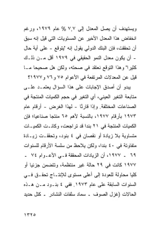 ‫ﻭﻴﺴﺘﻬﺩﻑ ﺃﻥ ﻴﺼل ﺍﻟﻤﻌﺩل ﺇﻟﻰ ٧,٧ % ﻋﺎﻡ ٩٧٩١، ﻭﺭﻏﻡ‬
‫ﺍﻨﺨﻔﺎﺽ ﻫﺫﺍ ﺍﻟﻤﻌﺩل ﺍﻷﺨﻴﺭ ﻋﻥ ﺍﻟﻤﺴﺘﻭﻴﺎﺕ ﺍﻟﺘﻲ ﻗﻴل ﺇﻨﻪ ﺴﺒﻕ‬
‫ﺃﻥ ﺘﺤﻘﻘﺕ، ﻓﺈﻥ ﺍﻟﺒﻨﻙ ﺍﻟﺩﻭﻟﻲ ﻴﻘﻭل ﺇﻨﻪ "ﻴﺘﻭﻗﻊ - ﻋﻠﻰ ﺃ ‪‬ﺔ ﺤﺎل‬
     ‫ﻴ‬
‫- ﺃﻥ ﻴﻜﻭﻥ ﻤﻌﺩل ﺍﻟﻨﻤﻭ ﺍﻟﺤﻘﻴﻘﻲ ﻓﻲ ٩٧٩١ ﺃﻗل ﻤـﻥ ﺫﻟـﻙ‬
‫ﻜﺜﻴ ‪‬ﺍ" ﻭﻫﺫﺍ ﺍﻟﺘﻭﻗﻊ ﻨﻌﺘﻘﺩ ﻓﻲ ﺼﺤﺘﻪ، ﻭﻟﻜﻥ ﻫل ﺼﺤﻴ ‪‬ﺎ ﻤـﺎ‬
     ‫ﺤ‬        ‫‪‬‬             ‫‪‬‬                   ‫ﺭ‬
  ‫ﻗﻴل ﻋﻥ ﺍﻟﻤﻌﺩﻻﺕ ﺍﻟﻤﺭﺘﻔﻌﺔ ﻓﻲ ﺍﻷﻋﻭﺍﻡ ٥٧ ﻭ٦٧ ﻭ٧٧٩١؟‬
‫ﻴﺒﺩﻭ ﺃﻥ ﺃﺼﺩﻕ ﺍﻹﺠﺎﺒﺎﺕ ﻋﻠﻰ ﻫﺫﺍ ﺍﻟﺴﺅﺍل ﻴﻌﺘﻤـﺩ ﻋﻠـﻰ‬
‫ﻤﺘﺎﺒﻌﺔ ﺍﻟﺘﻐﻴﺭ ﺍﻟﻌﻴﻨﻲ، ﺃﻱ ﺍﻟﺘﻐﻴﺭ ﻓﻲ ﺤﺠﻡ ﺍﻟﻜﻤﻴﺎﺕ ﺍﻟﻤﻨﺘﺠﺔ ﻓﻲ‬
‫ﺍﻟﺼﻨﺎﻋﺎﺕ ﺍﻟﻤﺨﺘﻠﻔﺔ. ﻭﺇﺫﺍ ﻗﺎﺭ ﱠﺎ - ﻟﻬﺫﺍ ﺍﻟﻐﺭﺽ - ﺃﺭﻗﺎﻡ ﻋﺎﻡ‬
                          ‫ﻨ‬
‫٣٧٩١ ﺒﺄﺭﻗﺎﻡ ٧٧٩١، ﺒﺎﻟﻨﺴﺒﺔ ﻷﻫﻡ ٥٦ ﻤﻨﺘ ‪‬ﺎ ﺼﻨﺎﻋ ‪‬ﺎ؛ ﻓﺈﻥ‬
      ‫ﻴ‬       ‫ﺠ‬
‫ﺍﻟﻜﻤﻴﺎﺕ ﺍﻟﻤﻨﺘﺠﺔ ﻓﻲ ١٢ ﺒﻨﺩﺍ ﻗﺩ ﺘﺭﺍﺠﻌﺕ، ﻭﻜﺎﻨـﺕ ﺍﻟﻜﻤﻴـﺎﺕ‬
                            ‫‪‬‬
‫ﻤﺘﺴﺎﻭﻴﺔ ﺒﻼ ﺯﻴﺎﺩﺓ ﺃﻭ ﻨﻘﺼﺎﻥ ﻓﻲ ٤ ﺒﻨﻭﺩ، ﻭﺘﺤﻘﻘـﺕ ﺯﻴـﺎﺩﺓ‬
‫ﻤﺘﻔﺎﻭﺘﺔ ﻓﻲ ٠٤ ﺒﻨ ‪‬ﺍ، ﻭﻟﻜﻥ ﻴﻼﺤﻅ ﻤﻥ ﺴﻠﺴﺔ ﺍﻷﺭﻗﺎﻡ ﻟﻠﺴﻨﻭﺍﺕ‬
                            ‫‪‬‬      ‫ﺩ‬
‫٩٦ ـ ٧٧٩١، ﺃﻥ ﺍﻟﺯﻴﺎﺩﺍﺕ ﺍﻟﻤﺤﻘﻘﺔ ﻓـﻲ ﺍﻷﻋـﻭﺍﻡ ٤٧ ـ‬
‫٧٧٩١ ﻜﺎﻨﺕ ﻓﻲ ٩٢ ﺤﺎﻟﺔ ﻏﻴﺭ ‪‬ﻨﺘﻅﻤﺔ، ﻭﺘﺘﻀﻤﻥ ﺠﺯﺌ ‪‬ﺎ ﺃﻭ‬
    ‫ﻴ‬                  ‫ﻤ‬
‫ﻜﻠ ‪‬ﺎ ﻤﺤﺎﻭﻟﺔ ﻟﻠﻌﻭﺩﺓ ﺇﻟﻰ ﺃﻋﻠﻰ ﻤﺴﺘﻭﻯ ﻟﻺﻨﺘـﺎﺝ ﺘﺤﻘـﻕ ﻓـﻲ‬
                                                ‫ﻴ‬
‫ﺍﻟﺴﻨﻭﺍﺕ ﺍﻟﺴﺎﺒﻘﺔ ﻋﻠﻰ ﻋﺎﻡ ٣٧٩١. ﻓﻔﻲ ٤ ﺒﻨـﻭﺩ ﻤـﻥ ﻫـﺫﻩ‬
‫ﺍﻟﺤﺎﻻﺕ )ﻏﺯل ﺍﻟﺼﻭﻑ ـ ﺴﻤﺎﺩ ﺴﻠﻔﺎﺕ ﺍﻟﻨﺸﺎﺩﺭ ـ ﻜﺘل ﺤﺩﻴﺩ‬


‫٥٢٣١‬
 