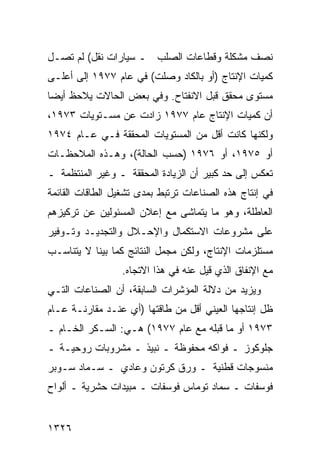 ‫ﻨﺼﻑ ﻤﺸﻜﻠﺔ ﻭﻗﻁﺎﻋﺎﺕ ﺍﻟﺼﻠﺏ ـ ﺴﻴﺎﺭﺍﺕ ﻨﻘل( ﻟﻡ ﺘﺼـل‬
‫ﻜﻤﻴﺎﺕ ﺍﻹﻨﺘﺎﺝ )ﺃﻭ ﺒﺎﻟﻜﺎﺩ ﻭﺼﻠﺕ( ﻓﻲ ﻋﺎﻡ ٧٧٩١ ﺇﻟﻰ ﺃﻋﻠـﻰ‬
‫ﻤﺴﺘﻭﻯ ﻤﺤﻘﻕ ﻗﺒل ﺍﻻﻨﻔﺘﺎﺡ. ﻭﻓﻲ ﺒﻌﺽ ﺍﻟﺤﺎﻻﺕ ﻴﻼﺤﻅ ﺃﻴ ‪‬ﺎ‬
 ‫ﻀ‬
‫ﺃﻥ ﻜﻤﻴﺎﺕ ﺍﻹﻨﺘﺎﺝ ﻋﺎﻡ ٧٧٩١ ﺯﺍﺩﺕ ﻋﻥ ﻤﺴـﺘﻭﻴﺎﺕ ٣٧٩١،‬
‫ﻭﻟﻜﻨﻬﺎ ﻜﺎﻨﺕ ﺃﻗل ﻤﻥ ﺍﻟﻤﺴﺘﻭﻴﺎﺕ ﺍﻟﻤﺤﻘﻘﺔ ﻓـﻲ ﻋـﺎﻡ ٤٧٩١‬
‫ﺃﻭ ٥٧٩١، ﺃﻭ ٦٧٩١ )ﺤﺴﺏ ﺍﻟﺤﺎﻟﺔ(، ﻭﻫـﺫﻩ ﺍﻟﻤﻼﺤﻅـﺎﺕ‬
‫ﺘﻌﻜﺱ ﺇﻟﻰ ﺤﺩ ﻜﺒﻴﺭ ﺃﻥ ﺍﻟﺯﻴﺎﺩﺓ ﺍﻟﻤﺤﻘﻘﺔ ـ ﻭﻏﻴﺭ ﺍﻟﻤﻨﺘﻅﻤﺔ ـ‬
‫ﻓﻲ ﺇﻨﺘﺎﺝ ﻫﺫﻩ ﺍﻟﺼﻨﺎﻋﺎﺕ ﺘﺭﺘﺒﻁ ﺒﻤ ‪‬ﻯ ﺘﺸﻐﻴل ﺍﻟﻁﺎﻗﺎﺕ ﺍﻟﻘﺎﺌﻤﺔ‬
                       ‫ﺩ‬
‫ﺍﻟﻌﺎﻁﻠﺔ، ﻭﻫﻭ ﻤﺎ ﻴﺘﻤﺎ ﹶﻰ ﻤﻊ ﺇﻋﻼﻥ ﺍﻟﻤﺴﺌﻭﻟﻴﻥ ﻋﻥ ﺘﺭﻜﻴﺯﻫﻡ‬
                              ‫ﺸ‬
‫ﻋﻠﻰ ﻤﺸﺭﻭﻋﺎﺕ ﺍﻻﺴﺘﻜﻤﺎل ﻭﺍﻹﺤـﻼل ﻭﺍﻟﺘﺠﺩﻴـﺩ ﻭﺘـﻭﻓﻴﺭ‬
‫ﻤﺴﺘﻠﺯﻤﺎﺕ ﺍﻹﻨﺘﺎﺝ، ﻭﻟﻜﻥ ‪‬ﺠﻤل ﺍﻟﻨﺘﺎﺌﺞ ﻜﻤﺎ ﺒﻴﻨﺎ ﻻ ﻴﺘﻨﺎﺴـﺏ‬
                              ‫ﻤ‬
                  ‫ﻤﻊ ﺍﻹﻨﻔﺎﻕ ﺍﻟﺫﻱ ﻗﻴل ﻋﻨﻪ ﻓﻲ ﻫﺫﺍ ﺍﻻﺘﺠﺎﻩ.‬
‫ﻭﻴﺯﻴﺩ ﻤﻥ ﺩﻻﻟﺔ ﺍﻟﻤﺅﺸﺭﺍﺕ ﺍﻟﺴﺎﺒﻘﺔ، ﺃﻥ ﺍﻟﺼﻨﺎﻋﺎﺕ ﺍﻟﺘـﻲ‬
‫ﻅل ﺇﻨﺘﺎﺠﻬﺎ ﺍﻟﻌﻴﻨﻲ ﺃﻗل ﻤﻥ ﻁﺎﻗﺘﻬﺎ )ﺃﻱ ﻋﻨـﺩ ‪‬ﻘﺎﺭﻨـﺔ ﻋـﺎﻡ‬
           ‫ﻤ‬
‫٣٧٩١ ﺃﻭ ﻤﺎ ﻗﺒﻠﻪ ﻤﻊ ﻋﺎﻡ ٧٧٩١( ﻫـﻲ: ﺍﻟﺴـﻜﺭ ﺍﻟﺨـﺎﻡ ـ‬
‫ﺠﻠﻭﻜﻭﺯ ـ ﻓﻭﺍﻜﻪ ﻤﺤﻔﻭﻅﺔ ـ ﻨﺒﻴﺫ ـ ﻤﺸﺭﻭﺒﺎﺕ ﺭﻭﺤﻴـﺔ ـ‬
‫ﻤﻨﺴﻭﺠﺎﺕ ﻗﻁﻨﻴﺔ ـ ﻭﺭﻕ ﻜﺭﺘﻭﻥ ﻭﻋﺎﺩﻱ ـ ﺴـﻤﺎﺩ ﺴـﻭﺒﺭ‬
‫ﻓﻭﺴﻔﺎﺕ ـ ﺴﻤﺎﺩ ﺘﻭﻤﺎﺱ ﻓﻭﺴﻔﺎﺕ ـ ﻤﺒﻴﺩﺍﺕ ﺤﺸﺭﻴﺔ ـ ﺃﻟﻭﺍﺡ‬


‫٦٢٣١‬
 