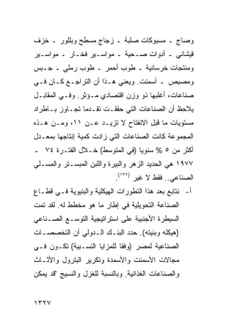 ‫ﻭﺼﺎﺝ ـ ﻤﺴﺒﻭﻜﺎﺕ ‪‬ﻠﺒﺔ ـ ﺯﺠﺎﺝ ﻤﺴﻁﺢ ﻭﺒﻠﻠﻭﺭ ـ ﺨﺯﻑ‬
                            ‫ﺼ‬
‫ﻗﻴﺸﺎﻨﻲ ـ ﺃﺩﻭﺍﺕ ﺼـﺤ ‪‬ﺔ ـ ﻤﻭﺍﺴـﻴﺭ ﻓﺨـﺎﺭ ـ ﻤﻭﺍﺴـﻴﺭ‬
                           ‫ﻴ‬
‫ﻭﻤﻨﺘﺠﺎﺕ ﺨﺭﺴﺎﻨﻴﺔ ـ ﻁﻭﺏ ﺃﺤﻤﺭ ـ ﻁﻭﺏ ﺭﻤﻠﻲ ـ ﺠـﺒﺱ‬
‫ﻭﻤﺼﻴﺹ ـ ﺃﺴﻤﻨﺕ. ﻭﻴﻌﻨﻲ ﻫـﺫﺍ ﺃﻥ ﺍﻟﺘﺭﺍﺠـﻊ ﻜـﺎﻥ ﻓـﻲ‬
‫ﺼﻨﺎﻋﺎﺕ، ﺃﻏﻠﺒﻬﺎ ﺫﻭ ﻭﺯﻥ ﺍﻗﺘﺼﺎﺩﻱ ﻤـﺅﺜﺭ. ﻭﻓـﻲ ﺍﻟﻤﻘﺎﺒـل‬
‫ﻴﻼﺤﻅ ﺃﻥ ﺍﻟﺼﻨﺎﻋﺎﺕ ﺍﻟﺘﻲ ﺤﻘﻘـﺕ ﺘﻘـﺩﻤﺎ ﺘﺠـﺎﻭﺯ ﺒـﺎﻁﺭﺍﺩ‬
                ‫‪‬‬
‫ﻤﺴﺘﻭﻴﺎﺕ ﻤﺎ ﻗﺒل ﺍﻻﻨﻔﺘﺎﺡ ﻻ ﺘﺯﻴـﺩ ﻋـﻥ ١١، ﻭﻤـﻥ ﻫـﺫﻩ‬
‫ﺍﻟﻤﺠﻤﻭﻋﺔ ﻜﺎﻨﺕ ﺍﻟﺼﻨﺎﻋﺎﺕ ﺍﻟﺘﻲ ﺯﺍﺩﺕ ﻜﻤﻴﺔ ﺇﻨﺘﺎﺠﻬﺎ ﺒﻤﻌـﺩل‬
‫ﺃﻜﺜﺭ ﻤﻥ ٥ % ﺴﻨﻭ ‪‬ﺎ )ﻓﻲ ﺍﻟﻤﺘﻭﺴﻁ( ﺨـﻼل ﺍﻟﻔﺘـﺭﺓ ٤٧ ـ‬
                                ‫ﻴ‬
‫٧٧٩١ ﻫﻲ ﺍﻟﺤﺩﻴﺩ ﺍﻟﺯﻫﺭ ﻭﺍﻟﺒﻴﺭﺓ ﻭﺍﻟﻠﺒﻥ ﺍﻟﻤﺒﺴـﺘﺭ ﻭﺍﻟ ِﺴـﻠﻲ‬
    ‫ﻤ‬
                            ‫ﺍﻟﺼﻨﺎﻋﻲ.. ﻓﻘﻁ ﻻ ﻏﻴﺭ )٢٣١(.‬
‫ﺃ- ﻨﺘﺎﺒﻊ ﺒﻌﺩ ﻫﺫﺍ ﺍﻟﺘﻁﻭﺭﺍﺕ ﺍﻟﻬﻴﻜﻠﻴﺔ ﻭﺍﻟﺒﻨﻴﻭﻴﺔ ﻓـﻲ ﻗﻁـﺎﻉ‬
‫ﺍﻟﺼﻨﺎﻋﺔ ﺍﻟﺘﺤﻭﻴﻠﻴﺔ ﻓﻲ ﺇﻁﺎﺭ ﻤﺎ ﻫﻭ ﻤﺨﻁﻁ ﻟﻪ. ﻟﻘﺩ ﺘﻤﺕ‬
‫ﺍﻟﺴﻴﻁﺭﺓ ﺍﻷﺠﻨﺒﻴﺔ ﻋﻠﻰ ﺍﺴﺘﺭﺍﺘﻴﺠﻴﺔ ﺍﻟﺘﻭﺴـﻊ ﺍﻟﺼـﻨﺎﻋﻲ‬
‫)ﻫﻴﻜﻠﻪ ﻭﺒﻨﻴﺘﻪ(. ﺤﺩﺩ ﺍﻟﺒﻨـﻙ ﺍﻟـﺩﻭﻟﻲ ﺃﻥ ﺍﻟﺘﺨﺼﺼـﺎﺕ‬
‫ﺍﻟﺼﻨﺎﻋﻴﺔ ﻟﻤﺼﺭ )ﻭﻓ ﹰﺎ ﻟﻠﻤﺯﺍﻴﺎ ﺍﻟﻨﺴـﺒﻴﺔ( ﺘﻜـﻭﻥ ﻓـﻲ‬
                             ‫ﻘ‬
‫ﻤﺠﺎﻻﺕ ﺍﻷﺴﻤﻨﺕ ﻭﺍﻷﺴﻤﺩﺓ ﻭﺘﻜﺭﻴﺭ ﺍﻟﺒﺘﺭﻭل ﻭﺍﻷﺜـﺎﺙ‬
‫ﻭﺍﻟﺼﻨﺎﻋﺎﺕ ﺍﻟﻐﺫﺍﺌﻴﺔ. ﻭﺒﺎﻟﻨﺴﺒﺔ ﻟﻠﻐﺯل ﻭﺍﻟﻨﺴﻴﺞ "ﻗﺩ ﻴﻤﻜﻥ‬


‫٧٢٣١‬
 