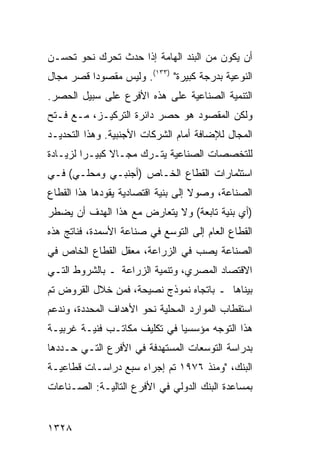 ‫ﺃﻥ ﻴﻜﻭﻥ ﻤﻥ ﺍﻟﺒﻨﺩ ﺍﻟﻬﺎﻤﺔ ﺇﺫﺍ ﺤﺩﺙ ﺘﺤﺭﻙ ﻨﺤﻭ ﺘﺤﺴـﻥ‬
‫ﺍﻟﻨﻭﻋﻴﺔ ﺒﺩﺭﺠﺔ ﻜﺒﻴﺭﺓ" )٣٣١(. ﻭﻟﻴﺱ ﻤﻘﺼﻭ ‪‬ﺍ ﻗﺼﺭ ﻤﺠﺎل‬
          ‫ﺩ‬
‫ﺍﻟﺘﻨﻤﻴﺔ ﺍﻟﺼﻨﺎﻋﻴﺔ ﻋﻠﻰ ﻫﺫﻩ ﺍﻷﻓﺭﻉ ﻋﻠﻰ ﺴﺒﻴل ﺍﻟﺤﺼﺭ.‬
‫ﻭﻟﻜﻥ ﺍﻟﻤﻘﺼﻭﺩ ﻫﻭ ﺤﺼﺭ ﺩﺍﺌﺭﺓ ﺍﻟﺘﺭﻜﻴـﺯ، ﻤـﻊ ﻓـﺘﺢ‬
‫ﺍﻟﻤﺠﺎل ﻟﻺﻀﺎﻓﺔ ﺃﻤﺎﻡ ﺍﻟﺸﺭﻜﺎﺕ ﺍﻷﺠﻨﺒﻴﺔ. ﻭﻫﺫﺍ ﺍﻟﺘﺤﺩﻴـﺩ‬
‫ﻟﻠﺘﺨﺼﺼﺎﺕ ﺍﻟﺼﻨﺎﻋﻴﺔ ﻴﺘـﺭﻙ ﻤﺠـﺎﻻ ﻜﺒﻴـ ‪‬ﺍ ﻟﺯﻴـﺎﺩﺓ‬
         ‫ﺭ‬      ‫ﹰ‬
‫ﺍﺴﺘﺜﻤﺎﺭﺍﺕ ﺍﻟﻘﻁﺎﻉ ﺍﻟﺨـﺎﺹ )ﺃﺠﻨﺒـﻲ ﻭﻤﺤﻠـﻲ( ﻓـﻲ‬
‫ﺍﻟﺼﻨﺎﻋﺔ، ﻭﺼﻭﻻ ﺇﻟﻰ ﺒﻨﻴﺔ ﺍﻗﺘﺼﺎﺩﻴﺔ ﻴﻘﻭﺩﻫﺎ ﻫﺫﺍ ﺍﻟﻘﻁﺎﻉ‬
                                    ‫ﹰ‬
‫)ﺃﻱ ﺒﻨﻴﺔ ﺘﺎﺒﻌﺔ( ﻭﻻ ﻴﺘﻌﺎﺭﺽ ﻤﻊ ﻫﺫﺍ ﺍﻟﻬﺩﻑ ﺃﻥ ﻴﻀﻁﺭ‬
‫ﺍﻟﻘﻁﺎﻉ ﺍﻟﻌﺎﻡ ﺇﻟﻰ ﺍﻟﺘﻭﺴﻊ ﻓﻲ ﺼﻨﺎﻋﺔ ﺍﻷﺴﻤﺩﺓ، ﻓﻨﺎﺘﺞ ﻫﺫﻩ‬
‫ﺍﻟﺼﻨﺎﻋﺔ ﻴﺼﺏ ﻓﻲ ﺍﻟﺯﺭﺍﻋﺔ، ﻤﻌﻘل ﺍﻟﻘﻁﺎﻉ ﺍﻟﺨﺎﺹ ﻓﻲ‬
‫ﺍﻻﻗﺘﺼﺎﺩ ﺍﻟﻤﺼﺭﻱ، ﻭﺘﻨﻤﻴﺔ ﺍﻟﺯﺭﺍﻋﺔ ـ ﺒﺎﻟﺸﺭﻭﻁ ﺍﻟﺘـﻲ‬
‫ﺒﻴﻨﺎﻫﺎ ـ ﺒﺎﺘﺠﺎﻩ ﻨﻤﻭﺫﺝ ﻨﺼﻴﺤﺔ، ﻓﻤﻥ ﺨﻼل ﺍﻟﻘﺭﻭﺽ ﺘﻡ‬
‫ﺍﺴﺘﻘﻁﺎﺏ ﺍﻟﻤﻭﺍﺭﺩ ﺍﻟﻤﺤﻠﻴﺔ ﻨﺤﻭ ﺍﻷﻫﺩﺍﻑ ﺍﻟﻤﺤﺩﺩﺓ، ﻭﻨﺩﻋﻡ‬
‫ﻫﺫﺍ ﺍﻟﺘﻭﺠﻪ ﻤﺅﺴﺴ ‪‬ﺎ ﻓﻲ ﺘﻜﻠﻴﻑ ﻤﻜﺎﺘـﺏ ﻓﻨﻴـﺔ ﻏﺭﺒﻴـﺔ‬
             ‫‪‬‬                ‫ﻴ‬
‫ﺒﺩﺭﺍﺴﺔ ﺍﻟﺘﻭﺴﻌﺎﺕ ﺍﻟﻤﺴﺘﻬﺩﻓﺔ ﻓﻲ ﺍﻷﻓﺭﻉ ﺍﻟﺘـﻲ ﺤـﺩﺩﻫﺎ‬
‫ﺍﻟﺒﻨﻙ، "ﻭﻤﻨﺫ ٦٧٩١ ﺘﻡ ﺇﺠﺭﺍﺀ ﺴﺒﻊ ﺩﺭﺍﺴـﺎﺕ ﻗﻁﺎﻋﻴـﺔ‬
‫ﺒﻤﺴﺎﻋﺩﺓ ﺍﻟﺒﻨﻙ ﺍﻟﺩﻭﻟﻲ ﻓﻲ ﺍﻷﻓﺭﻉ ﺍﻟﺘﺎﻟﻴـﺔ: ﺍﻟﺼـﻨﺎﻋﺎﺕ‬


‫٨٢٣١‬
 