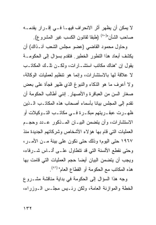 ‫ﻻ ﻴﻤﻜﻥ ﺃﻥ ﻴﻅﻬﺭ ﺃﺜﺭ ﺍﻻﻨﺤﺭﺍﻑ ﻓﻴﻬـﺎ ﻓـﻲ ﺇﻗـﺭﺍﺭ ﻴﻘﺩﻤـﻪ‬
                                          ‫)٠٨(‬
      ‫)ﻁﺒ ﹰﺎ ﻟﻘﺎﻨﻭﻥ ﺍﻟﻜﺴﺏ ﻏﻴﺭ ﺍﻟﻤﺸﺭﻭﻉ(.‬
                                  ‫ﻘ‬              ‫ﺼﺎﺤﺏ ﺍﻟﺸﺄﻥ"‬
‫ﻭﺤﺎﻭل ﻤﺤﻤﻭﺩ ﺍﻟﻘﺎﻀﻲ )ﻋﻀﻭ ﻤﺠﻠﺱ ﺍﻟﺸﻌﺏ ﺁﻨـﺫﺍﻙ( ﺃﻥ‬
‫ﻴﻜﺸﻑ ﺃﺒﻌﺎﺩ ﻫﺫﺍ ﺍﻟﺘﻁﻭﺭ ﺍﻟﺨﻁﻴﺭ. ﻓﺘﻘﺩﻡ ﺒﺴﺅﺍل ﺇﻟﻰ ﺍﻟﺤﻜﻭﻤـﺔ‬
‫ﻴﻘﻭل ﺇﻥ "ﻫﻨﺎﻙ ﻤﻜﺎﺘﺏ ﺍﺴﺘﺸـﺎﺭﺍﺕ، ﻭﻟﻜـﻥ ﺘﻠـﻙ ﺍﻟﻤﻜﺎﺘـﺏ‬
‫ﻻ ﻋﻼﻗﺔ ﻟﻬﺎ ﺒﺎﻻﺴﺘﺸﺎﺭﺍﺕ، ﻭﺇﻨﻤﺎ ﻫﻭ ﺘﻨﻅﻴﻡ ﻟﻌﻤﻠﻴﺎﺕ ﺍﻟﻭﻜﺎﻟﺔ،‬
‫ﻭﻻ ﺃﻋﺭﻑ ﻤﺎ ﻫﻭ ﺍﻟﺫﻜﺎﺀ ﻭﺍﻟﻨﺒﻭﻍ ﺍﻟﺫﻱ ﻅﻬﺭ ﻓﺠﺄﺓ ﻋﻠﻰ ﺒﻌﺽ‬
‫ﺼﻐﺎﺭ ﺍﻟﺴﻥ ﻤﻥ ﺍﻟﻌﺒﺎﻗﺭﺓ ﻭﺍﻷﺼﻬﺎﺭ. ﺇﻨﻨﻲ ﺃﻁﺎﻟﺏ ﺍﻟﺤﻜﻭﻤﺔ ﺃﻥ‬
‫ﺘﻘﺩﻡ ﺇﻟﻰ ﺍﻟﻤﺠﻠﺱ ﺒﻴﺎ ﹰﺎ ﺒﺄﺴﻤﺎﺀ ﺃﺼﺤﺎﺏ ﻫﺫﻩ ﺍﻟﻤﻜﺎﺘـﺏ ﺍﻟـﺫﻴﻥ‬
                                  ‫ﻨ‬
‫ﻅﻬ ـﺭﺕ ﻋﺒﻘ ـﺭﻴﺘﻬﻡ ﻤﺒﻜ ـﺭﺓ ﻓ ـﻲ ﻤﻜﺎﺘ ـﺏ ﺍﻟﺘ ـﻭﻜﻴﻼﺕ ﺃﻭ‬
        ‫ـ‬      ‫ـ‬       ‫ـ ـ‬              ‫ـ‬       ‫ـ‬
‫ﺍﻻﺴﺘﺸﺎﺭﺍﺕ، ﻭﺃﻥ ﻴﺘﻀﻤﻥ ﺍﻟﺒﻴـﺎﻥ ﺍﻟﻤـﺫﻜﻭﺭ ﻋـﺩﺩ ﻭﺤﺠـﻡ‬
‫ﺍﻟﻌﻤﻠﻴﺎﺕ ﺍﻟﺘﻲ ﻗﺎﻡ ﺒﻬﺎ ﻫﺅﻻﺀ ﺍﻷﺸﺨﺎﺹ ﻭﺸﺭﻜﺎﺘﻬﻡ ﺍﻟﺠﺩﻴﺩﺓ ﻤﻨﺫ‬
‫٧٦٩١ ﺤﺘﻰ ﺍﻟﻴﻭﻡ؛ ﻭﺫﻟﻙ ﺤﺘﻰ ﻨﻜﻭﻥ ﻋﻠﻰ ﺒﻴﻨﺔ ﻤـﻥ ﺍﻷﻤـﺭ،‬
‫ﻭﺤﺘﻰ ﻨﻘﻁﻊ ﺍﻷﻟﺴﻨﺔ ﺍﻟﺘﻲ ﻗﺩ ﺘﺘﻁﺎﻭل ﻋﻠـﻰ ُﻨـﺎﺱ ﺸـﺭﻓﺎﺀ،‬
            ‫ﺃ‬
‫ﻭﻴﺠﺏ ﺃﻥ ﻴﺘﻀﻤﻥ ﺍﻟﺒﻴﺎﻥ ﺃﻴ ‪‬ﺎ ﺤﺠﻡ ﺍﻟﻌﻤﻠﻴﺎﺕ ﺍﻟﺘﻲ ﻗﺎﻤﺕ ﺒﻬﺎ‬
                            ‫ﻀ‬
              ‫ﻫﺫﻩ ﺍﻟﻤﻜﺎﺘﺏ ﻤﻊ ﺍﻟﺤﻜﻭﻤﺔ ﺃﻭ ﺍﻟﻘﻁﺎﻉ ﺍﻟﻌﺎﻡ" )١٨(.‬
‫ﻭﺠﻪ ﻫﺫﺍ ﺍﻟﺴﺅﺍل ﺇﻟﻰ ﺍﻟﺤﻜﻭﻤﺔ ﻓﻲ ﺒﺩﺍﻴﺔ ﻤﻨﺎﻗﺸﺔ ﻤﺸـﺭﻭﻉ‬
‫ﺍﻟﺨﻁﺔ ﻭﺍﻟﻤﻭﺍﺯﻨﺔ ﺍﻟﻌﺎﻤﺔ، ﻭﻟﻜﻥ ﺭﺌـﻴﺱ ﻤﺠﻠـﺱ ﺍﻟـﻭﺯﺭﺍﺀ،‬


‫٢٣١‬
 