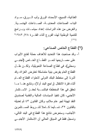 ‫ﺍﻟﻐﺫﺍﺌﻴﺔ، ﺍﻟﻨﺴﻴﺞ، ﺍﻷﺴﻤﺩﺓ، ﺍﻟﻭﺭﻕ ﻭﻟﺏ ﺍﻟـﻭﺭﻕ، ﻤـﻭﺍﺩ‬
‫ﺍﻟﺒﻨﺎﺀ، ﺍﻟﺼﻨﺎﻋﺎﺕ ﺍﻟﻤﻌﺩﻨﻴـﺔ، ﺍﻟﺼـﻨﺎﻋﺎﺕ ﺍﻟﻬﻨﺩﺴـﻴﺔ.‬
‫ﻭﺍﻟﻐﺭﺽ ﻤﻥ ﻫﺫﻩ ﺍﻟﺩﺭﺍﺴﺎﺕ ﺇﻋﺩﺍﺩ ﺴﻴﺎﺴـﺎﺕ ﻭﺒـﺭﺍﻤﺞ‬
‫ﻟﻠﺘﻨﻤﻴﺔ ﺍﻟﻭﻁﻨﻴﺔ ﻟﻬﺫﻩ ﺍﻟﻔﺭﻭﻉ ﺃﺜﻨﺎﺀ ﺍﻟﻔﺘـﺭﺓ ٨٧/ ٢٨٩١"‬
                                               ‫)٤٣١(.‬

                        ‫)٢( ﺍﻟﻘﻁﺎﻉ ﺍﻟﺨﺎﺹ ﺍﻟﺼﻨﺎﻋﻲ:‬
‫ﺃ- ﻭﻗﺩ ﺼﺎﺤﺒﺕ ﻫﺫﺍ ﺍﻟﺘﺤﺩﻴﺩ ﻟﻸﻫﺩﺍﻑ ﺤﻤﻠﺔ ﻟﻔﺘﺢ ﺍﻷﺒﻭﺍﺏ‬
            ‫ﹲ‬
‫ﻋﻠﻰ ﻤﺼـﺎﺭﻴﻌﻬﺎ ﻟﻨﻤـﻭ ﺍﻟﻘﻁـﺎﻉ ﺍﻟﺨـﺎﺹ )ﺃﺠﻨﺒـﻲ‬
‫ﻭﻤﺤﻠﻲ(، ﻓﻲ ﻗﻁﺎﻉ ﺍﻟﺼﻨﺎﻋﺔ ﺍﻟﺘﺤﻭﻴﻠﻴﺔ، ﻭﻟﻜـﻥ ﻅـل‬
    ‫‪‬‬
‫ﺍﻟﻘﻁﺎﻉ ﺍﻟﻌﺎﻡ ﻴﻔﺭﺽ ِﻨﻴﺔ ﻤﺘﻤﺎﺴﻜﺔ ﺘﻌﺘﺭﺽ ﺍﻟﻐﺯﺍﺓ، ﻭﻗﺩ‬
                             ‫ﺒ‬
‫ﺃﺸﺭﻨﺎ ﺇﻟﻰ ﻤﺨﻁﻁ ﺍﻟﺒﻨﻙ ﺍﻟﺩﻭﻟﻲ ﻻﺤﺘﻭﺍﺀ ﺍﻟﻘﻁﺎﻉ ﺍﻟﻌـﺎﻡ‬
‫ﺃﺜﻨﺎﺀ ﻓﺘﺭﺓ ﺍﻻﻨﺘﻘﺎل )ﺭﺍﺠﻊ ﺍﻟﺒﻨﺩ ﺃﻭﻻ(، ﻭﻨﺘﺎﺒﻊ ﻫﻨـﺎ ﻤـﺎ‬
                  ‫ﹰ‬
‫ﺘﺤﻘﻕ ﻓﻲ ﻫﺫﺍ ﺍﻟﻤﺨﻁﻁ؛ ﻓﺒﺎﻟﻨﺴـﺒﺔ ﻟﺤﻔـﺯ ﺍﻻﺴـﺘﺜﻤﺎﺭ‬
‫ﺍﻷﺠﻨﺒﻲ، ﻜﺎﻥ ﺘﻨﻔﻴﺫ ﺍﻟﺴﻴﺎﺴﺎﺕ ﺍﻟﻤﺎﻟﻴﺔ ﻭﺍﻟﻨﻘﺩﻴﺔ ﻟﺼﻨﺩﻭﻕ‬
‫ﺍﻟﻨﻘﺩ ﺘﻬﻴﺌﺔ ﻟﺠﻭ ﻋﺎﻡ ﻤﻼﺌﻡ، ﻭﻜﺎﻥ ﺍﻟﻘﺎﻨﻭﻥ ٣٤ ﺜﻡ ﺘﻌﺩﻴﻠﻪ‬
‫ﺒﺎﻟﻘﺎﻨﻭﻥ ٢٣، ﺘﺴـﻠﻴ ‪‬ﺎ ﻜـﺎﻤﻼ ﻟﺸـﺭﻭﻁ ﺍﻟﻤﺴـﺘﺜﻤﺭﻴﻥ‬
                   ‫ﹰ‬      ‫ﻤ‬
‫ﺍﻷﺠﺎﻨﺏ، ﻭﺴﻨﻌﺭﺽ ﻨﺘﺎﺌﺞ ﻫﺫﺍ ﺍﻟﻘﻁﺎﻉ ﻓﻲ ﺍﻟﺒﻨﺩ ﺍﻟﺘﺎﻟﻲ،‬
‫ﻭﻨﺴﺠل ﻓﻘﻁ ﻓﻲ ﺍﻟﺴﻴﺎﻕ ﺍﻟﺤﺎﻟﻲ ﺃﻥ ﺍﻻﺴﺘﺜﻤﺎﺭ ﺍﻷﺠﻨﺒـﻲ‬
                 ‫‪‬‬


‫٩٢٣١‬
 