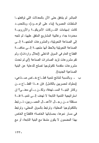 ‫ﺍﻟﻤﺒﺎﺸﺭ ﻟﻡ ﻴﺘﺩﻓﻕ ﺤﺘﻰ ﺍﻵﻥ ﺒﺎﻟﻤﻌﺩﻻﺕ ﺍﻟﺘﻲ ﺘﻭﻗﻌﺘﻬـﺎ‬
‫ﺍﻟﺴﻠﻁﺎﺕ ﺍﻟﻤﺼﺭﻴﺔ )ﺒﻨﺎﺀ ﻋﻠﻰ ﺍﻟﻭﻋـﻭﺩ(، ﻭﺒﺎﻟﺘﺤﺩﻴـﺩ‬
‫ﻜﺎﻨﺕ ﺇﺴﻬﺎﻤﺎﺕ ﺍﻟﺸـﺭﻜﺎﺕ ﺍﻷﻤﺭﻴﻜﻴـﺔ ﻭﺍﻷﻭﺭﻭﺒﻴـﺔ‬
‫ﻤﺤﺩﻭﺩﺓ ﺠ ‪‬ﺍ، ﻭﻏﺎﻟﺒﻴﺔ ﺍﻟﻤﺸﺎﺭﻴﻊ ﺍﻟﻤﺘﻔﻕ ﻋﻠﻴﻬﺎ، ﻟﻡ ﺘﺘﺠﻪ‬
                                         ‫ﺩ‬
‫ﺇﻟﻰ ﺍﻟﺼﻨﺎﻋﺔ ﺍﻟﺘﺤﻭﻴﻠﻴﺔ، ﻭﺍﻟﻤﺸﺭﻭﻋﺎﺕ ﺍﻟﻤﺘﺠﻬـﺔ ﺇﻟـﻰ‬
‫ﺍﻟﺼﻨﺎﻋﺔ ﺍﻟﺘﺤﻭﻴﻠﻴﺔ ﻴﻼﺤﻅ ﺃﻨﻬﺎ ﻤﺘﺠﻬـﺔ ﺇﻟـﻰ ﻤﻨﺎﻓﺴـﺔ‬
‫ﺍﻟﻘﻁﺎﻉ ﺍﻟﻌﺎﻡ ﻓﻲ ﺍﻟﺴﻭﻕ ﺍﻟﺩﺍﺨﻠﻲ )ﺇﺤﻼل ﻭﺍﺭﺩﺍﺕ(، ﻭﻟﻡ‬
‫ﺘﻘﻡ ﻤﺸﺭﻭﻋﺎﺕ ﺘﺯﻴﺩ ﺍﻟﺼﺎﺩﺭﺍﺕ ﺍﻟﺼﻨﺎﻋﺔ )ﺃﻱ ﻟﻡ ﺘﺤﺩﺙ‬
                                          ‫‪‬‬
‫ﻤﺸﺭﻭﻋﺎﺕ ﻤﺘﻘﺩﻤﺔ ﺘﻜﻨﻭﻟﻭﺠ ‪‬ﺎ ﺘﺼﻠﺢ ﻟﻠﺩﻋﺎﻴﺔ ﻋﻥ ﺍﻟﺒﻨﻴﺔ‬
                        ‫ﻴ‬
                                 ‫ﺍﻟﺼﻨﺎﻋﻴﺔ ﺍﻟﺠﺩﻴﺩﺓ(.‬
‫ﺏ ـ ﻭﺒﺎﻟﻨﺴﺒﺔ ﻟﻨﺘﺎﺌﺞ ﺘﻨﻤﻴﺔ ﻗﻁـﺎﻉ ﺨـﺎﺹ ﺼـﻨﺎﻋﻲ،‬
‫)ﻤﻤﻠﻭﻙ ﻟﻤﺼﺭﻴﻴﻥ ﺒﺎﻟﻜﺎﻤل(. ﻓﺈﻥ ﻫـﺫﺍ ﺍﻟﻘﻁـﺎﻉ ﻤـﻥ‬
‫ﺭﻜﺎﺌﺯ ﺍﻟﺒﻨﻴـﺔ ﺍﻟﻤﺴـﺘﻬﺩﻓﺔ، ﻭﻟﻜـﻥ ﺒـﺄﻱ ﻤﻌﻨـﻰ؟ ﺇﻥ‬
‫ﺍﺴﺘﺭﺍﺘﻴﺠﻴﺔ ﺍﻟﺘﻨﻤﻴﺔ ﺍﻟﺘﺎﺒﻌﺔ ﻻ ﺘﻬﺩﻑ ﺇﻟـﻰ ﺘﻨﻤﻴـﺔ ﻓﺌـﺔ‬
‫ﻤﺴﺘﻘﻠﺔ ﻤـﻥ ﺭﺠـﺎل ﺍﻷﻋﻤـﺎل ﺍﻟﻤﺼـﺭﻴﻴﻥ، ﺘـﺭﺘﺒﻁ‬
‫ﺒﺎﻟﺘﻜﻨﻭﻟﻭﺠﻴﺎ ﺍﻟﻤﺤﻠﻴﺔ، ﻭﺘﺭﺘﺒﻁ ﺒﺎﻟﺴﻭﻕ ﺍﻟﻤﺤﻠﻲ، ﻭﺘﺭﺘﺒﻁ‬
‫ﻓﻲ ﻤﺴﺎﺭ ﻨﻤﻭﻫﺎ، ﺒﺤﺴﺎﺒﺎﺘﻬﺎ ﺍﻟﺨﺎﺼﺔ؛ ﻓﺎﻟﻘﻁﺎﻉ ﺍﻟﺨﺎﺹ‬
‫ﺒﻬﺫﺍ ﺍﻟﻤﻀﻤﻭﻥ ﻻ ﻴﻜﻭﻥ ﻤﺘﺴ ﹰﺎ ﻤﻊ ﺍﻟﺒﻨﻴﺔ ﺍﻟﺘﺎﺒﻌﺔ، ﺃﻭ ﻤﻊ‬
                          ‫ﻘ‬


‫٠٣٣١‬
 