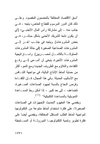 ‫"ﻨﺴﻕ ﺍﻻﻗﺘﺼﺎﺩ ﺍﻟﻤﺨﺘﻠﻁ" ﺒﺎﻟﻤﻀﻤﻭﻥ ﺍﻟﻤﻘﺼﻭﺩ. ﻭﻋﻠـﻰ‬
‫ﺫﻟﻙ ﻜﺎﻥ ﺍﻟﺩﻭﺭ ﺍﻟﻤﺭﺴﻭﻡ ﻟﻠﻘﻁﺎﻉ ﺍﻟﺨﺎﺹ، ﻴﺘﺠﻪ - ﻓـﻲ‬
‫ﺠﺎﻨﺏ ﻤﻨﻪ - ﺇﻟﻰ ﻤﺸﺎﺭﻜﺔ ﺭﺃﺱ ﺍﻟﻤﺎل ﺍﻷﺠﻨﺒـﻲ؛ )ﺃﻱ‬
‫ﺃﻥ ﻴﻜﻭﻥ ﺘﺎﺒ ‪‬ﺎ ﻟﻠﺸﺭﻴﻙ ﺍﻷﺠﻨﺒﻲ ﺒﺸﻜل ﻤﺒﺎﺸـﺭ، ﻓـﻲ‬
                                ‫ﻌ‬
‫ﺒﻌﺽ ﺍﻟﻤﺸﺭﻭﻋﺎﺕ(. ﻭﻴﺘﺠﻪ ﻓﻲ ﺠﺎﻨـﺏ ﺁﺨـﺭ ﺇﻟـﻰ‬
‫ﺍﻟﻤﺸﺭﻭﻋﺎﺕ ﺍﻟﺼﻨﺎﻋﻴﺔ ﺍﻟﺼﻐﻴﺭﺓ )ﻓﻲ ﺤﺎﻟﺔ ﺍﻟﻤﺸﺭﻭﻋﺎﺕ‬
‫ـﺘﺭﺍﺘﻴﺠﻴﺔ‬‫ـﺭﻴﻴﻥ(. ﻭﺍﺴـ‬‫ـﺔ ﺒﺎﻟ ـل ﻟﻤﺼـ‬
                            ‫ﻜﺎﻤـ‬   ‫ﺍﻟﻤﻤﻠﻭﻜـ‬
‫ﺍﻟﻤﺸﺭﻭﻋﺎﺕ ﺍﻷﺨﻴﺭﺓ، ﻴﻨﺒﻐﻲ ﺃﻥ "ﺘﺴـ ‪‬ﻰ ﺇﻟـﻰ ﺭﻓـﻊ‬
           ‫ﻌ‬
‫ﺍﻟﻜﻔﺎﺀﺓ، ﻭﺍﻟﺘﻼﺅﻡ ﻤﻊ ﺍﻟﻅﺭﻭﻑ ﺍﻟﺠﺩﻴﺩﺓ ﻭﻤﻊ ﺍﻟﻨﻤﻭ، ﺃﻜﺜﺭ‬
‫‪‬‬
‫ﻤﻥ ﺤﻤﺎﻴﺔ ﺃﻨﻤﺎﻁ ﺍﻹﻨﺘﺎﺝ ﺍﻟﺒﺎﻟﻴﺔ، ﻓﻲ ﻤﻭﺍﺠﻬﺔ ﺍﻟﺘﻨـﺎﻓﺱ‬
‫ﻤﻊ ﺍﻷﺴﺎﻟﻴﺏ ﺍﻟﺤﺩﻴﺜﺔ. ﻭﻓﻲ ﻫﺫﺍ ﺍﻟﻤﺠﺎل، ﻓـﺈﻥ ﺍﻟﻜﻔـﺎﺀﺓ‬
‫ﻭﻓ ‪‬ﺹ ﺍﻟﻨﺠﺎﺡ ﺒﺎﻟﻨﺴﺒﺔ ﻟﺠﻬﻭﺩ ﺍﻟﺼﻨﺎﻋﺎﺕ ﺍﻟﺼـﻐﻴﺭﺓ،‬
                                         ‫ﹸﺭ‬
‫ﺘﺘﻀﺎﻋﻑ - ﺇﻟﻰ ﺤﺩ ﻜﺒﻴﺭ - ﺇﺫﺍ ﺃﻤﻜﻥ ﺭﺒﻁ ﺍﻟﻤﺴـﺎﻋﺩﺓ‬
               ‫ﺍﻟﺘﻤﻭﻴﻠﻴﺔ ﺒﺎﻟﻤﺴﺎﻋﺩﺓ ﺍﻟﺘﻜﻨﻴﻜﻴﺔ" )٢٢١(.‬
‫ﻭﻴﻘﻀﻲ ﻫﺫﺍ ﺍﻟﻤﻔﻬﻭﻡ "ﻟﺘﺤﺩﻴﺙ ﺍﻟﺘﺠﻬﻴﺯﺍﺕ ﻓﻲ ﺍﻟﺼﻨﺎﻋﺎﺕ‬
‫ﺍﻟﺼﻐﻴﺭﺓ"، ﻋﻠﻰ ﻓﻜﺭﺓ ﺍﺴﺘﺨﺩﺍﻡ ﺃﻨﻤﺎﻁ ﻤﺘﻨﻭﻋﺔ ﻤﻥ ﺍﻟﺘﻜﻨﻭﻟﻭﺠﻴﺎ‬
‫ﻟﻤﻭﺍﺠﻬﺔ ﺃﻨﻤﺎﻁ ﺍﻟﻁﻠﺏ ﺍﻟﻤﺴﺘﻘل ﺍﻟﻤﺨﺘﻠﻔﺔ، ﻭﻴﻘﻀﻲ ﺃﻴ ‪‬ﺎ ﻋﻠﻰ‬
     ‫ﻀ‬
‫ﻓﻜﺭﺓ ﺘﻁﻭﻴﺭ ﻭﺘﻨﻤﻴﺔ ﺍﻟﺘﻜﻨﻭﻟﻭﺠﻴـﺎ ﺍﻟﻤﻭﺭﻭﺜـﺔ ﺃﻭ ﺍﻟ ‪‬ﺴـﺘﻨ ‪‬ﻁﺔ‬
  ‫ﺒ‬     ‫ﻤ‬


‫١٣٣١‬
 